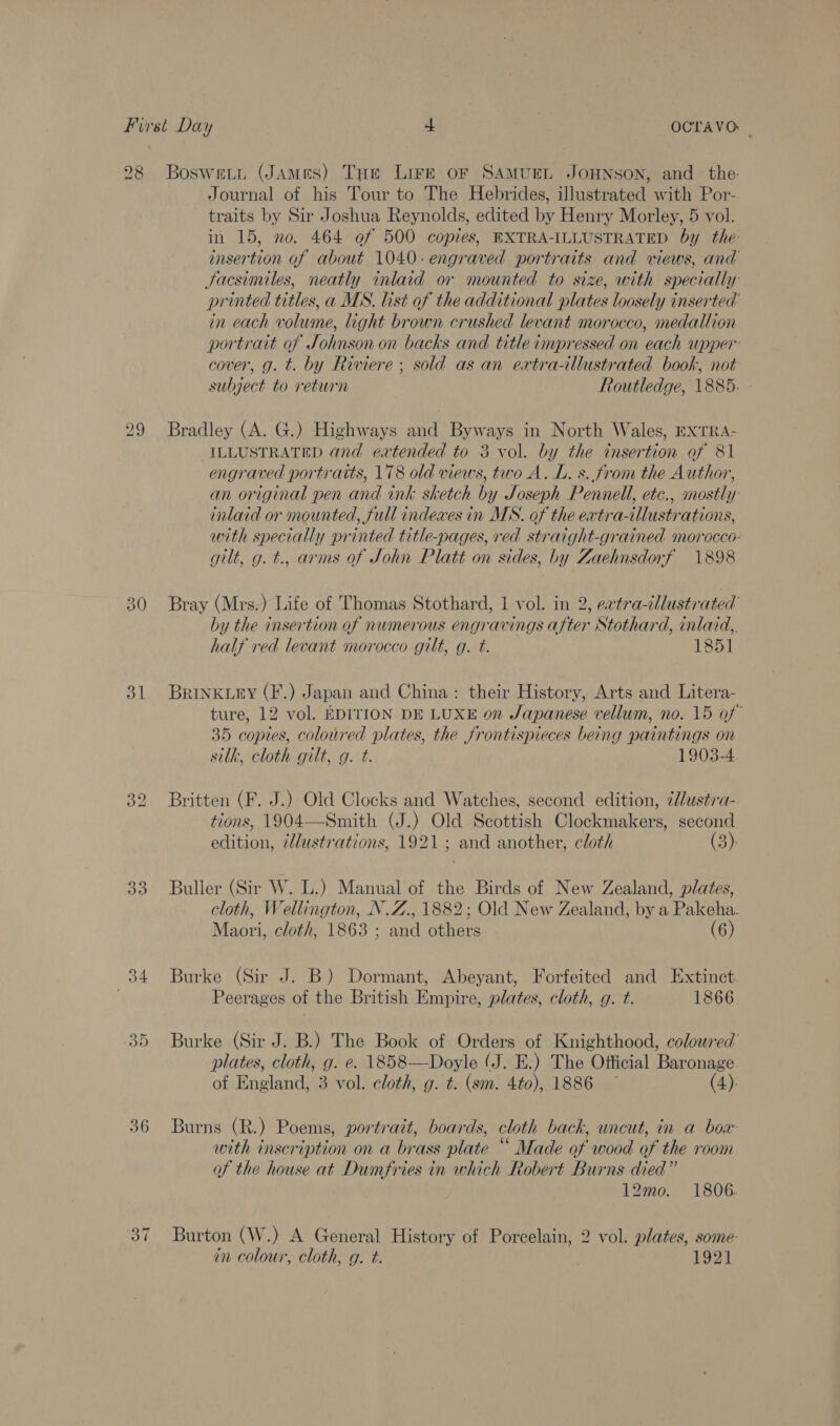 31 32 33 oe: Bs) 36 1. Journal of his Tour to The Hebrides, illustrated with Por- traits by Sir Joshua Reynolds, edited by Henry Morley, 5 vol. in 15, no. 464 of 500 copies, EXTRA-ILLUSTRATED by the insertion of about 1040. engraved portraits and views, and Jacsimiles, neatly inlaid or mounted to size, with specially printed titles, a MS. list of the additional plates loosely inserted’ in each volume, light brown crushed levant morocco, medallion portrait of Johnson on backs and title impressed on each upper cover, g. t. by Riviere ; sold as an extra-illustrated book, not subject to return Routledge, 1885: Bradley (A. G.) Highways and Byways in North Wales, ExTRA- ILLUSTRATED and eatended to 3 vol. by the insertion of 81 engraved portratts, 178 old views, two A. L. s. from the Author, an original pen and ink sketch by Joseph Pennell, etc., mostly inlaid or mounted, full indexes in MN. of the extra-illustrations, with specially printed title-pages, red straight-grained morocco: gilt, g. t., arms of John Platt on sides, by Zaehnsdorf 1898 Bray (Mrs.) Life of Thomas Stothard, 1 vol. in 2, eatra-illustrated by the insertion of numerous engravings after Stothard, inlaid,, half red levant morocco gilt, g. t. 1851 BrRINKtEY (F.) Japan and China: their History, Arts and Litera- ture, 12 vol. EDITION DE LUXE on Japanese vellum, no. 15 of 35 copies, coloured plates, the frontispieces being paintings on silk, cloth gilt, g. t. 1903-4 Britten (F. J.) Old Clocks and Watches, second edition, ¢l/ustra- tions, 1904—Smith (J.) Old Scottish Gindemwles second Eat illustrations, 1921 ; and another, cloth (3): Buller (Sir W. L.) Manual of the Birds of New Zealand, plates, cloth, Wellington, N.Z., 1882; Old New Zealand, by a Pakeha. Maori, cloth, 1863 ; and others (6) Burke (Sir J. B) Dormant, Abeyant, Forfeited and Extinct Peerages of the British Empire, plates, cloth, g. t. 1866 Burke (Sir J. B.) The Book of Orders of Knighthood, colowred plates, cloth, g. e. 1858—Doyle (J. E.) The Official Baronage of England, 3 vol. cloth, g. t. (sm. 4to), 1886 ~ (4). Burns (R.) Poems, portrart, boards, cloth back, uncut, in a boar with inscription on a brass late * Made of wood of the room of the house at Dumfries in which Robert Burns died” 12mo. 1806. Burton (W.) A General History of Porcelain, 2 vol. plates, some- in colour, cloth, g. t. 1921