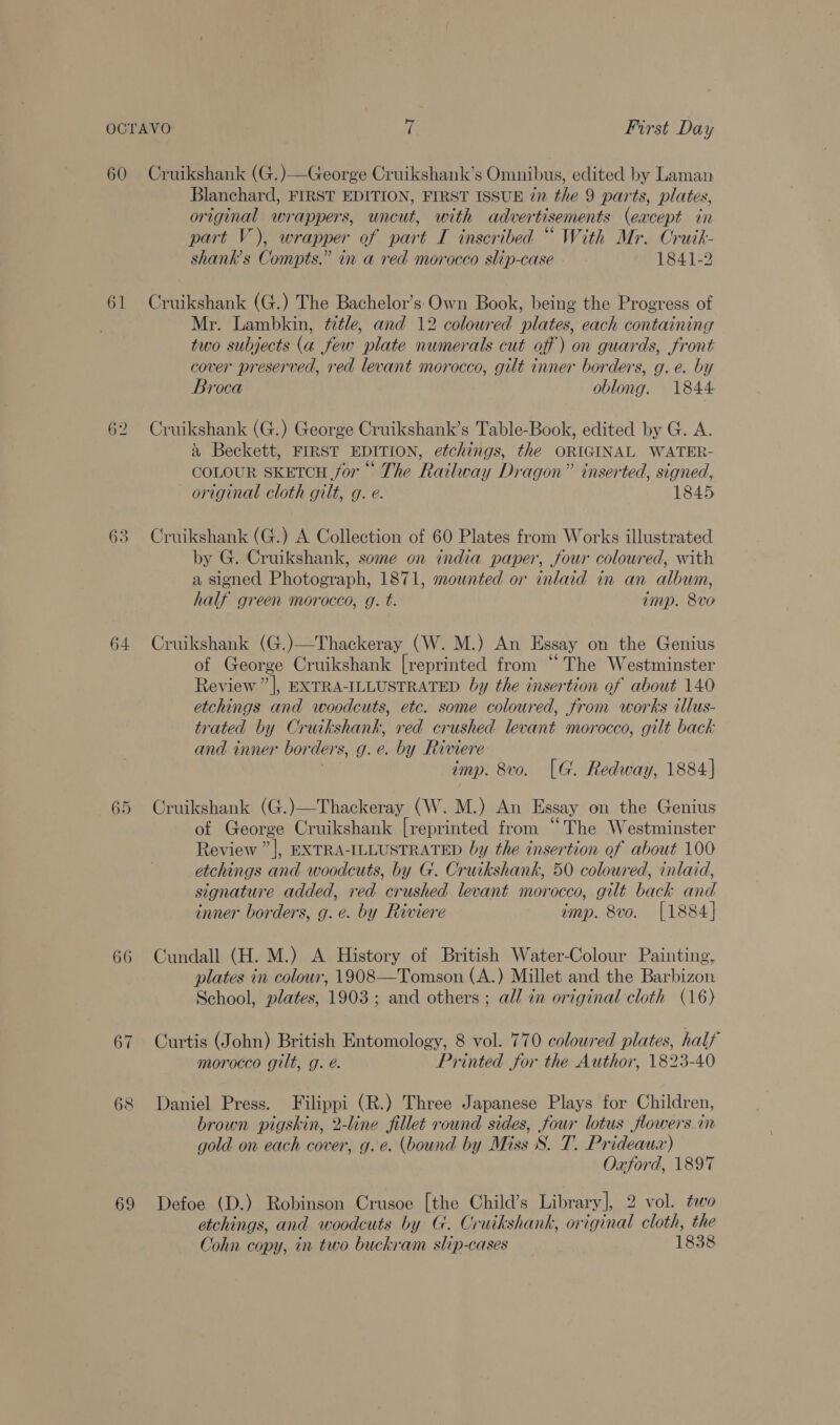 60 61 62 64 65 66 69 Cruikshank (G.)—George Cruikshank’s Omnibus, edited by Laman Blanchard, FIRST EDITION, FIRST ISSUE én the 9 parts, plates, original wrappers, uncut, with advertisements (except in part V), wrapper of part I inscribed “ With Mr. Cruik- shanks Compts.” in a red morocco slip-case 1841-2 Cruikshank (G.) The Bachelor’s Own Book, being the Progress of Mr. Lambkin, title, and 12 coloured plates, each containing two subjects (a few plate numerals cut off) on guards, front cover preserved, red levant morocco, gilt inner borders, g. e. by Broca oblong. 1844 Cruikshank (G.) George Cruikshank’s Table-Book, edited by G. A. &amp; Beckett, FIRST EDITION, etchings, the ORIGINAL WATER- COLOUR SKETCH for The Railway Dragon” inserted, signed, original cloth gilt, g. e. 1845 Cruikshank (G.) A Collection of 60 Plates from Works illustrated by G. Cruikshank, some on india paper, four coloured, with a signed Photograph, 1871, mounted or inlaid in an album, half green morocco, g. t. imp. 8vo Cruikshank (G.)—Thackeray (W. M.) An Essay on the Genius of George Cruikshank [reprinted from “The Westminster Review ”], EXTRA-ILLUSTRATED by the insertion of about 140 etchings and woodcuts, etc. some coloured, from works illus- trated by Cruikshank, red crushed levant morocco, gilt back and inner borders, g.e. by Riviere i imp. 8vo. [G. Redway, 1884] Cruikshank (G.)—Thackeray (W. M.) An Essay on the Genius of George Cruikshank [reprinted from “The Westminster Review ”], EXTRA-ILLUSTRATED by the insertion of about 100 etchings and woodcuts, by G. Cruikshank, 50 coloured, inlaid, signature added, red crushed levant morocco, gilt back and inner borders, g. é. by Riviere imp. 8vo. [1884] Cundall (H. M.) A History of British Water-Colour Painting, plates in colour, 1908—Tomson (A.) Millet and the Barbizon School, plates, 1903; and others ; all in original cloth (16) Curtis (John) British Entomology, 8 vol. 770 coloured plates, half morocco gilt, g. é. Printed for the Author, 1823-40 Daniel Press. Filippi (R.) Three Japanese Plays for Children, brown pigskin, 2-line fillet round sides, four lotus flowers im gold on each cover, g.e. (bound by Miss S. T. Prideaux) Oxford, 1897 Defoe (D.) Robinson Crusoe [the Child’s Library], 2 vol. two etchings, and woodcuts by G. Cruikshank, original cloth, the Cohn copy, in two buckram slip-cases 1838