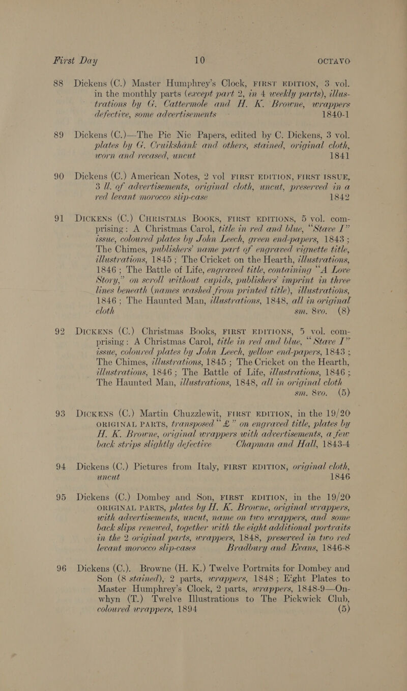 88 Dickens (C.) Master Humphrey’s Clock, Firsr EDITION, 3 vol. in the monthly parts (eacept part 2, in 4 weekly parts), illus- trations by G. Cattermole and H. K. Browne, wrappers defective, some advertisements: 1840-1 89 Dickens (C.)—-The Pic Nic Papers, edited by C. Dickens, 3 vol. plates by G. Cruckshank and others, stained, original cloth, worn and recased, uncut 1841 90 Dickens (C.) American Notes, 2 vol FIRST EDITION, FIRST ISSUE, 3 Ul. of advertisements, original cloth, uncut, preserved in a red levant morocco slip-case 1842 91 Dickens (C.) CHristmMAsS Books, FIRST EDITIONS, 5 vol. com- prising: A Christmas Carol, t7tle in red and blue, “Stave I” issue, Coloured plates by John Leech, green end-papers, 1843 ; The Chimes, publishers’ name part of engraved vignette title, illustrations, 1845 ; The Cricket on the Hearth, 7lustrations, 1846; The Battle of Life, engraved title, containing “A Love Story,” on scroll without cupids, publishers imprint in three lines beneath (names washed from printed title), illustrations, 1846; The Haunted Man, zdlustrations, 1848, all in original cloth sm. 8vo. (8) 92 Dickens (C.) Christmas Books, FIRST EDITIONS, 5 vol. com- prising: A Christmas Carol, ttle in red and blue, “ Stave I” issue, coloured plates by John Leech, yellow end-papers, 1843 ; The Chimes, 7d/ustrations, 1845 ; The Cricket on the Hearth, illustrations, 1846; The Battle of Life, 7l/ustrations, 1846 ; The Haunted Man, zllustrations, 1848, all in original cloth sm. 8vo. (5) 93 Dickens (C.) Martin Chuzzlewit, FIRST EDITION, in the 19/20 ORIGINAL PARTS, transposed“ £” on engraved title, plates by H. K. Browne, original wrappers with advertisements, a few back strips slightly defective Chapman and Hall, 1843-4 94 Dickens (C.) Pictures from Italy, FIRST EDITION, original cloth, uncut 1846 95 Dickens (C.) Dombey and Son, FIRST EDITION, in the 19/20 ORIGINAL PARTS, plates by H. K. Browne, original wrappers, with advertisements, uncut, name on two wrappers, and some back slips renewed, together with the eight additional portraits in the 2 original parts, wrappers, 1848, preserved in two red levant morocco slip-cases Bradbury and Evans, 1846-8 96 Dickens (C.). Browne (H. K.) Twelve Portraits for Dombey and Son (8 stained), 2 parts, wrappers, 1848; Etght Plates to Master Humphrey’s Clock, 2 parts, wrappers, 1848-9—On- whyn (T.) Twelve Illustrations to The Pickwick Club, coloured wrappers, 1894 (5)