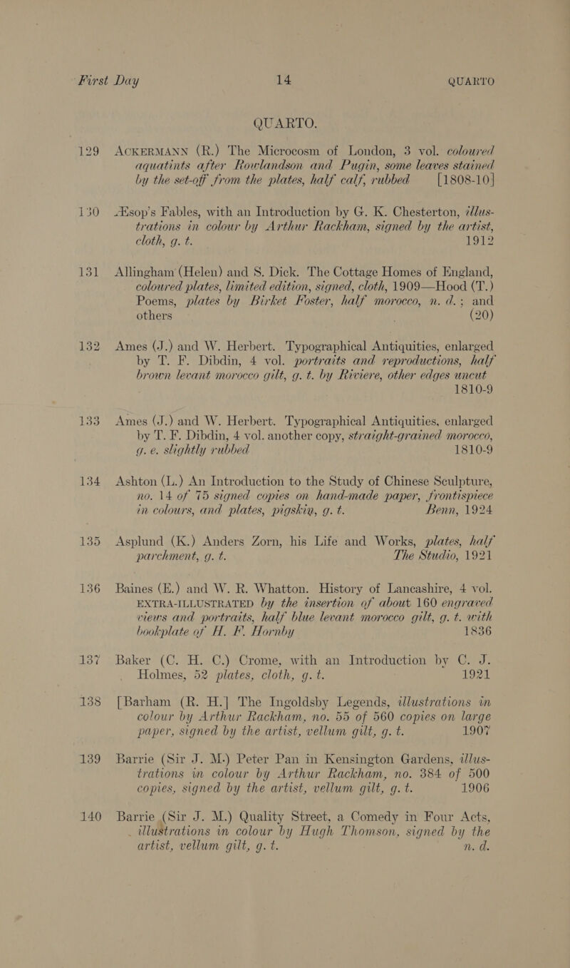 131 134 136 139 140 QUARTO. ACKERMANN (R.) The Microcosm of London, 3 vol. coloured aquatints after Rowlandson and Pugin, some leaves stained by the set-off from the plates, half calf, rubbed [1808-10] “Ksop’s Fables, with an Introduction by G. K. Chesterton, 7/dus- trations in colour by Arthur Rackham, signed by the artist, cloth, g. t. eB Allingham (Helen) and 8. Dick. The Cottage Homes of England, coloured plates, limited edition, signed, cloth, 1909—Hood (T.) Poems, plates by Birket Foster, half morocco, n. d.; and others (20) Ames (J.) and W. Herbert. Typographical Antiquities, enlarged by T. F. Dibdin, 4 vol. portraits and reproductions, half brown levant morocco gilt, g. t. by Riviere, other edges uncut 1810-9 Ames (J.) and W. Herbert. Typographical Antiquities, enlarged by T. F. Dibdin, 4 vol. another copy, straight-grained morocco, g. é. slightly rubbed 1810-9 Ashton (L.) An Introduction to the Study of Chinese Sculpture, no. 14 of 75 signed copies on hand-made paper, frontispiece in colours, and plates, pigskin, g. t. Benn, 1924 Asplund (K.) Anders Zorn, his Life and Works, plates, half parchment, g. t. The Studio, 1921 Baines (E.) and W. R. Whatton. History of Lancashire, 4 vol. EXTRA-ILLUSTRATED by the insertion of about 160 engraved views and portraits, half blue levant morocco gilt, g. t. with bookplate of H. F. Hornby 1836 Baker (C. H. C.) Crome, with an Introduction by C. J. Holmes, 52 plates, cloth, g. t. 1921 [Barham (R. H.] The Ingoldsby Legends, ddlustrations im colour by Arthur Rackham, no. 55 of 560 copies on large paper, signed by the artist, vellum guilt, g. t. 1907 Barrie (Sir J. M.) Peter Pan in Kensington Gardens, tlus- trations wm colour by Arthur Rackham, no. 384 of 500 copies, signed by the artist, vellum gut, gq. t. 1906 Barrie (Sir J. M.) Quality Street, a Comedy in Four Acts, _ illustrations in colour by Hugh Thomson, signed by the artist, vellum gilt, g. t. n. d.