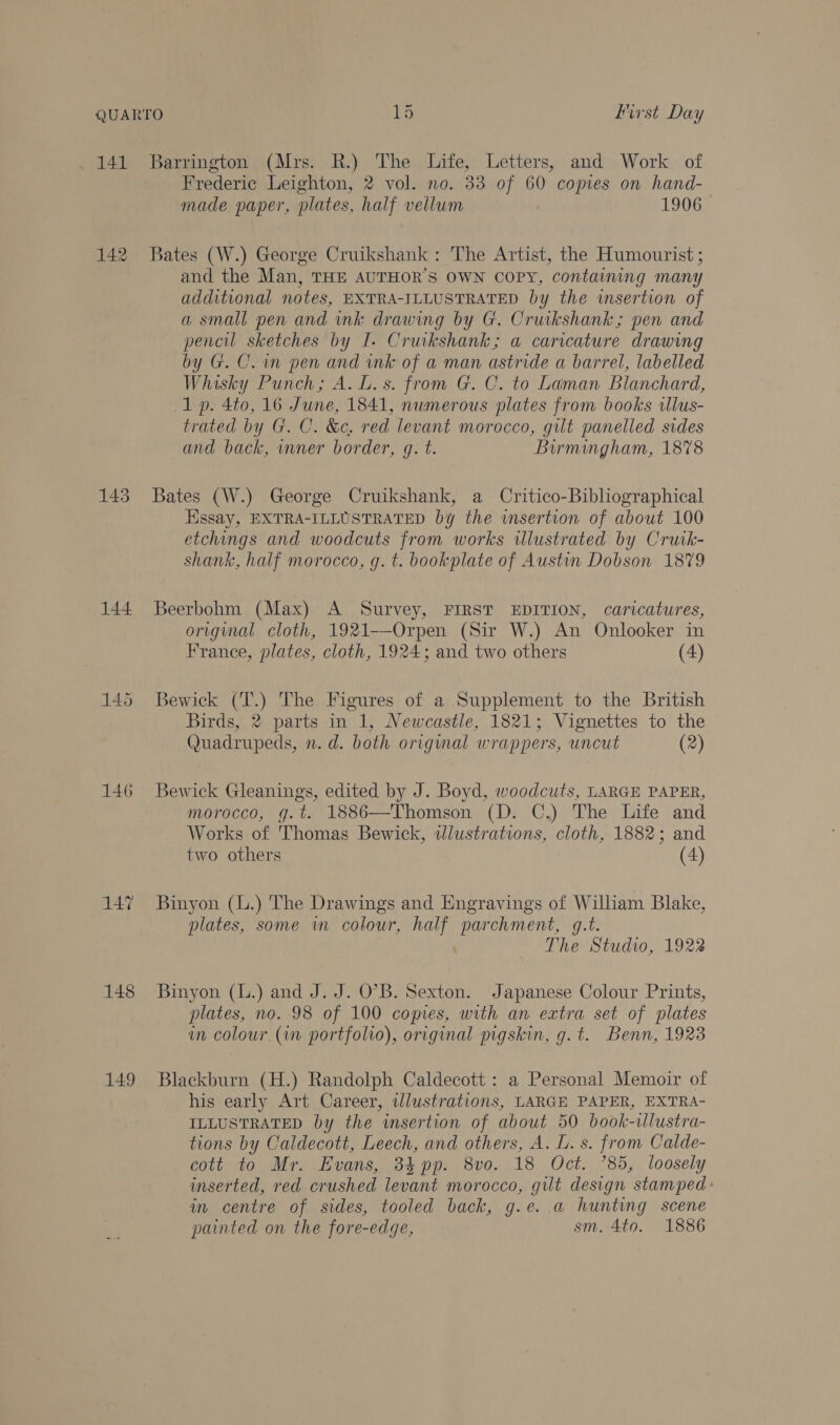 141 Barrington (Mrs. R.) The Life, Letters, and Work of Frederic Leighton, 2 vol. no. 33 of 60 copies on hand- made paper, plates, half vellum 1906 142 Bates (W.) George Cruikshank: The Artist, the Humourist ; and the Man, THE AUTHOR’S OWN COPY, containing many additional notes, EXTRA-ILLUSTRATED by the insertion of a small pen and wk drawing by G. Cruikshank; pen and pencil sketches by I. Cruikshank; a carvcature drawing by G. C. wm pen and ink of a man astride a barrel, labelled Whisky Punch; A. L.s. from G. C. to Laman Blanchard, 1p. 4to, 16 June, 1841, numerous plates from books wlus- trated by G. C. &amp;c, red levant morocco, gilt panelled sides and back, mner border, g. t. Birmingham, 1878 143 Bates (W.) George Cruikshank, a Critico-Bibliographical Essay, EXTRA-ILLUSTRATED Dy the insertion of about 100 etchings and woodcuts from works illustrated by Crutk- shank, half morocco, g. t. bookplate of Austin Dobson 1879 144 Beerbohm (Max) A Survey, FIRST EDITION, caricatures, original cloth, 1921--Orpen (Sir W.) An Onlooker in France, plates, cloth, 1924; and two others (4) 145 Bewick (T.) The Figures of a Supplement to the British Birds, 2 parts in 1, Newcastle, 1821; Vignettes to the Quadrupeds, n.d. both original wrappers, uncut (2) 146 Bewick Gleanings, edited by J. Boyd, woodcuts, LARGE PAPER, morocco, g.t. 1886—Thomson (D. C.) The Life and Works of Thomas Bewick, tlustrations, cloth, 1882; and two others (4) 147 Binyon (L.) The Drawings and Engravings of William Blake, plates, some wn colour, half parchment, g.t. The Studio, 1922 148 Binyon (L.) and J. J. O’B. Sexton. Japanese Colour Prints, plates, no. 98 of 100 copies, with an extra set of plates in colour (in portfolio), original pigskin, g.t. Benn, 1923 149 Blackburn (H.) Randolph Caldecott : a Personal Memoir of his early Art Career, wlustrations, LARGE PAPER, EXTRA- ILLUSTRATED by the insertion of about 50 book-illustra- tions by Caldecott, Leech, and others, A. L. s. from Calde- cott to Mr. Evans, 34 pp. 8vo. 18 Oct. ’85, loosely inserted, red crushed levant morocco, gilt design stamped: in centre of sides, tooled back, g.e. a hunting scene painted on the fore-edge, sm. 4to. 1886