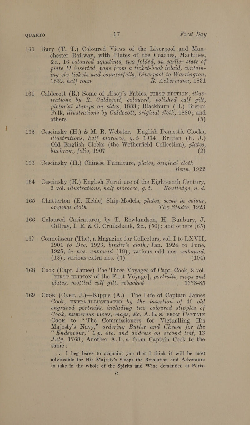 161 162 163 164 165 166 167 168 169 chester Railway, with Plates of the Coaches, Machines, &amp;e., 16 coloured aquatints, two folded, an earlier state of plate II inserted, page from a ticket-book inlaid, contain- ing six tickets and counterfoils, Lwerpool to Warrington, 1832, half roan R. Ackermann, 1831 Caldecott (R.) Some of Aisop’s Fables, FIRST EDITION, tllus- trations by BR. Caldecott, coloured, polished calf gilt, pictorial stamps on sides, 1883; Blackburn (H.) Breton Folk, wdlustrations by Caldecott, original cloth, 1880; and others (5) Cescinsky (H.) &amp; M. R. Webster. English Domestic Clocks, illustrations, half morocco, g.t- 1914 Britten (EH. J.) Old English Clocks (the Wetherfield Collection), plates, buckram, folio, 1907 (2) Cescinsky (H.) Chinese Furniture, plates, original cloth Benn, 1922 Cescinsky (H.) English Furniture of the Highteenth Century, 3 vol. wWlustrations, half morocco, g. t. Routledge, n. d. Chatterton (H. Keble) Sm Models, plates, some wn colour, original cloth The Studio, 1923 Coloured Caricatures, by 'T. Rowlandson, H. Bunbury, J. Gillray, I. R. &amp; G. Cruikshank, &amp;., (50); and others (65) Connoisseur (The), a Magazine for Collectors, vol. Ito LX VII, 1901 to Dec. 1928, binder’s cloth; Jan. 1924 to June, 1925, wn nos. unbound (18); various odd nos. unbound, (12); various extra nos, (7) (104) Cook (Capt. James) The Three Voyages of Capt. Cook, 8 vol. | FIRST EDITION of the First Voyage], portraits, maps and plates, mottled calf gilt, rebacked 1773-85 Cook (Capt. J.)—Kippis (A.) The Life of Captain James Cook, EXTRA-ILLUSTRATED by the wsertion of 40 old engraved portraits, wncluding two coloured stipples of Cook, numerous views, maps, &amp;c. A. L. 8. FROM CAPTAIN Cook to “The Commissioners for Victualling His Majesty’s Navy,” ordering Butter and Cheese for the “ Endeavour,’ 1p. 4to. and address on second leaf, 13 July, 1768; Another A. L.s. from Captain Cook to the same : . I beg leave to acquaint you that I think it will be most adviseable for His Majesty’s Sloops the Resolution and Adventure to take in the whole of the Spirits and Wine demanded at Ports- C