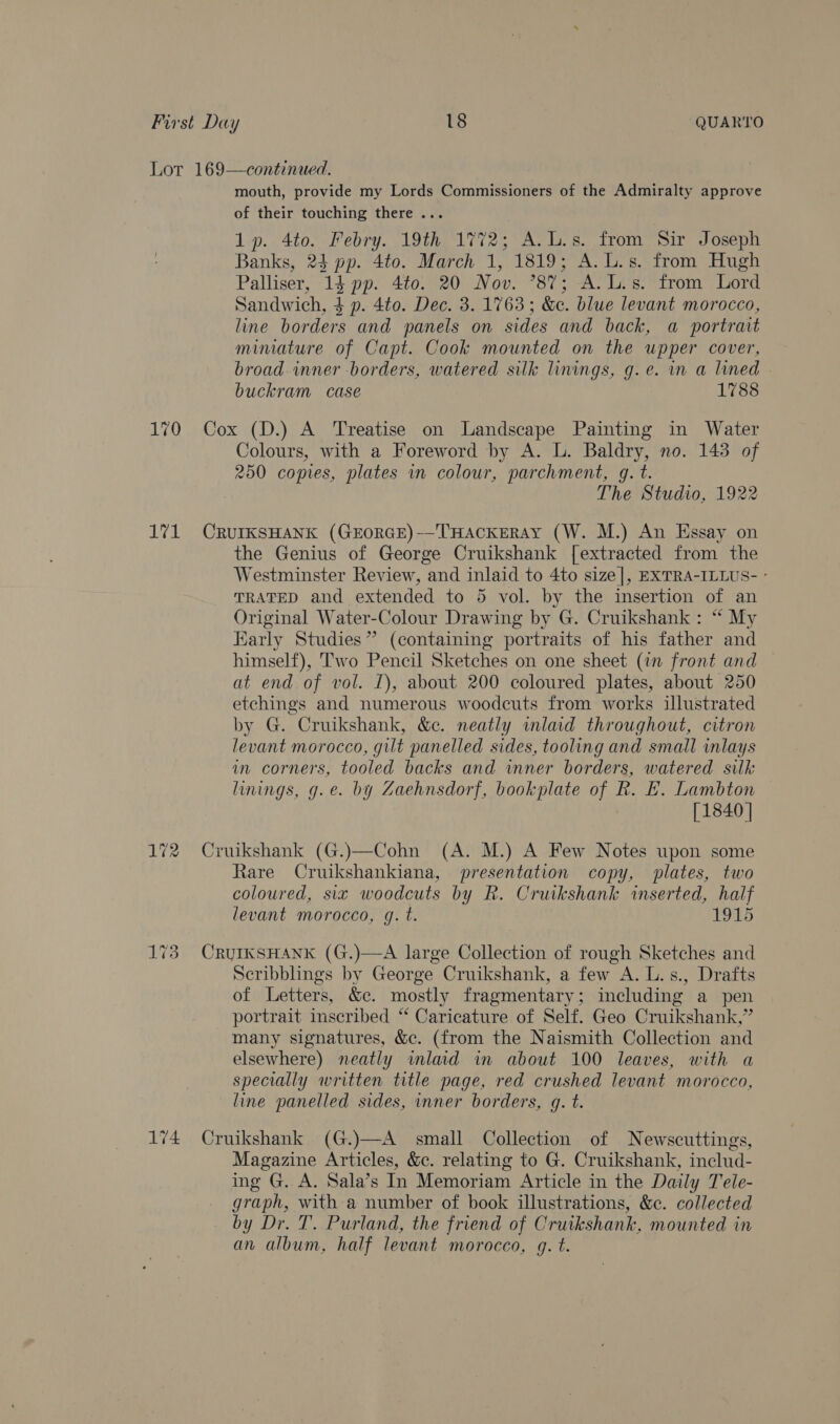 Lot 169—continued. mouth, provide my Lords Commissioners of the Admiralty approve of their touching there .. 1p. 4to. Febry. 19th 1772; A.L.s. from Sir Joseph Banks, 24 pp. 4to. March 1, 1819; A. L.s. from Hugh Palliser, 14 pp. 4to. 20 Nov. °87; A. L.s. from Lord Sandwich, 4 p. 4to. Dec. 3. 1763; &amp;c. blue levant morocco, line borders and panels on sides and back, a portrait miniature of Capt. Cook mounted on the upper cover, broad inner borders, watered silk linings, g.e. in a lined buckram case 1788 170 Cox (D.) A Treatise on Landscape Painting in Water Colours, with a Foreword by A. L. Baldry, no. 143 of 250 copies, plates in colour, parchment, gq. t. The Studio, 1922 171 CRUIKSHANK (GEORGE)-—THACKERAY (W. M.) An Essay on the Genius of George Cruikshank [extracted from the Westminster Review, and inlaid to 4to size], EXTRA-ILLUS- ° TRATED and extended to 5 vol. by the insertion of an Original Water-Colour Drawing by G. Cruikshank : “ My Early Studies” (containing portraits of his father and himself), Two Pencil Sketches on one sheet (in front and at end of vol. I), about 200 coloured plates, about 250 etchings and numerous woodcuts from works illustrated by G. Cruikshank, &amp;c. neatly wlaid throughout, citron levant morocco, gilt panelled sides, tooling and small inlays in corners, tooled backs and wnner borders, watered silk linings, g.e. by Zaehnsdorf, bookplate of R. FE. Lambton [1840 | 172 Cruikshank (G.)—Cohn (A. M.) A Few Notes upon some Rare Cruikshankiana, presentation copy, plates, two coloured, six woodcuts by R. Cruikshank inserted, half levant morocco, g. t. 1915 173 CruIkSHANK (G.)—A large Collection of rough Sketches and Scribblings by George Cruikshank, a few A. L.s., Drafts of Letters, &amp;c. mostly fragmentary; including a pen portrait inscribed “ Caricature of Self. Geo Cruikshank,” many signatures, &amp;c. (from the Naismith Collection and elsewhere) neatly inlaid in about 100 leaves, with a specially written title page, red crushed levant morocco, line panelled sides, inner borders, gq. t. 174 Cruikshank (G.)—A small Collection of Newscuttings, Magazine Articles, &amp;c. relating to G. Cruikshank, includ- ing G. A. Sala’s In Memoriam Article in the Daily Tele- graph, with a number of book illustrations, &amp;c. collected by Dr. T. Purland, the friend of Cruikshank, mounted in an album, half levant morocco, q. t.