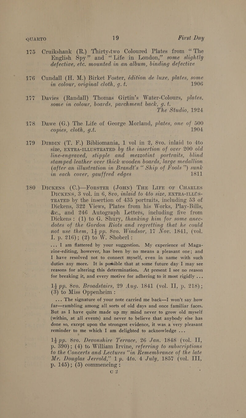 175 L179 180 Cruikshank (R.) Thirty-two Coloured Plates from “ The English Spy” and “Life in London,” some shghtly defective, etc. mounted in an album, binding defective Cundall (H. M.) Birket Foster, édition de luxe, plates, some in colour, original cloth, g. t. 1906 Davies (Randall) Thomas Girtin’s Water-Colours, plates, some in colour, boards, parchment back, gq. t. The Studio, 1924 Dawe (G.) The Life of George Morland, plates, one of 500 - copies, Cloth, g.t. 1904 Dispin (T. F.) Bibliomania, 1 vol in 2, 8vo. inlaid to 4to size, EXTRA-ILLUSTRATED by the insertion of over 200 old line-engraved, stipple and mezzotint portraits, blind stamped leather over thick wooden boards, large medallion (after an illustration in Brandt's “ Ship of Fools”) sunk im each cover, gauffred edges 1811 Dickens (C.)—Forster (JoHN) THE LIFE OF CHARLES DicKENsS, 3 vol. in 6, 8vo, inlaid to 4to size, EXTRA-ILLUS- TRATED by the insertion of 435 portraits, including 53 of Dickens, 322 Views, Plates from his Works, Play-Buills, &amp;e., and 246 Autograph Letters, including five from Dickens: (1) to G. Shury, thanking him for some anec- dotes of the Gordon Riots and regretting that he could not use them, 14 pp. 8vo. Windsor, 17 Nov. 1841, (vol. I. p. 216); (2) to W. Shoberl : ... I am flattered by your suggestion. My experience of Maga- zine-editing, however, has been by no means a pleasant one; and I have resolved not to connect myself, even in name with such duties any more. It is possible that at some future day I may see reasons for altering this determination. At present I see no reason for breaking it, and every motive for adhering to it most rigidly ... 14 pp. 8vo. Broadstairs, 29 Aug. 1841 (vol. IT, p. 218); (3) to Miss Oppenheim : ... The signature of your note carried me back—I won’t say how far—rambling among all sorts of old days and once familiar faces. But as I have quite made up my mind never to grow old myself (within, at all events) and never to believe that anybody else has done so, except upon the strongest evidence, it was._a very pleasant reminder to me which I am delighted to acknowledge ... 1g pp. 8vo. Devonshire Terrace, 26 Jan. 1848 (vol. II, p- 390); (4) to William Irvine, referring to subscriptions to the Concerts and Lectures “in Remembrance of the late Mr. Douglas Jerrold,’ 1p. 4to. 4 July, 1857 (vol. III, p. 145); (5) commencing : ae C 2