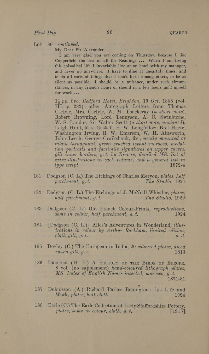 187 188 My Dear Sir Alexander, I am very glad you are coming on Thursday, because I like Copperfield the best of all the Readings .... When I am living this episodical life I invariably live at an hotel with my manager, and never go anywhere. I have to dine at unearthly times, and to do all sorts of things that I don’t like: among others, to be as silent as possible. I should be a nuisance, under such circum- stances, in any friend’s house or should in a few hours unfit myself for work ... 13 pp. 8v0. Bedford Hotel, Brighton, 19 Oct. 1868 (vol. II, p. 282); other Autograph Letters from Thomas Carlyle, Mrs. Carlyle, W. M. Thackeray (a short note), Robert Browning, Lord Tennyson, A. C. Swinburne, W. 8S. Landor, Sir Walter Scott (a short note, unsigned), Leigh Hunt, Mrs. Gaskell, H. W. Longfellow, Bret Harte, Washington Irving, R. W. Emerson, W. H. Ainsworth, John Leech, George Cruikshank, &amp;c., neatly mounted or mlaid throughout, green crushed levant morocco, medal- lion portraits and facsimile signatures on upper covers, gilt mner borders, g.t. by Riviere, detailed MS. list of extra-illustrations wn each volume, and a general list in type script 1872-4 Dodgson (C. L.) The Etchings of Charles Meryon, plates, half parchment, gq. t. The Studio, 1921. Dodgson (C. L.) The Etchings of J. McNeill Whistler, plates, half parchment, g. t. The Studio, 1922: Dodgson (C. L.) Old French Colour-Prints, reproductions, some an colour, half parchment, g. t. | 1924. [| Dodgson (C. L.)] Alice’s Adventures in Wonderland, tlus- trations in colour by Arthur Rackham, limited edition, cloth gilt, g. t. n. d. Doyley (C.) The European in India, 20 coloured plates, diced russia gilt, g. é. 1813. Dresser (H. HE.) A History or tHE Brrps oF EuROPE,. 8 vol. (no supplement) hand-coloured lithograph plates,. MS. Index of English Names inserted, morocco, g. t. 1871-81 ; ‘ Dubuisson (A.) Richard Parkes Bonington: his Life and Work, plates, half cloth 1924 Earle (C.) The Earle Collection of Early Staffordshire Pottery, plates, some wm colour, cloth, g.t. ° - [1915]