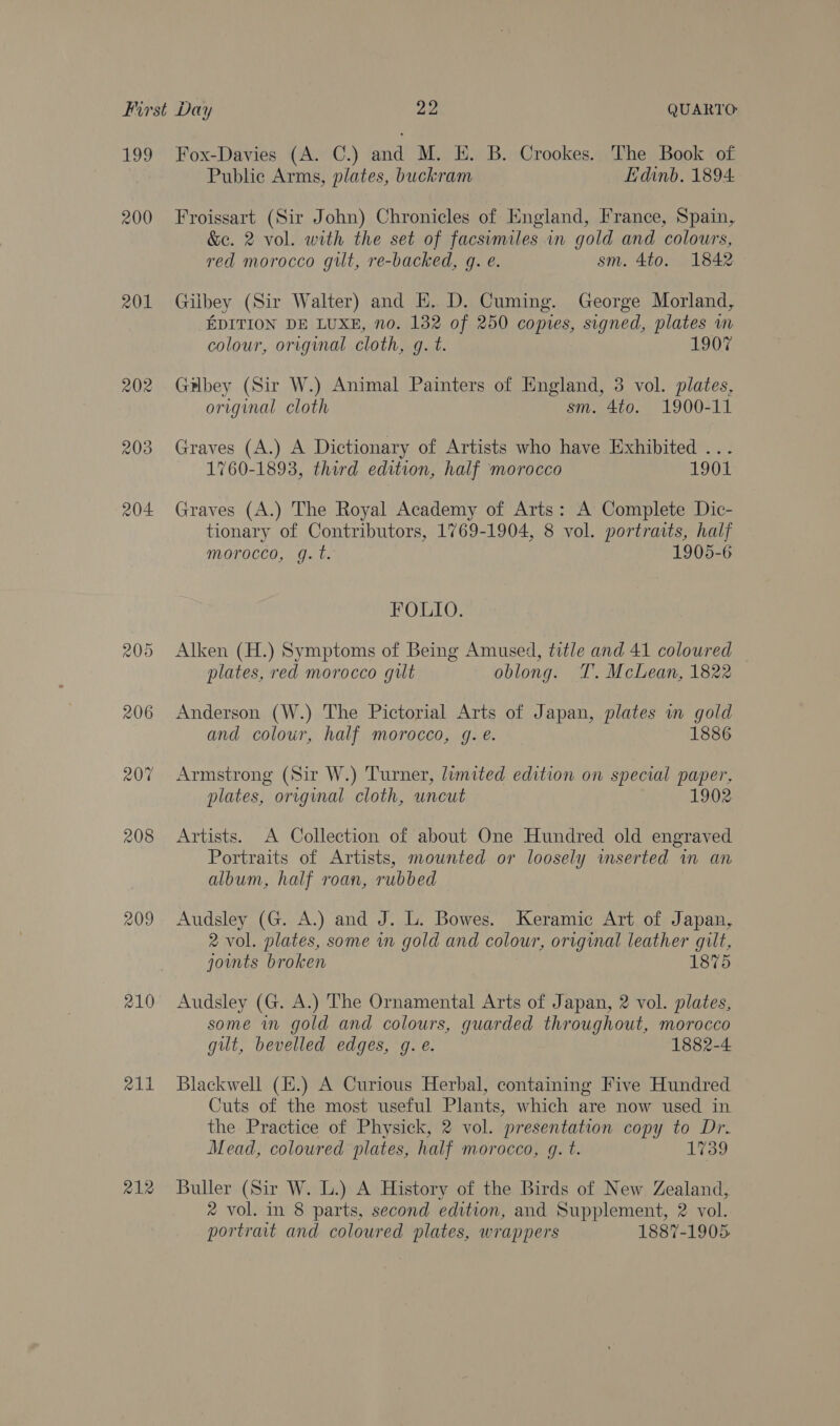 199 200 201 204 206 207 208 209 210 211 212 Fox-Davies (A. C.) and M. E. B. Crookes. The Book of Public Arms, plates, buckram Edinb. 1894 Froissart (Sir John) Chronicles of England, France, Spain, &amp;ec. 2 vol. with the set of facsimiles in gold and colours, red morocco gilt, re-backed, g. e. sm. 4to. 1842 Gilbey (Sir Walter) and EH. D. Cuming. George Morland, EDITION DE LUXE, no. 132 of 250 copies, signed, plates in colour, original cloth, g. t. 1907 Gilbey (Sir W.) Animal Painters of England, 3 vol. plates, original cloth sm. 4to. 1900-11 Graves (A.) A Dictionary of Artists who have Exhibited ... 1760-1893, third edition, half morocco 1901 Graves (A.) The Royal Academy of Arts: A Complete Dic- tionary of Contributors, 1769-1904, 8 vol. portraits, half morocco, q.t. 1905-6 FOLIO. Alken (H.) Symptoms of Being Amused, title and 41 coloured plates, red morocco gilt oblong. T. McLean, 1822 Anderson (W.) The Pictorial Arts of Japan, plates in gold and colour, half morocco, gq. e. 1886 Armstrong (Sit W.) Turner, limited edition on special paper, plates, orrginal cloth, uncut 1902 Artists. A Collection of about One Hundred old engraved Portraits of Artists, mounted or loosely mserted in an album, half roan, rubbed Audsley (G. A.) and J. L. Bowes. Keramic Art of Japan, 2 vol. plates, some in gold and colour, original leather gilt, joints broken 1875 Audsley (G. A.) The Ornamental Arts of Japan, 2 vol. plates, some in gold and colours, guarded throughout, morocco gut, bevelled edges, g.e. 1882-4 Blackwell (E.) A Curious Herbal, containing Five Hundred Cuts of the most useful Plants, which are now used in the Practice of Physick, 2 vol. presentation copy to Dr. Mead, coloured plates, half morocco, gq. t. 1739 Buller (Sir W. L.) A History of the Birds of New Zealand, 2 vol. in 8 parts, second edition, and Supplement, 2 vol. portrait and coloured plates, wrappers 1887-1905