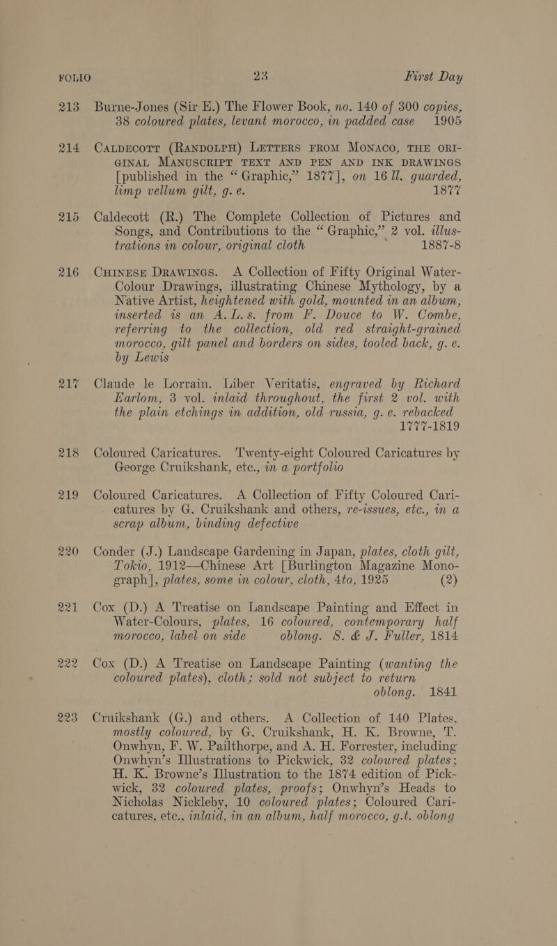 213 Burne-Jones (Sir HE.) The Flower Book, no. 140 of 300 copies, 38 coloured plates, levant morocco, in padded case 1905 214 Cauprecotr (RANDOLPH) LETTERS FrRoM Monaco, THE ORI- GINAL MANUSCRIPT TEXT AND PEN AND INK DRAWINGS [published in the “ Graphic,” 1877], on 16 Ul. guarded, limp vellum gilt, g. e. 1877 215 Caldecott (R.) The Complete Collection of Pictures and Songs, and Contributions to the “ Graphic,” 2 vol. ilus- trations in colour, original cloth 1887-8 216 CHINESE Drawines. A Collection of Fifty Original Water- Colour Drawings, illustrating Chinese Mythology, by a Native Artist, heightened with gold, mounted in an album, inserted 1s an A.L.s. from F. Douce to W. Combe, referring to the collection, old red straght-grained morocco, gilt panel and borders on sides, tooled back, g. e. by Lewis 21% Claude le Lorrain. Liber Veritatis, engraved by Richard Earlom, 3 vol. wmlaid throughout, the first 2 vol. with the plain etchings in addition, old russia, g. e. rebacked 1777-1819 218 Coloured Caricatures. ‘Twenty-eight Coloured Caricatures by George Cruikshank, etc., in a portfolio 219 Coloured Caricatures. A Collection of Fifty Coloured Cari- - catures by G. Cruikshank and others, re-issuwes, etc., in a scrap album, binding defective 220 Conder (J.) Landscape Gardening in Japan, plates, cloth gilt, Tokw, 1912—Chinese Art [Burlington Magazine Mono- graph |, plates, some vn colour, cloth, 4to, 1925 (2) 221 Cox (D.) A Treatise on Landscape Painting and Effect in Water-Colours, plates, 16 coloured, contemporary half morocco, label on side oblong. S. &amp; J. Fuller, 1814 222 Cox (D.) A Treatise on Landscape Painting (wanting the coloured plates), cloth; sold not subject to return oblong. 1841 223 Cruikshank (G.) and others. A Collection of 140 Plates, mostly coloured, by G, Cruikshank, H. K. Browne, T. Onwhyn, F. W. Pailthorpe, and A. H. Forrester, including Onwhyn’s Illustrations to Pickwick, 32 coloured plates; H. K. Browne’s Illustration to the 1874 edition of Pick- wick, 32 coloured plates, proofs; Onwhyn’s Heads to Nicholas Nickleby, 10 coloured plates; Coloured Cari- catures, ete., inlaid, in an album, half morocco, g.t. oblong