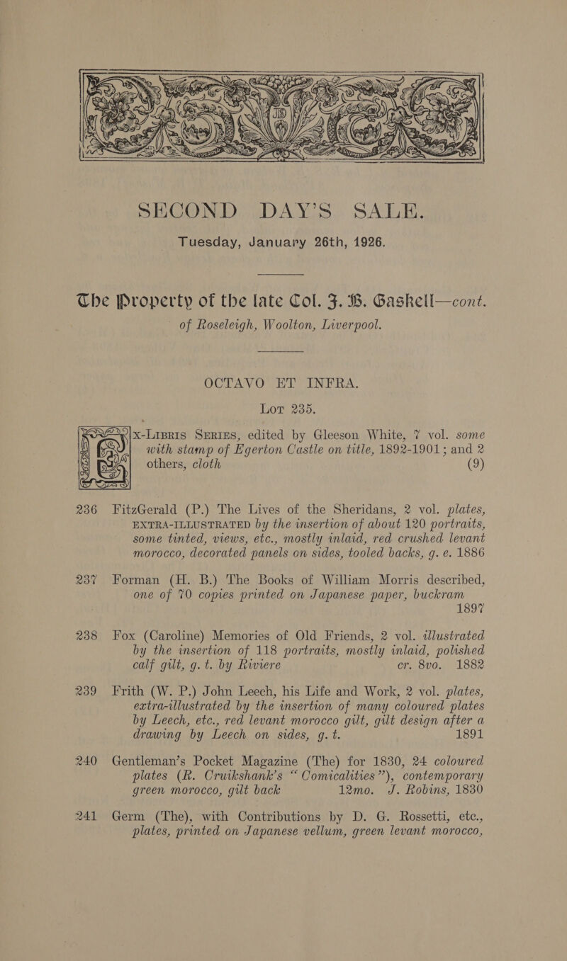 EXSY   SECOND DAY’S SALE. Tuesday, January 26th, 1926. Che Property of the late Col. J. B. Gaskell—cont. of Roseleigh, Woolton, Liverpool. OCTAVO HE INFRA. Lot 235. x-LIBRIS SERIES, edited by Gleeson White, 7 vol. some with stamp of Egerton Castle on title, 1892-1901; and 2 others, cloth (9) 236 FitzGerald (P.) The Lives of the Sheridans, 2 vol. plates, EXTRA-ILLUSTRATED by the wmsertion of about 120 portraits, some tinted, views, etc., mostly mlaid, red crushed levant morocco, decorated panels on sides, tooled backs, g. e. 1886 237 Forman (H. B.) The Books of Wiliam Morris described, one of 70 copies printed on Japanese paper, buckram 1897 238 ox (Caroline) Memories of Old Friends, 2 vol. ilustrated by the insertion of 118 portraits, mostly inlaid, polished calf gilt, g.t. by Rwiere cr. 8vo. 1882 239 Frith (W. P.) John Leech, his Life and Work, 2 vol. plates, extra-ulustrated by the insertion of many coloured plates by Leech, etc., red levant morocco gilt, gilt design after a drawing by Leech on sides, g. t. 1891 240 Gentleman’s Pocket Magazine (The) for 1830, 24 coloured plates (Rh. Cruikshank’s “ Comicalities”), contemporary green morocco, gilt back 12mo. J. Robins, 1830 241 Germ (The), with Contributions by D. G. Rossetti, etc., plates, printed on Japanese vellum, green levant morocco,