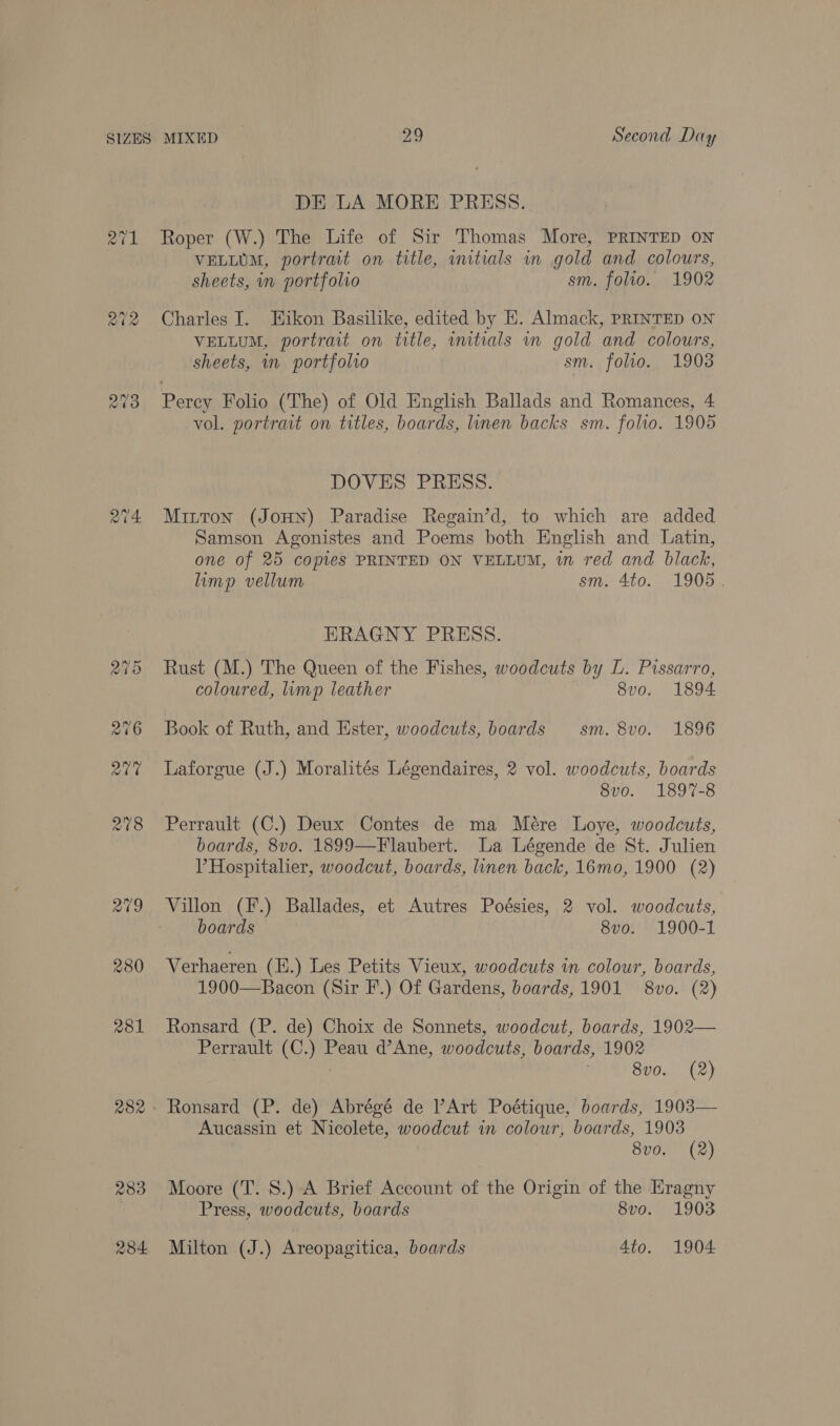 aba 281 282 DE LA MORE PRESS. Roper (W.) The Life of Sir Thomas More, PRINTED ON VELLUM, portrait on title, wmitials in gold and colours, sheets, in portfolio sm. folio. 1902 Charles J. Eikon Basilike, edited by E. Almack, PRINTED ON VELLUM, portrait on title, initials vn gold and colours, sheets, in portfolio sm. folio. 1908 Percy Folio (The) of Old English Ballads and Romances, 4 vol. portrait on titles, boards, linen backs sm. folio. 1905 DOVES PRESS. Mitton (JOHN) Paradise Regain’d, to which are added Samson Agonistes and Poems both English and Latin, one of 25 copies PRINTED ON VELLUM, wm red and black, limp vellum sm. 4to. 1905. HRAGNY PRESS. Rust (M.) The Queen of the Fishes, woodcuts by L. Pissarro, coloured, limp leather 8vo. 1894 Book of Ruth, and Hster, woodcuts, boards sm. 8vo. 1896 Laforgue (J.) Moralités Légendaires, 2 vol. woodcuts, boards 8vo. 1897-8 Perrault (C.) Deux Contes de ma Mére Loye, woodcuts, boards, 8vo. 1899—Flaubert. La Légende de St. Julien V Hospitalier, woodcut, boards, linen back, 16mo, 1900 (2) Villon (F.) Ballades, et Autres Poésies, 2 vol. woodcuts, boards 8vo. 1900-1 Verhaeren (E.) Les Petits Vieux, woodcuts in colour, boards, 1900—Bacon (Sir F.) Of Gardens, boards, 1901 8vo. (2) Ronsard (P. de) Choix de Sonnets, woodcut, boards, 1902— Perrault (C.) Peau d’Ane, woodcuts, boards, 1902 8v0. (2) Ronsard (P. de) Abrégé de Art Poétique, boards, 1903— Aucassin et Nicolete, woodcut in colour, boards, 1903 8vo. (2) Moore (T. 8S.) A Brief Account of the Origin of the Eragny Press, woodcuts, boards 8vo. 1903 Milton (J.) Areopagitica, boards 4to. 1904