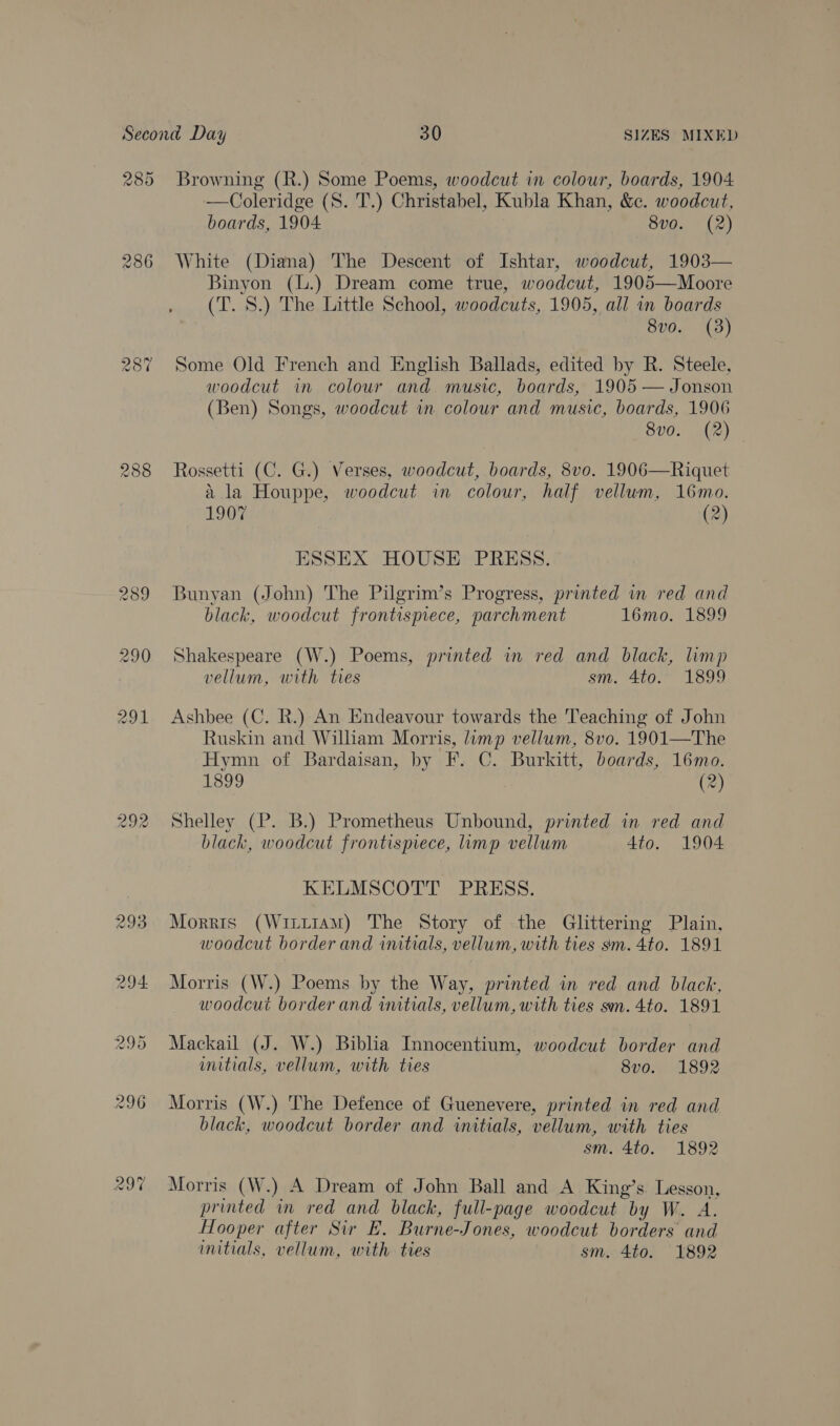 289 287 288 289 297 Browning (R.) Some Poems, woodcut in colour, boards, 1904 —Coleridge (S. 'T.) Christabel, Kubla Khan, &amp;c. woodcut, boards, 1904 8vo. (2) White (Diana) The Descent of Ishtar, woodcut, 1903— Binyon (L.) Dream come true, woodcut, 1905—Moore (T. 8S.) The Little School, woodcuts, 1905, all in boards 8vo. (3) Some Old French and English Ballads, edited by R. Steele, woodcut in colour and. music, boards, 1905 — Jonson (Ben) Songs, woodcut in colour and music, boards, 1906 8vo. (2) Rossetti (C. G.) Verses, woodcut, boards, 8vo. 1906—Riquet a la Houppe, woodcut in colour, half vellum, 16mo. 1907 (2) ESSEX HOUSE PRESS. Bunyan (John) The Pilgrim’s Progress, printed in red and black, woodcut frontispiece, parchment 16mo. 1899 Shakespeare (W.) Poems, printed in red and black, limp vellum, with ties sm. 4to. 1899 Ashbee (C. R.) An Endeavour towards the Teaching of John Ruskin and Wiliam Morris, limp vellum, 8vo. 1901—The Hymn of Bardaisan, by F. C. Burkitt, boards, 16mo. 1899 (2) Shelley (P. B.) Prometheus Unbound, printed in red and black, woodcut frontispiece, limp vellum 4to. 1904 KELMSCOTT PRESS. Morris (Wriii1AmM) The Story of the Glittering Plain, woodcut border and initials, vellum, with ties sm. 4to. 1891 Morris (W.) Poems by the Way, printed in red and black, woodcut border and initials, vellum, with ties sm. 4to. 1891 Mackail (J. W.) Biblia Innocentium, woodcut border and initials, vellum, with ties 8v0o. 1892 Morris (W.) The Defence of Guenevere, printed in red and black, woodcut border and initials, vellum, with ties sm. 4to. 1892 Morris (W.) A Dream of John Ball and A King’s Lesson, printed in red and black, full-page woodcut by W. A. Hooper after Sir E. Burne-Jones, woodcut borders and