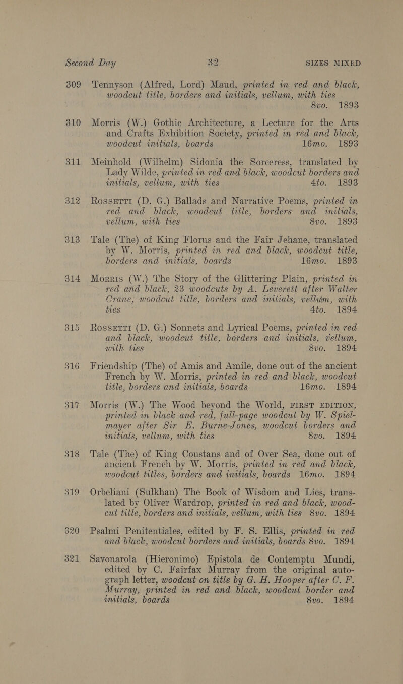 309 310 311 312 313 314 315 O17 318 19 320 321 Tennyson (Alfred, Lord) Maud, printed wn red and black, woodcut title, borders and initials, vellum, with tres | 8vo. 1893 Morris (W.) Gothic Architecture, a Lecture for the Arts and Crafts Exhibition Society, printed in red and black, woodcut anitials, boards 16mo. 18938 Meinhold (Wilhelm) Sidonia the Sorceress, translated by Lady Wilde, printed in red and black, woodcut borders and initials, vellum, with tres 4to. 1893 Rossetti (D. G.) Ballads and Narrative Poems, printed m red and black, woodcut title, borders and wnituals, vellum, with tres 8vo. 1893 Tale (The) of King Florus and the Fair Jehane, translated by W. Morris, printed in red and black, woodcut title, borders and initials, boards 16mo. 18938 Morris (W.) The Story of the Glittering Plain, printed in red and black, 23 woodcuts by A. Leverett after Walter Crane, woodcut title, borders and initials, vellum, with ties Ato. 1894 Rossetti (D. G.) Sonnets and Lyrical Poems, printed in red and black, woodcut title, borders and wuitials, vellum, with tes | 8vo. 1894 Friendship (The) of Amis and Amile, done out of the ancient French by W. Morris, printed in red and black, woodcut title, borders and imtials, boards 16mo. 1894 Morris (W.) The Wood beyond the World, FIRST EDITION, printed in black and red, full-page woodcut by W. Sprel- mayer after Sir EF. Burne-Jones, woodcut borders and initials, vellum, with tres 8vo. 1894 Tale (The) of King Coustans and of Over Sea, done out of ancient French by W. Morris, printed in red and black, woodcut titles, borders and initials, boards 16mo. 1894 Orbeliani (Sulkhan) The Book of Wisdom and Lies, trans- lated by Oliver Wardrop, printed wn red and black, wood- cut title, borders and wmtials, vellum, with ties 8v0. 1894 Psalmi Penitentiales, edited by F. 8S. Ellis, printed in red and black, woodcut borders and initials, boards 8vo. 1894 Savonarola (Hieronimo) Epistola de Contemptu Mundi, edited by C. Fairfax Murray from the original auto- graph letter, woodcut on title by G. H. Hooper after C. F. Murray, printed in red and black, woodcut border and