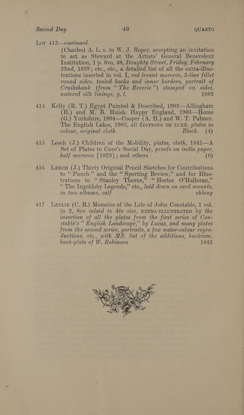 414 416 417  (Charles) ‘A. L. s. to W. J. Roper, accepting an invitation to act as Steward at the Artists’ General Benevolent Institution, 1 p. 8vo, 48, Doughty Street, Friday, February 22nd, 1839; etc., etc., a detailed list of all the extra-illus- trations inserted in vol. I, red levant morocco, 3-line fillet round sides, tooled backs and inner borders, portrait of Cruikshank (from “The Reverie’) stamped on sides, watered sulk linings, g. t. 1882 Kelly (R. T.) Egypt Painted &amp; Described, 1902—Allingham (H.) and M. B. Huish. Happy England, 1903—Home (G.) Yorkshire, 1904—Cooper (A. H.) and W. 'T. Palmer, The English Lakes, 1905, all EDITIONS DE LUXE, plates in colour, original cloth Black. (A) Leech (J.) Children of the Mobility, plates, cloth, 1841—A Set of Plates to Coxe’s Social Day, proofs on india paper, half morocco [1823]; and others (6) Leece (J.) Thirty Original Pencil Sketches for Contributions to “ Punch” and the “ Sporting Review,” and for Illus- trations to ‘“ Stanley Thorne,” “ Hector O’Halloran,” “The Ingoldsby Legends,” etc., laid down on card mounts, in two albums, calf oblong Lesure (C. R.) Memoirs of the Life of John Constable, 1 vol. in 2, 8vo wmlad to 4to size, EXTRA-ILLUSTRATED by the msertion of all the plates from the first series of Con- stable’s “ English Landscape,’ by Lucas, and many plates from the second series, portraits, a few water-colour repro- ductions, etc., with MS. list of the additions, buckram, book- plate of W. Robinson 1843 