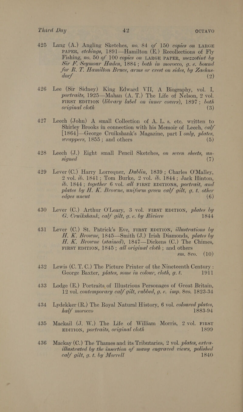 425 427 430 431 434 435 436 Lang (A.) Angling Sketches, no. 84 of 150 copies on LARGE PAPER, etchings, 1891—Hamilton (E.) Recollections of Fly Fishing, no. 50 ef 100 copies on LARGE PAPER, mezzotint by Sir F. Seymour Haden, 1884; both in morocco, g. e. bound Jor Rk. T. Hamilton Bruce, arms or crest on sides, by Zaehns- dorf (2) Lee (Sir Sidney) King Edward VII, A Biography, vol. I, portraits, 1925—Mahan (A. T.) The Life of Nelson, 2 vol. FIRST EDITION (library label on inner covers), 1897; both original cloth (3) Leech (John) A small Collection of A. L. s. etc. written to Shirley Brooks in connection with his Memoir of Leech, calf [1864|—George Cruikshank’s Magazine, part I only, plates, wrappers, 1855; and others (5) Leech (J.) Eight small Pencil Sketches, on seven sheets, un- signed (7) Lever (C.) Harry Lorrequer, Dublin, 1839; Charles O’Malley, 2 vol. 2b. 1841; Tom Burke, 2 vol. 7b. 1844; Jack Hinton, ib. 1844; together 6 vol. all FIRST EDITIONS, portrait, and plates by H. K. Browne, uniform green calf gilt, g. t. other edges uncut (6) Lever (C.) Arthur O’Leary, 3 vol. FIRST EDITION, plates by G. Cruikshank, calf gilt, g. e. by Riviere 1844 Lever (C.) St. Patrick’s Eve, FIRST EDITION, 7lustrations by H. K. Browne, 1845—Smith (J.) Irish Diamonds, plates by Hi. K. Browne (stained), 1847—Dickens (C.) The Chimes, FIRST EDITION, 1845; all original cloth ; and others sm. 8vo. (10) Lewis (C. T. C.) The Picture Printer of the Nineteenth Century : George Baxter, plates, some in colour, cloth, g. t. 1911 Lodge (E.) Portraits of Illustrious Personages of Great Britain, 12 vol. contemporary calf gilt, rubbed, g. e. wmp. 8vo. 1823-34 Lydekker (R.) The Royal Natural aSLOT 6 vol. coloured plates, half morocco 1883-94 Mackail (J. W.) The Life of William Morris, 2 vol. First EDITION, portraits, original cloth 1899 Mackay (C.) The Thames and its Tributaries, 2 vol. plates, extra- illustrated by the insertion of many engraved views, polished calf gilt, g. t. by Morrell 1840