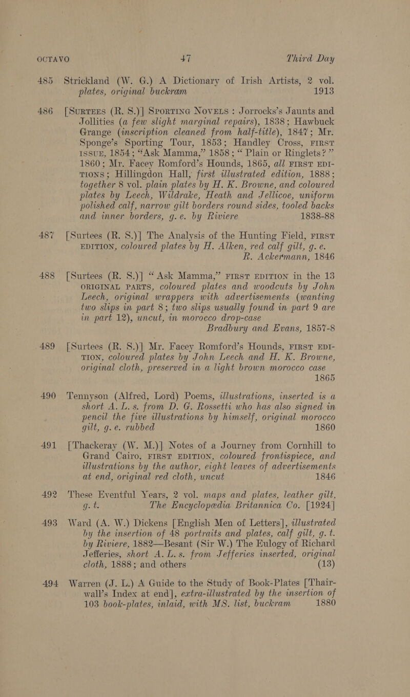 OCTAVO | +7 Third Day 485 Strickland (W. G.) A Dictionary of Irish Artists, 2 vol. plates, original buckram 1913 486 [Surtees (R. 8.)| Sportine Novets : Jorrocks’s Jaunts and Jollities (a few slight margwmal repairs), 1838; Hawbuck Grange (inscription cleaned from half-title), 1847; Mr. Sponge’s Sporting Tour, 1853; Handley Cross, First ISSUE, 1854; “**Ask Mamma,” 1858; “ Plain or Ringlets? ” 1860; Mr. Facey Romford’s Hounds, 1865, all FrRstT EDI- TIONS; Hillingdon Hall, first tllustrated edition, 1888; together 8 vol. plain plates by H. K. Browne, and coloured plates by Leech, Wildrake, Heath and Jellicoe, uniform polished calf, narrow gilt borders round sides, tooled backs and wmner borders, g.e. by Riwiere 1838-88 487 [Surtees (R. 8.)] The Analysis of the Hunting Field, FIRST EDITION, coloured plates by H. Alken, red calf gilt, g. e. Rk. Ackermann, 1846 488 [Surtees (R. 8.)] “ Ask Mamma,” FIRST EDITION in the 13 ORIGINAL PARTS, coloured plates and woodcuts by John Leech, original wrappers with advertisements (wanting two slips in part 8; two slips usually found in part 9 are in part 12), uncut, im morocco drop-case Bradbury and Evans, 1857-8 489 [Surtees (R. 8.)] Mr. Facey Romford’s Hounds, FIRST EDI- TION, coloured plates by John Leech and H. K. Browne, original cloth, preserved in a light brown morocco case 1865 490 ‘Tennyson (Alfred, Lord) Poems, tlustrations, inserted is a short A. L.s. from D. G. Rossetti who has also signed in pencil the five illustrations by himself, original morocco gilt, g.e. rubbed 1860 491 [Thackeray (W. M.)] Notes of a Journey from Cornhill to Grand Cairo, FIRST EDITION, coloured frontispiece, and illustrations by the author, eight leaves of advertisements at end, original red cloth, uncut 1846 492 These Eventful Years, 2 vol. maps and plates, leather gilt, ite The Encyclopedia Britannica Co. [1924] 493 Ward (A. W.) Dickens [English Men of Letters], illustrated by the insertion of 48 portraits and plates, calf gilt, gq. t. by Riviere, 1882—Besant (Sir W.) The Eulogy of Richard Jefferies, short A. L.s. from Jefferies inserted, original cloth, 1888; and others (13) 494 Warren (J. L.) A Guide to the Study of Book-Plates ['Thair- wall’s Index at end], extra-illustrated by the insertion of 103 book-plates, inlaid, with MS. list, buckram 1880