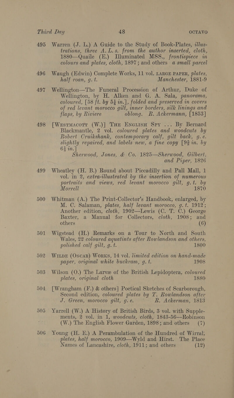 495 496 497 498 499 500 506 Warren (J. L.) A Guide to the Study of Book-Plates, ilus- trations, three A.L.s. from the author wserted, cloth, 1880—Quaile (E.) Illuminated MSS., frontispiece wm colours and plates, cloth, 1897; and others a small parcel Waugh (Edwin) Complete Works, 11 vol. LARGE PAPER, plates, half roan, gq. t. Manchester, 1881-9 Wellington—The Funeral Procession of Arthur, Duke of Wellington, by H. Alken and G. A. Sala, panorama, coloured, [58 ft. by 541n.], folded and preserved in covers of red levant morocco gilt, inner borders, silk linings and flaps, by Riviere oblong. Rh. Ackermann, {1853 | [Westmacotr (W.)| THe EnetisH Spy ... By Bernard Blackmantle, 2 vol. colowred plates and woodcuts by Robert Cruikshank, contemporary calf, gilt back, g. e. slightly repaired, and labels new, a fine copy [92 m. by 64 in. | Sherwood, Jones, &amp; Co.-1825—Sherwood, Gilbert, and Piper, 1826 Wheatley (H. B.) Round about Piccadilly and Pall Mall, 1 vol. in 2, extra-tllustrated by the insertion of numerous portraits and views, red levant morocco gilt, g.t. by Morrell 1870 Whitman (A.) The Print-Collector’s Handbook, enlarged, by M. C. Salaman, plates, half levant morocco, g.t. 1912; Another edition, cloth, 1902—Lewis (C. T. C.) George Baxter, a Manual for Collectors, cloth, 1908; and others (6) Wigstead (H.) Remarks on a Tour to North and South Wales, 22 coloured aquatints after Rowlandson and others, polished calf gilt, g. t. 1800 Winpe (Oscar) Works, 14 vol. limited edition on hand-made paper, original white buckram, g. t. 1908 Wilson (O.) The Larve of the British Lepidoptera, colowred plates, original cloth 1880 [Wrangham (F'.) &amp; others| Poetical Sketches of Scarborough, Second edition, coloured plates by T. Rowlandson after J. Green, morocco gilt, g.e. ~ R. Ackerman, 1813 ments, 2 vol. in 1, woodcuts, cloth, 1848-56—Robinson (W.) The English Flower Garden, 1898; and others (7) Young (H. E.) A Perambulation of the Hundred of Wirral; plates, half morocco, 1909—-Wyld and Hirst. The Place