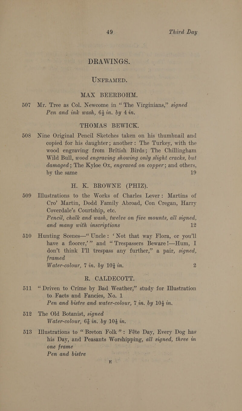 d07 509 510 d11 512 513 49 Third Day DRAWINGS. UNFRAMED. MAX BEERBOHM. Mr. Tree as Col. Newcome in “ The Virginians,” signed Pen and ink wash, 64m. by 41. THOMAS BEWICK. Nine Original Pencil Sketches taken on his thumbnail and copied for his daughter; another: The Turkey, with the wood engraving from British Birds; The Chillingham Wild Bull, wood engraving showing only slight cracks, but damaged; 'The Kyloe Ox, engraved on copper; and others, by the same 19 H. K. BROWNE (PHIZ). Illustrations to the Works of Charles Lever: Martins of Cro’ Martin, Dodd Family Abroad, Con Cregan, Harry Coverdale’s Courtship, etc. Pencil, chalk and wash, twelve on fwe mounts, all signed, and many with wmscriptions 12 Hunting Scenes—“ Uncle: ‘Not that way Flora, or you'll have a floorer,’” and “'Trespassers Beware!—Hum, I don’t think [ll trespass any further,’ a pair, signed, framed | | Water-colour, 7 im. by 104 a. 2 R. CALDECOTT. “Driven to Crime by Bad Weather,” study for Illustration to. Facts and Fancies, No. 1 Pen and bistre and water-colour, 7 m. by 1043 in. The Old Botanist, signed Water-colour, 6% in. by 104 m. Illustrations to “ Breton Folk”: Féte Day, Every Dog has his Day, and Peasants Worshipping, all signed, three wm one frame Pen and bistre