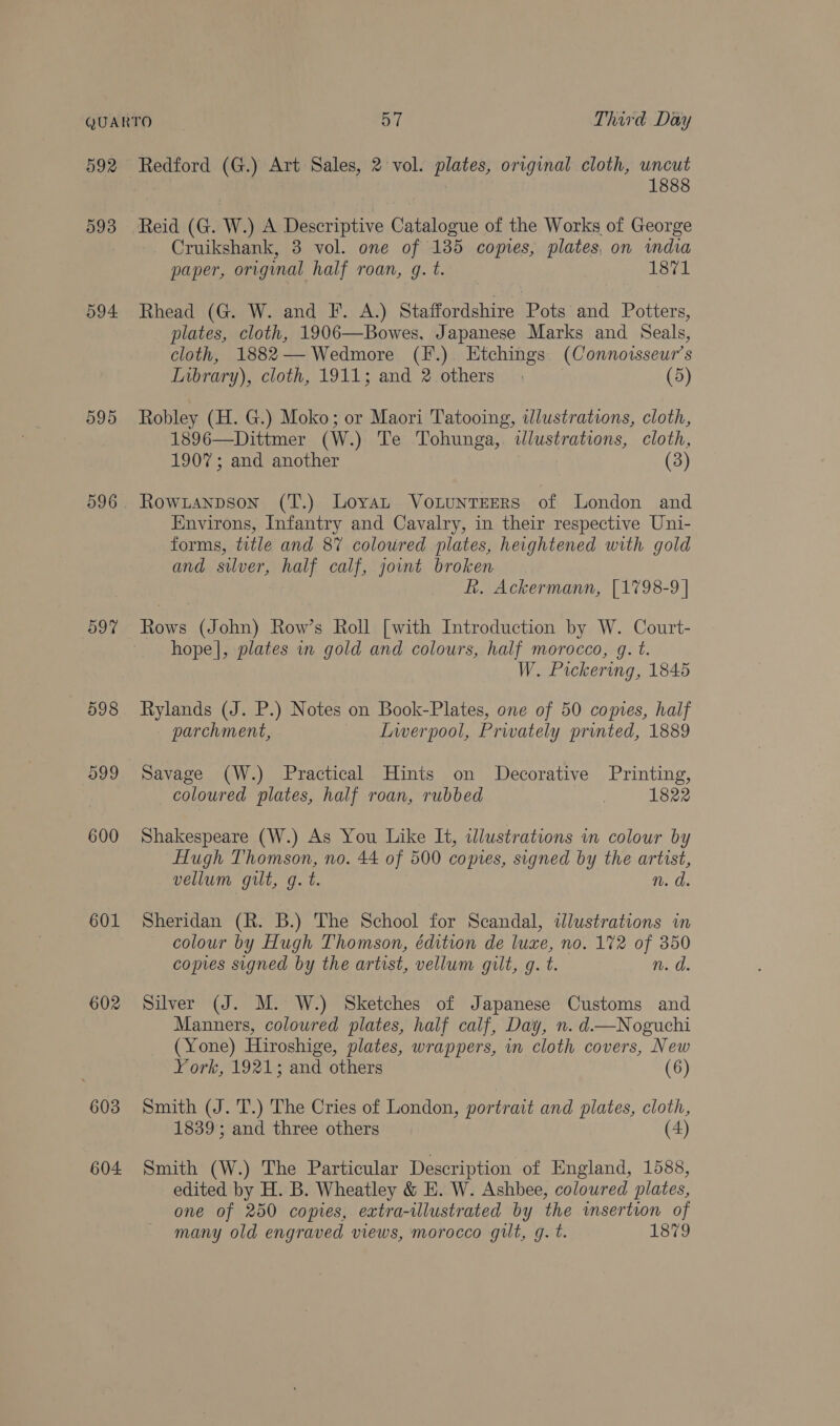 592 593 594 595 o9% 601 602 603 604 Redford (G.) Art Sales, 2 vol. plates, original cloth, uncut | 1888 Reid (G. W.) A Descriptive Catalogue of the Works of George Cruikshank, 3 vol. one of 185 copies, plates, on wmdia paper, original half roan, g. t. 1871 Rhead (G. W. and F. A.) Staffordshire Pots and Potters, plates, cloth, 1906—Bowes, Japanese Marks and Seals, cloth, 1882— Wedmore (F.). Etchings (Connoisseur’s Lubrary), cloth, 1911; and 2 others (5) Robley (H. G.) Moko; or Maori Tatooing, illustrations, cloth, 1896—Dittmer (W.) Te Tohunga,. illustrations, cloth, 1907; and another | (3) Rowianpson (T.) Loyat Votunterrs of London and Environs, Infantry and Cavalry, in their respective Uni- forms, title and 87 coloured plates, heightened with gold and silver, half calf, jount broken R. Ackermann, [1798-9 | Rows (John) Row’s Roll [with Introduction by W. Court- hope|, plates in gold and colours, half morocco, gq. t. W. Pickering, 1845 Rylands (J. P.) Notes on Book-Plates, one of 50 comes, half parchment, Lwerpool, Privately printed, 1889 Savage (W.) Practical Hints on Decorative Printing, coloured plates, half roan, rubbed 1822 Shakespeare (W.) As You Like It, illustrations in colour by Hugh Thomson, no. 44 of 500 copies, signed by the artist, vellum gilt, g. t. n. d. Sheridan (R. B.) The School for Scandal, wdlustrations in colour by Hugh Thomson, édition de luxe, no. 172 of 350 copies signed by the artist, vellum gilt, g. t. n. d. Silver (J. M. W.) Sketches of Japanese Customs and Manners, coloured plates, half calf, Day, n. d—Noguchi (Yone) Hiroshige, plates, wrappers, in cloth covers, New York, 1921; and others (6) Smith (J. 'T.) The Cries of London, portrait and plates, cloth, 1839; and three others (4) Smith (W.) The Particular Description of England, 1588, edited by H. B. Wheatley &amp; HE. W. Ashbee, coloured plates, one of 250 copies, extra-ilustrated by the insertion of many old engraved views, morocco gilt, g. t. 1879