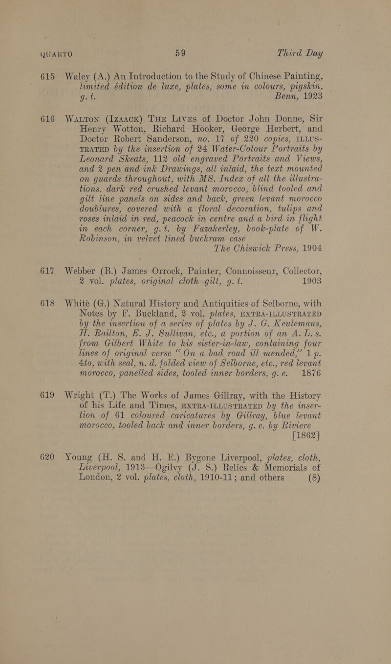 615 Waley (A.) An Introduction to the Study of Chinese Painting, limited édition de luxe, plates, some in colours, pigskin, Get, Benn, 1923 616 Wauton (Izaack) THE Lives of Doctor John Donne, Sir Henry Wotton, Richard Hooker, George Herbert, and Doctor Robert Sanderson, no. 17 of 220 copies, ILLUS- TRATED by the insertion of 24 Water-Colour Portraits by Leonard Skeats, 112 old engraved Portrats and Views, and 2 pen and ink Drawings, all inlaid, the text mounted on guards throughout, with MS. Index of all the wlustra- tions, dark red crushed levant morocco, blind tooled and gilt line panels on sides and back, green levant morocco doublures, covered with a floral decoration, tulips and roses inlaid in red, peacock in centre and a bird wn flight im each corner, g.t. by Fazakerley, book-plate of W. Robinson, in velvet lined buckram case The Chiswick Press, 1904 617 Webber (B.) James Orrock, Painter, Connoisseur, Collector, 2 vol. plates, original cloth gilt, gq. t. 1903 618 White (G.) Natural History and Antiquities of Selborne, with Notes by F. Buckland, 2 vol. plates, EXTRA-ILLUSTRATED by the wsertion of a series of plates by J. G. Keulemans, HT. Railton, LH. J. Sullivan, etc., a portion of an A. L. s. from Gilbert White to his sister-in-law, containing four lines of original verse “On a bad road ill mended,” 1 p. 4to, with seal, n. d. folded view of Selborne, etc., red levant morocco, panelled sides, tooled inner borders, g.e. 1876 619 Wright (T.) The Works of James Gillray, with the History of his Life and Times, EXTRA-ILLUSTRATED by the wnser- tion of 61 coloured caricatures by Gillray, blue levant morocco, tooled back and inner borders, g.e. by Riviere [1862 ] 620 Young (H. 8S. and H. E.) Bygone Liverpool, plates, cloth, Lnverpool, 1913—Ogilvy (J. 8.) Relics &amp; Memorials of London, 2 vol. plates, cloth, 1910-11; and others (8)