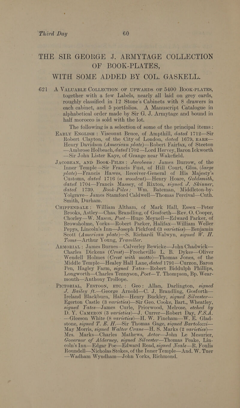 THE SIR GEORGE J. ARMYTAGE COLLECTION OF BOOK-PLATES, WITH SOME ADDED BY COL. GASKELL. 621 A VALUABLE COLLECTION OF UPWARDS OF 5400 BoOK-PLATES, together with a few Labels, nearly all laid on grey cards, roughly classified in 12 Stone’s Cabinets with 8 drawers in each cabinet, and 5 portfolios. A Manuscript Catalogue in alphabetical order made by Sir G. J. Armytage and bound in half morocco 1s sold with the lot. The following is a selection of some of the principal items : Earty Eneiish : Viscount Bruce, of Ampthill, dated 1712—Sir Robert Clayton, of the City of London, dated 1679, RARE— Henry Davidson (American plate)—Robert Fairfax, of Steeton —-Ambrose Holbeach, dated 1702—Lord Hervey, Baron Ickworth —Sir John Lister Kaye, of Grange near Wakefield. JACOBEAN, AND Book-PiuEs: Jacobean: James Burrow, of the Inner Temple—Sir Francis Fust, of Hill Court, Glos. (large plate)—Francis Hawes, Receiver-General of His Majesty’s Customs, dated 1716 (a woodcut)—Henry Hoare, Goldsmith, dated 1704—Francis Massey, of Rixton, s7gied. J. Skinner, dated 1739. Book-Piles: Wm. Bateman, Middleton- by- Yolgrave— James Stamford Caldwell—Thomas Percival—Cuth. Smith, Durham. CHIPPENDALE: William Altham, of Mark Hall, Essex —Peter Brooks, Astley—Chas. Brandling, of Gosforth—Rev. O. Cooper, Chorley—W. Mason, Poet—Hugo Meynell—Edward Parker, of Browsholme, Yorks—Robert Parker, Halifax—William Weller Pepys, Lincoln’s Inn—Joseph Pickford (3 varvettes)—BenjJamin Scott (American plate)—S. Richardi Walwyn, signed W. #1. T'oms—Arthur Young, 7'aveller. ARMORIAL: James Burnes—Calverley Bewicke—John Chadwick— Charles Dickens (Crest)—-Frecheville L. B. Dykes—Oliver Wendell Holmes (Crest with motto)—Thomas Jones, of the Middle Temple—Healey Hall Lane, dated 1791—-Curzon, Baron Pen, Hagley Farm, segned Yates—Robert Biddulph Phillips, Longworth—Charles Tennyson, Poet—T. Thompson, ne Wear- mouth—Anthony Trollope. PicroriaL, Frstoon, Erc.: Geo: Allan, Darlington, segned J. Bailey ft—George Arnold—C. J. Brandling, Gosforth— Ireland Blackburn, Hale—Henry Buckley, signed Szlvester—- Egerton Castle (3 varvetces)—Sir Geo. Cooke, Bart., Wheatley, signed Yates—James Curle, Priorwood, Melrose, etched by D. Y. CAMERON (3 varieties) —J. Currer—Robert Day, 7.S.A. - —-Gleeson White (8 varveties)—H. W. Fincham—W. E. Glad- stone, signed T. HK. H.—Sir Thomas Paraae signed Bartolozzi— May Morris, signed Walter Crane—H. 8. Marks (2 varieties)— Mrs. Marks—Charles Mathews, Actor—John Le Mesurier, Governor of Alderney, signed Stlvester—Thomas Peake, Lin- coln’s Inn---Edgar Poe—Edward Read, signed Neale—-R. Foulis Roundell—Nicholas Stokes, of the Tnner Temple—And. W. Tuer —Wadham Wyndham—J ohn Yorks, Richmond. 