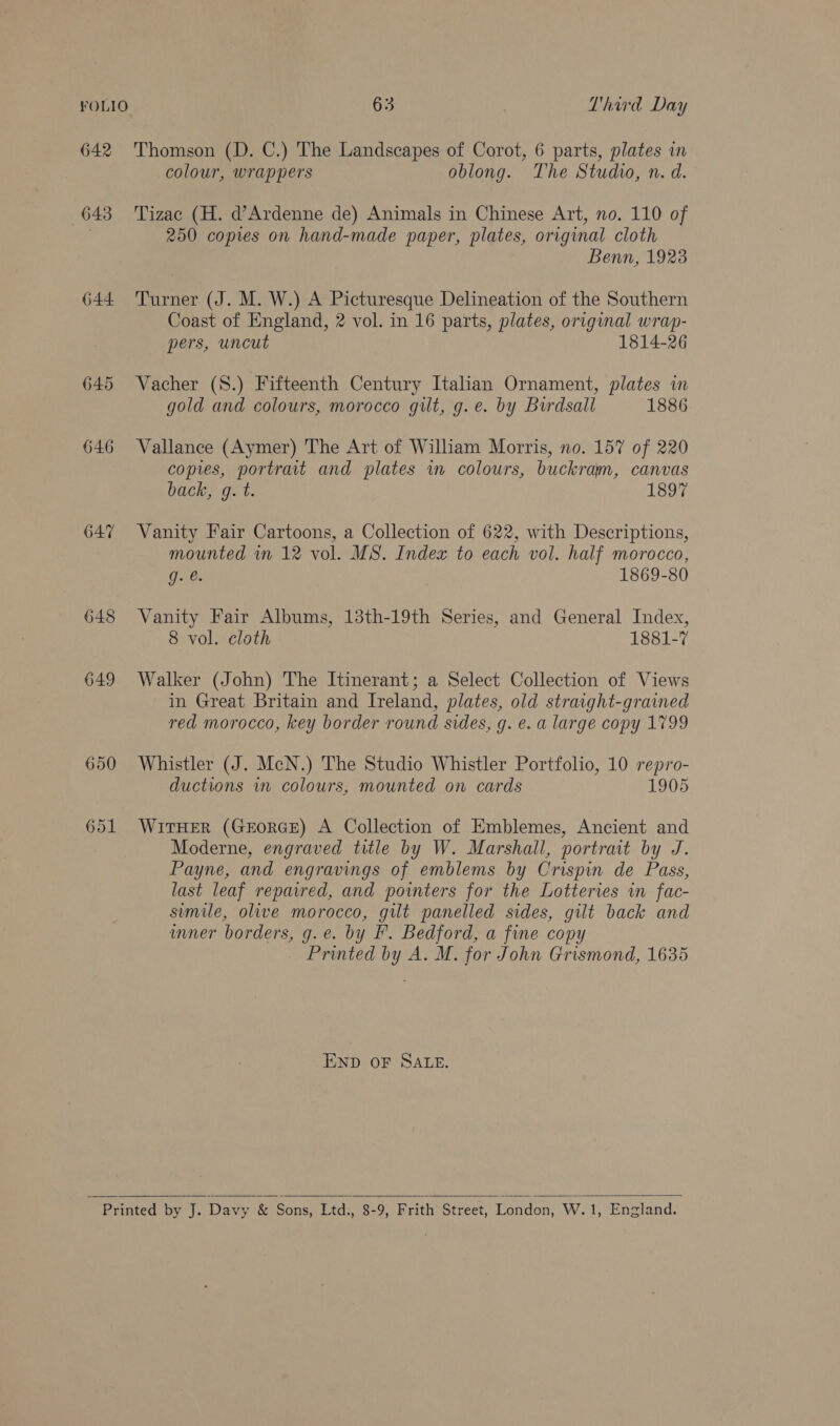 642 'Thomson (D. C.) The Landscapes of Corot, 6 parts, plates in colour, wrappers oblong. The Studio, n. d. 643 'Tizac (H. d’Ardenne de) Animals in Chinese Art, no. 110 of | 250 copies on hand-made paper, plates, original cloth Benn, 1923 644. Turner (J. M. W.) A Picturesque Delineation of the Southern Coast of England, 2 vol. in 16 parts, plates, original wrap- pers, uncut 1814-26 645 Vacher (S.) Fifteenth Century Italian Ornament, plates im gold and colours, morocco gilt, g.e. by Burdsall 1886 646 Vallance (Aymer) The Art of William Morris, no. 157 of 220 copies, portrait and plates in colours, buckram, canvas back, 9. t: ISo7 647 Vanity Fair Cartoons, a Collection of 622, with Descriptions, mounted in 12 vol. MS. Index to each vol. half morocco, g. e. 1869-80 648 Vanity Fair Albums, 13th-19th Series, and General Index, 8 vol. cloth 1881-7 649 Walker (John) The Itinerant; a Select Collection of Views in Great Britain and Ireland, plates, old straight-grained red morocco, key border round sides, g. e. a large copy 1799 650 Whistler (J. McN.) The Studio Whistler Portfolio, 10 repro- ductions in colours, mounted on cards 1905 651 WirHer (GxEoRGE) A Collection of Emblemes, Ancient and Moderne, engraved title by W. Marshall, portrait by J. Payne, and engravings of emblems by Crispin de Pass, last leaf repared, and pointers for the Lotteries in fac- smile, olive morocco, gilt panelled sides, gilt back and wner borders, g.e. by F. Bedford, a fine copy Printed by A. M. for John Grismond, 1635 END OF SALE.  ; Printed by J. Davy &amp; Sons, Ltd., 8-9, Frith Street. London, W.1, England.