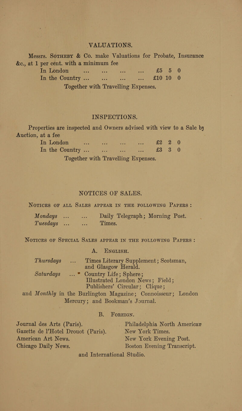 VALUATIONS. Messrs. SorHEBY &amp; Co. make Valuations for Probate, Insurance &amp;c., at 1 per cent. with a minimum fee imi eondone! 22, or we ey £5 5 0 In the Country .. he ne we ELON O Together with Travelling Iixpenses. INSPECTIONS. Properties are inspected and Owners advised with view to a Sale by Auction, at a fee In London aise es tes ae = a In the Country .. as £33) 0 Together Aaa TiNehiae adie NOTICES OF SALES. NOTICES OF ALL SALES APPEAR IN THE FOLLOWING PAPERS: Mondays ... mr Daily Telegraph; Morning Post. Tuesdays ... i Times. NoTICcES OF SPECIAL SALES APPEAR IN THE FOLLOWING PAPERS: A. ENGLISH. Thursdays ... ‘Times Literary Supplement; Scotsman, and Glasgow Herald. Saturdays ... * Country Life; Sphere; Illustrated London News; Field; Publishers’ Circular; Clique; and Monthly in the Burlington Magazine; Connoisseur; London Mercury; and Bookman’s Journal. B. FOREIGN. Journal des Arts (Paris). Philadelphia North American Gazette de l’Hotel Drouot (Paris). New York Times. American Art News. New York Evening Post. Chicago Daily News. Boston Evening Transcript. and International Studio.