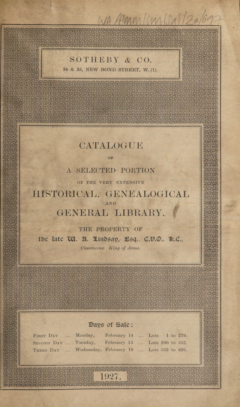 le Mon 12a ee Sinaia ——— == |e ee oe | ena | &gt; SOTHEBY &amp; CO. | eee ROSAS Tenn anon 34 &amp; 35, NEW BOND STREET, W. (1). AeA SSSA SA Sno | | | ae panera ae Fo ASRS oro Un UR Ur UU UR UR UR UU ere aR e ta URU ln Onin ere eg ee ee ee ee Se en eer nee eT nee ) Solan onl Sn A are SS Sr ro ar ee ee ee eT eT ee eae | Salerro Ee Reg a gt er rp Ee ei ieee CSSA SALSe SRST SRSA SR OAR oM Nooo Aon on Sn oAor on SAS SNe SN on oN So To oS eee Sr SA oes SoA Sonor Snr ono poe cl SEE aes ge Se rin ea snide eS          CATALOGUE OF ReGen eT RSet Snonon CASES onan onen orien eononon A SELECTED PORTION OF THE VERY EXTENSIVE “HISTORICAL, GENEALOGICAL AND Pd . GENERAL LIBRARY. nad  Fogo ee ge THE PROPERTY OF tbe late UW. A. Lindsay, Lsq., €.V.0., k.C., Olarenceux King of Arms.  CSS orion SRSA ST SAGAS SRSA Sn Sian onenen onion ones erie leno tara iertean    2) eee eae cle te CAEN Snen Son non sonore enon oonon an otonon oe ae rR or ro eo eo oR oI ron oor cone te i ee SAGAS aoa eorenon Seen eee eee Bear ene Sen enon anon ononen Siete in=t inet tn   Days of Sale: First Day _.... Monday, February 14. .... Lots 1 to 279. SECOND Day .... Tuesday, February 15. ...... Lots 280 .t6 552: Tuirp Day .... Wednesday, February 16. .... Lots 553 to 826.      ua Es meee coo eceee ne 1927. Ser Son on SA Sn onSn enon on oon enon nena SGU SG Su GRE ga     