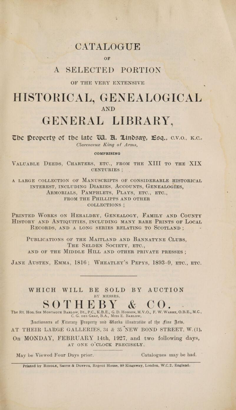 CATALOGUE OF A SELECTED PORTION OF THE VERY EXTENSIVE HISTORICAL, GENEALOGICAL AND GENERAL LIBRARY, The Property of the late W. A. Lindsay, Esq., c.v.o., K.c., Clarenceux King of Arms, COMPRISING VALUABLE DEEDS, CHARTERS, ETC., FROM THE XIII To THE XIX CENTURIES ; A LARGE COLLECTION OF MANUSCRIPTS OF CONSIDERABLE HISTORICAL INTEREST, INCLUDING D1aRIES, ACCOUNTS, GENEALOGIES, ARMORIALS, PAMPHLETS, PLAYS, ETC., ETC., FROM THE PHILLIPPS AND OTHER COLLECTIONS ; PRINTED WoRKS ON HERALDRY, GENEALOGY, FAMILY AND COUNTY HistorRY AND ANTIQUITIES, INCLUDING MANY RARE Prints oF LOCAL RECORDS, AND A LONG SERIES RELATING TO SCOTLAND ; PUBLICATIONS OF THE MAITLAND AND BANNATYNE CLUBS, THE SELDEN SOCIETY, ETC., AND OF THE MIDDLE HILL AND OTHER PRIVATE PRESSES ; JANE AUSTEN, EMMA, 1816; WHEATLEY’S PEpys, 1893-9, ETC., ETC. WHICH. WILL. BE SOLD BY AUCTION BY MESSRS. SO Hel BY GeO Oy The Rt. Hon. Sir MonTaGuE Bartow, Bt., P.C., K.B.E., G. D. Hopson, M.V.O., F. W. WARRE, O.B.E., M.C., C. G. DES GRAZ, B.A., Miss E. BARLow, Auctioneers of Hiterury Property and Glorks illustratibe of the Fine Arts, AT THEIR LARGE GALLERIES, 34 &amp; 35 NEW BOND STREET, W.(1), On MONDAY, FEBRUARY 14th, 1927, and two following days, AT ONE O'CLOCK PRECISELY. May be Viewed Four Days prior. Catalogues may be had. Printed by RippLE, SmituH &amp; Durrus, Regent House, 89 Kingsway, London, W.C.2, England.