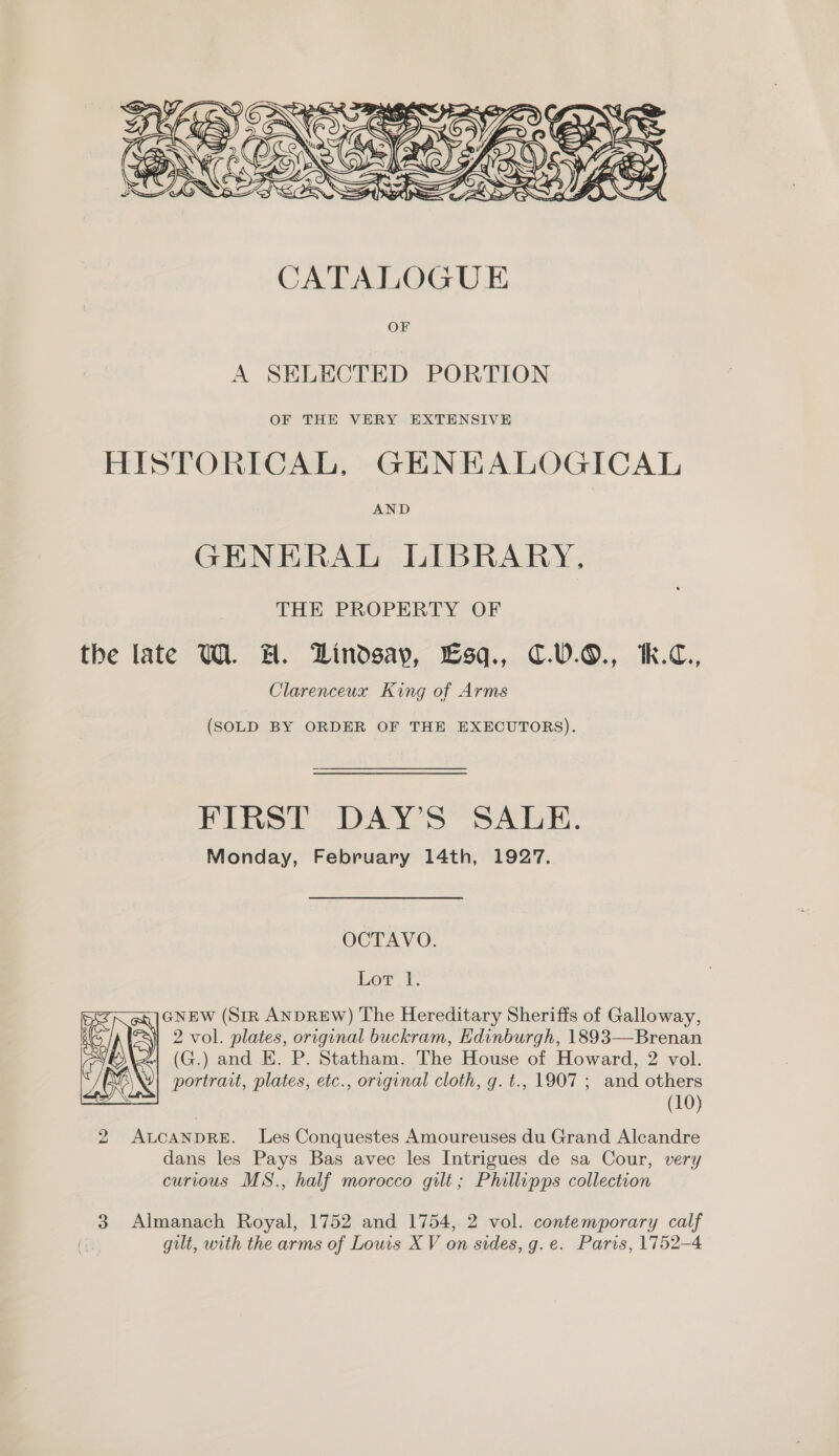  A SELECTED PORTION OF THE VERY EXTENSIVE HISTORICAL, GENEALOGICAL AND GENE As, Jol bRABY- THE PROPERTY OF the late WW. #H. Lindsay, Lsq., C€.0.0., Ik.C., Clarenceux King of Arms (SOLD BY ORDER OF THE EXECUTORS). FIRST DAY’S SALE. Monday, February 14th, 1927. OCTAVO. Lor. i: GNEW (Str ANDREW) The Hereditary Sheriffs of Galloway, 2 vol. plates, original buckram, Edinburgh, 1893—Brenan (G.) and KE. P. Statham. The House of Howard, 2 vol. portrait, plates, etc., original cloth, g. t., 1907 ; and others (10) 2 ALCANDRE. Les Conquestes Amoureuses du Grand Alcandre dans les Pays Bas avec les Intrigues de sa Cour, very curious MS., half morocco gilt; Phillipps collection  3 Almanach Royal, 1752 and 1754, 2 vol. contemporary calf