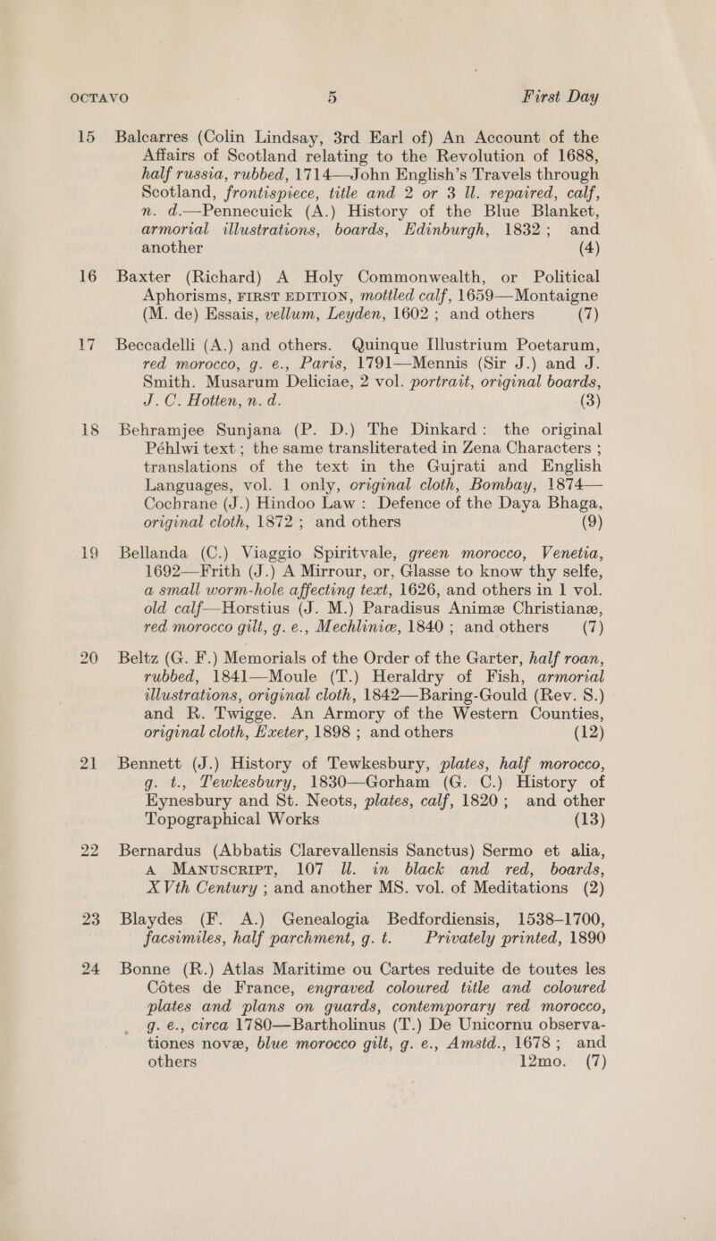 15 16 17 18 ay) 20 21 22 23 24 Balcarres (Colin Lindsay, 3rd Earl of) An Account of the Affairs of Scotland relating to the Revolution of 1688, half russia, rubbed, 1714—John English’s Travels through Scotland, frontispiece, title and 2 or 3 Il. repaired, calf, n. d.—Pennecuick (A.) History of the Blue Blanket, armorial illustrations, boards, Edinburgh, 1832; and another (4) Baxter (Richard) A Holy Commonwealth, or Political Aphorisms, FIRST EDITION, mottled calf, 1659— Montaigne (M. de) Essais, vellum, Leyden, 1602 ; and others (7) Beccadelli (A.) and others. Quinque [llustrium Poetarum, red morocco, g. e., Paris, 1791—Mennis (Sir J.) and J. Smith. Musarum Deliciae, 2 vol. portrait, original boards, J.C. Hotten, n.d. (3) Behramjee Sunjana (P. D.) The Dinkard: the original Péhlwi text ; the same transliterated in Zena Characters ; translations of the text in the Gujrati and English Languages, vol. | only, original cloth, Bombay, 1874— Cochrane (J.) Hindoo Law: Defence of the Daya Bhaga, original cloth, 1872 ; and others (9) Bellanda (C.) Viaggio Spiritvale, green morocco, Veneta, 1692—-Frith (J.) A Mirrour, or, Glasse to know thy selfe, a small worm-hole affecting text, 1626, and others in 1 vol. old calf—Horstius (J. M.) Paradisus Anime Christiane, red morocco gilt, g. e., Mechlinie, 1840 ; and others (7) Beltz (G. F.) Memorials of the Order of the Garter, half roan, rubbed, 1841—Moule (T.) Heraldry of Fish, armorial illustrations, original cloth, 1842—Baring-Gould (Rev. 8.) » and R. Twigge. An Armory of the Western Counties, original cloth, Hxeter, 1898 ; and others (12) Bennett (J.) History of Tewkesbury, plates, half morocco, g. t., Tewkesbury, 1830—Gorham (G. C.) History of Eynesbury and St. Neots, plates, calf, 1820; and other Topographical Works (13) Bernardus (Abbatis Clarevallensis Sanctus) Sermo et alia, A Manuscript, 107 Ul. in black and red, boards, X Vth Century ; and another MS. vol. of Meditations (2) Blaydes (F. A.) Genealogia Bedfordiensis, 1538-1700, facsimiles, half parchment, g.t. Privately printed, 1890 Bonne (R.) Atlas Maritime ou Cartes reduite de toutes les Cotes de France, engraved coloured title and coloured plates and plans on guards, contemporary red morocco, g. e., circa 1780—Bartholinus (T.) De Unicornu observa- tiones nove, blue morocco gilt, g. e., Amstd., 1678; and