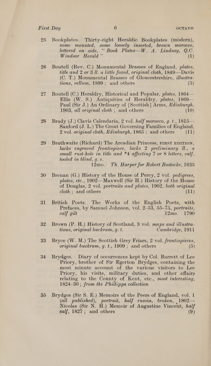 25 Bookplates. Thirty-eight Heraldic Bookplates (modern), some mounted, some loosely inserted, brown ‘morocco, lettered on side, ‘‘ Book Plates—W. A. Lindsay, Q.C. Windsor Herald ”’ (1) 26 Boutell (Rev. C.) Monumental Brasses of England, plates, title and 2 or 3 Ul. a little foxed, original cloth, 1849—Davis (C. T.) Monumental Brasses of Gloucestershire, illustra- tions, vellum, 1899; and others (5) 27 Boutell (C.) Heraldry, Historical and Popular, plates, 1864— Ellis (W. 8.) Antiquities of Heraldry, plates, 1869— Paul (Sir J.) An Ordinary of [Scottish] Arms, Hdinburgh, 1903, all original cloth ; and others (10) 28 Brady (J.) Clavis Calendaria, 2 vol. half morocco, g. t., 1815— Sanford (J. L.) The Great Governing Families of England, 2 vol. original cloth, Edinburgh, 1865 ; and others (11) 29 Brathwaite (Richard) The Arcadian Princess, FIRST EDITION, lacks engraved frontispiece, lacks 2 preluminary Il., a small rust-hole in title and *4 affecting 7 or 8 letters, calf, tooled in blind, q. e. 12mo. Th. Harper for Robert Bostocke, 1635 30 Brenan (G.) History of the House of Percy, 2 vol. pedigrees, plates, etc., 1902—Maxwell (Sir H.) History of the House of Douglas, 2 vol. portraits and plates, 1902, both original cloth ; and others (11) 31 British Poets. The Works of the English Poets, with Prefaces, by Samuel Johnson, vol. 2-53, 55-75, portraits, calf gilt 12mo. 1790 32 Brown (P. H.) History of Scotland, 3 vol. maps and illustra- tions, original buckram, g. t. Cambridge, 1911 33. Bryce (W. M.) The Scottish Grey Friars, 2 vol. frontispieces, original buckram, g. t., 1909 ; and others (5) 34 Brydges. Diary of occurrences kept by Col. Barrett of Lee Priory, brother of Sir Egerton Brydges, containing the most minute account of the various visitors to Lee Priory, his visits, military duties, and other affairs relating to the County of Kent, etc., most interesting, 1824-30 ; from the Phillipps collection 35 Brydges (Sir 8. EK.) Memoirs of the Peers of England, vol. 1 (all published), portrait, half russia, broken, ,1802— Nicolas (Sir N. H.) Memoir of Augustine Vincent, half calf, 1827; and others (9)