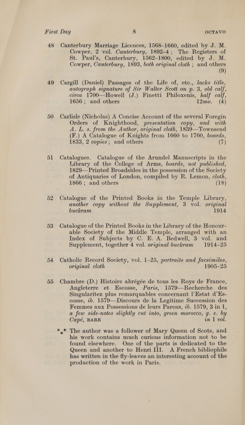 49 50 51 52 53 54 55 Cowper, 2 vol. Canterbury, 1892-4; The Registers of St. Paul’s, Canterbury, 1562-1800, edited by J. M. Cowper, Canterbury, 1893, both original cloth ; and others (9) Cargill (Daniel) Passages of the Life of, etc., lacks title, autograph signature of Sir Walter Scott on p. 3, old calf, circa 1700—Howell (J.) Finetti Philoxenis, half calf, 1656 ; and others 12mo. (4) Carlisle (Nicholas) A Concise Account of the several Foregin Orders of Knighthood, presentation copy, and with A. L. s. from the Author, original cloth, 1839—Townsend (F.) A Catalogue of Knights from 1660 to 1760, boards, 1833, 2 copies; and others (7) Catalogues. Catalogue of the Arundel Manuscripts in the Library of the College of Arms, boards, not published, 1829—Printed Broadsides in the possession of the Society of Antiquaries of London, compiled by R. Lemon, cloth, 1866 ; and others (18) Catalogue of the Printed Books in the Temple Library, another copy without the Supplement, 3 vol. original buckram 1914 Catalogue of the Printed Books in the Library of the Honour- able Society of the Middle Temple, arranged with an Index of Subjects by C. E. A. Bedwell, 3 vol. and Supplement, together 4 vol. original buckram 1914-25 Catholic Record Society, vol. 1-25, portraits and facsimiles, original cloth 1905-25 Chambre (D.) Histoire abrégée de tous les Roys de France, Angleterre et Escosse, Paris, 1579—Recherche des Singularitez plus remarquables concernant |’Estat d’Es- cosse, 1b. 1579—Discours de la Legitime Succession des Femmes aux Possessions de leurs Parens, 2b. 1579, 3 in 1, a few side-notes slightly cut into, green morocco, g. e. by Capé, RARE vm 1 vol. ,* The author was a follower of Mary Queen of Scots, and his work contains much curious information not to be found elsewhere. One of the parts is dedicated to the Queen and another to Henri III. A French bibliophile has written in the fly-leaves an interesting account of the production of the work in Paris.