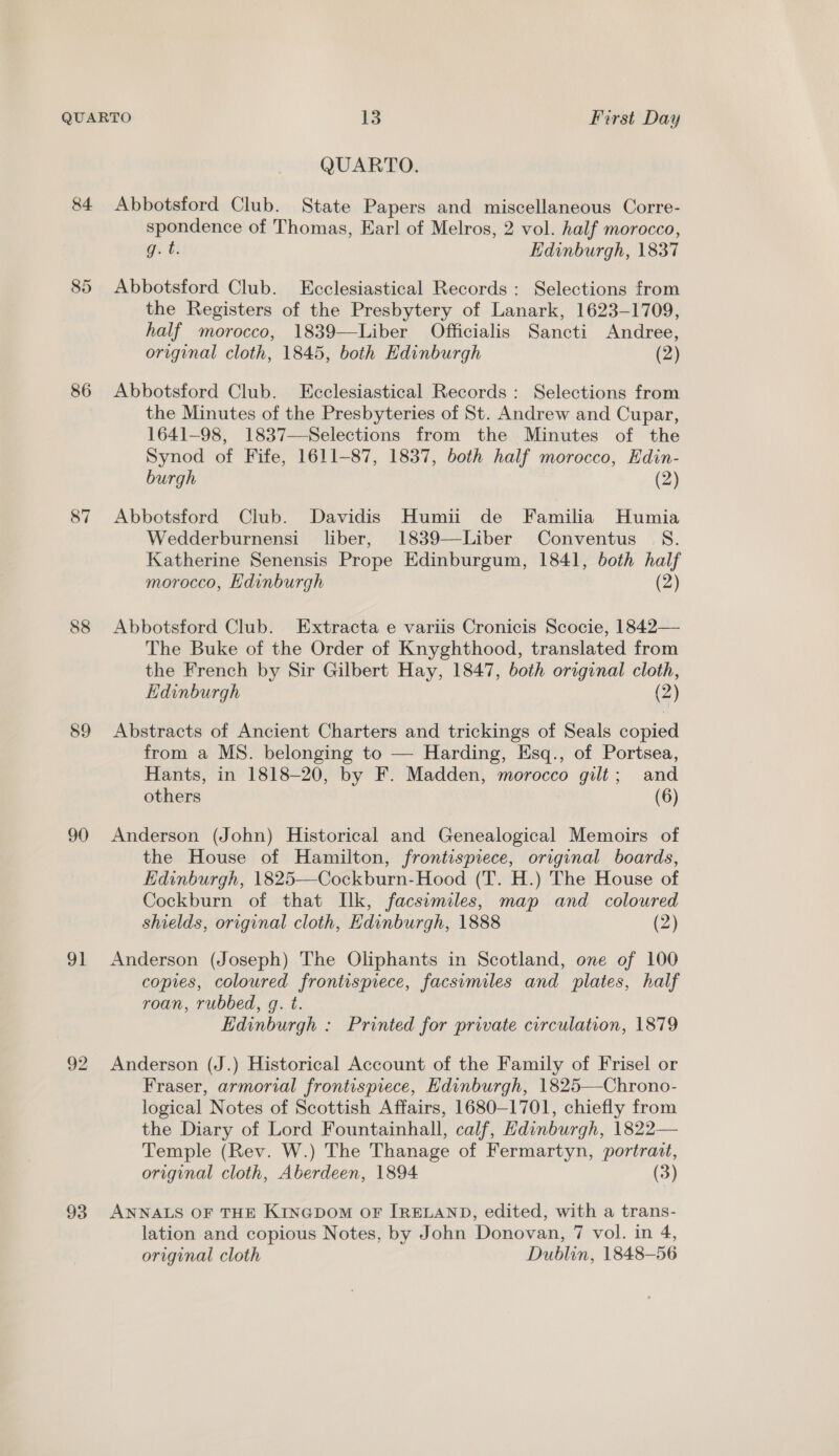 &amp;4 86 89 90 91 92 93 QUARTO. Abbotsford Club. State Papers and miscellaneous Corre- spondence of Thomas, Earl of Melros, 2 vol. half morocco, gut: Edinburgh, 1837 Abbotsford Club. Ecclesiastical Records: Selections from the Registers of the Presbytery of Lanark, 1623-1709, half morocco, 1839—Liber Officialis Sancti Andree, original cloth, 1845, both Edinburgh (2) Abbotsford Club. Ecclesiastical Records: Selections from the Minutes of the Presbyteries of St. Andrew and Cupar, 1641-98, 1837—Selections from the Minutes of the Synod of Fife, 1611-87, 1837, both half morocco, Hdin- burgh (2) Abbotsford Club. Davidis Humii de Familia Humia Wedderburnensi liber, 1839—Liber Conventus S. Katherine Senensis Prope Edinburgum, 1841, both half morocco, Edinburgh (2) Abbotsford Club. Extracta e variis Cronicis Scocie, 1842— The Buke of the Order of Knyghthood, translated from the French by Sir Gilbert Hay, 1847, both original cloth, Edinburgh (2) Abstracts of Ancient Charters and trickings of Seals copied from a MS. belonging to — Harding, Esq., of Portsea, Hants, in 1818-20, by F. Madden, morocco gilt; and others (6) Anderson (John) Historical and Genealogical Memoirs of the House of Hamilton, frontispiece, original boards, Edinburgh, 1825—Cockburn-Hood (T. H.) The House of Cockburn of that Ilk, facsimiles, map and coloured shields, original cloth, Edinburgh, 1888 (2) Anderson (Joseph) The Oliphants in Scotland, one of 100 copies, coloured frontispiece, facsimiles and plates, half roan, rubbed, g. t. Edinburgh : Printed for private circulation, 1879 Anderson (J.) Historical Account of the Family of Frisel or Fraser, armorial frontispiece, Edinburgh, 1825—Chrono- logical Notes of Scottish Affairs, 1680-1701, chiefly from the Diary of Lord Fountainhall, calf, Hdinburgh, 1822— Temple (Rev. W.) The Thanage of Fermartyn, portrait, original cloth, Aberdeen, 1894 (3) ANNALS OF THE KINGDOM OF IRELAND, edited, with a trans- lation and copious Notes, by John Donovan, 7 vol. in 4, original cloth Dublin, 1848-56