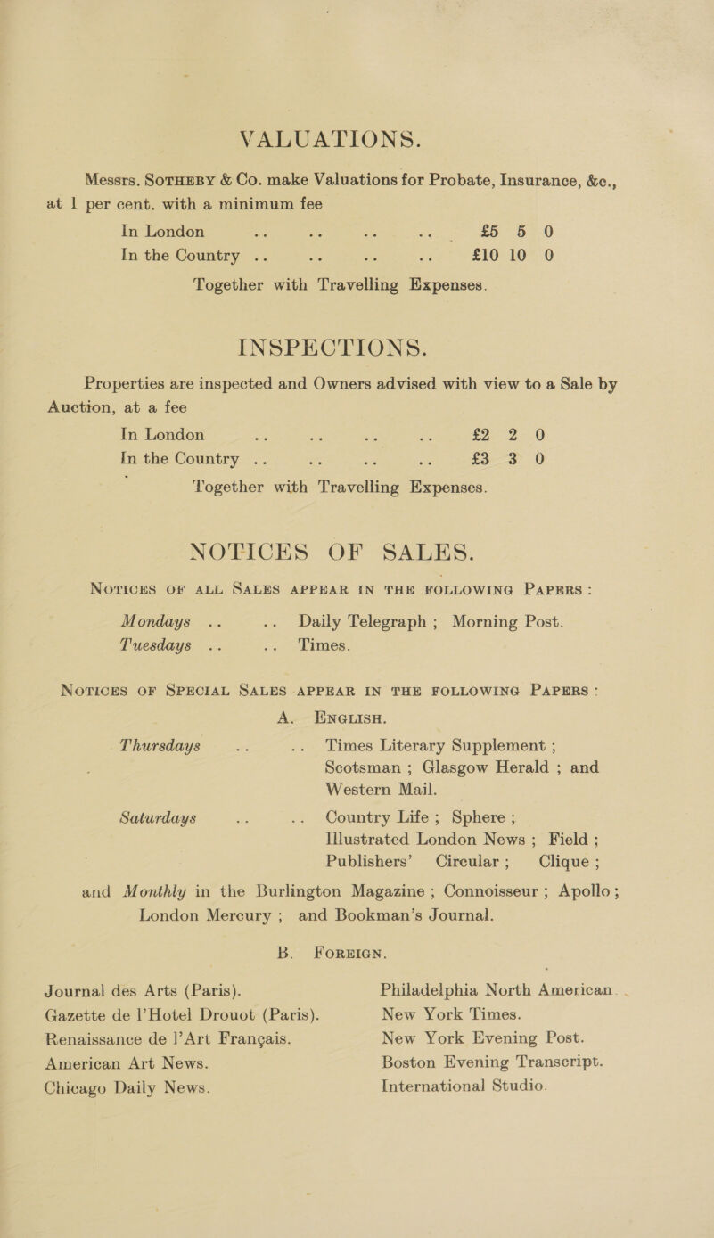 VALUATIONS. Messrs. SoTHEBY &amp; Co. make Valuations for Probate, Insurance, &amp;c., at | per cent. with a minimum fee In London aR ais cs Ho amp * “oe 0 In the Country .. me , oi £10 1070 Together with Travelling Expenses. INSPECTIONS. Properties are inspected and Owners advised with view to a Sale by Auction, at a fee In London - ae a8 a fa 2-0 In the Country .. - : ss £3 3 0 Together with Travelling Expenses. NOTICES OF SALES. NOTICES OF ALL SALES APPEAR IN THE FOLLOWING PAPERS : Mondays .. .. Daily Telegraph ; Morning Post. Tuesdays .. .. Times. NOTICES OF SPECIAL SALES APPEAR IN THE FOLLOWING PAPERS: A. ENGLISH. Thursdays re .. Times Literary Supplement ; Scotsman ; Glasgow Herald ; and Western Mail. Saturdays a .. Country Life ; Sphere ; Illustrated London News ; Field ; Publishers’ Circular; Clique ; and Monthly in the Burlington Magazine ; Connoisseur ; Apollo; London Mercury ; and Bookman’s Journal. B. FoREIGN. Journal des Arts (Paris). Philadelphia North American. . Gazette de |’Hotel Drouot (Paris). New York Times. Renaissance de ]’Art Frangais. New York Evening Post. American Art News. Boston Evening Transcript. Chicago Daily News. International Studio.