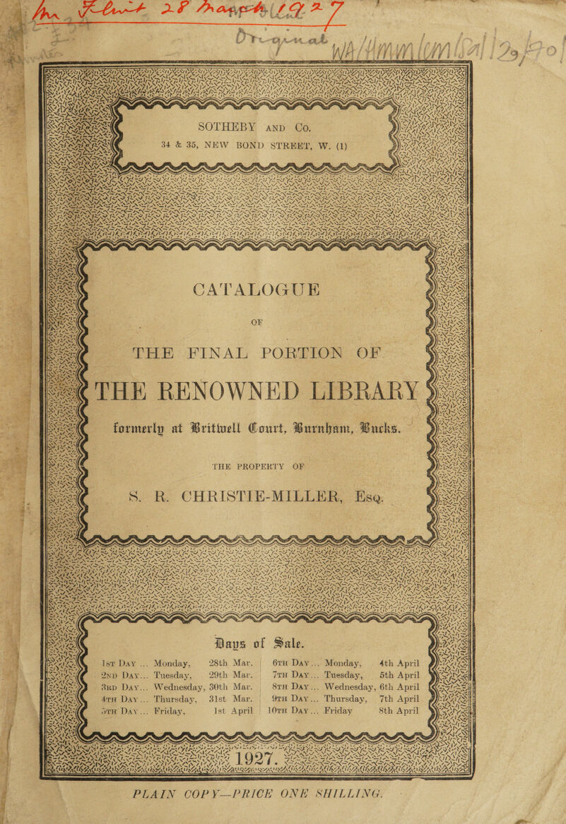                    - n = Fg REN CERT ates TS 5) res FERIA - VSNL ASYSNT BDIC NT DNC ONT AS NG ANT ING NT IDM NT INCENSE S/ INS DNV 1 tao SDV A PSVE ONT I DUET NTI SUZONE BOVE ANY DDVSN TP DYZAT DUCATI DIAS NT Dobe NEIMAN TY PA RAIA ICA RICA ICANN AKA AICI SRI IOI ARORA IS —Sly~ Tarp WOOL a Pa bs Nef epee pee ep ee epee lind Pte eae eae less NSP NDT a 75 te fe tS - fel .&lt;] tas! fe Kh aN V% AN AINE wT CK te 37 (elf / le le. 7 wl 2: Nar co as FOnye VIF SAS VSS ESESIV SYS YS PPS YA VSS ASD NS NINES VAN TS A PS OASN AN ISA. NDNA IAL IAPS INSIST AZ APIA ALIA GTI LATINA TIA PAIS INIA ATA ELSI NZA LNA A LAAN ASN IAN ET ZS, Leet pet NOTA SN aN IN APIA BRAN CRED IRA ALD ALR RI AK RIA RL ALES NR IES SL LIEIE DISS LYRIS YON GEE E RS SAA! LPAI AS OT ES ih eT RCT IRR aed Lh sed Vel fae AT eT eae Pl A Fed yale EC aed i TDN VAS PAS SASS SNe SAEs a Gila Wg WA &gt; AISA SSS Realy ‘S 2 YN AWA P CA ea wf AN SHIYYAALR A PURER A Weal “4 SZ YO PINS GAICY aA 5 ESS re SPIRALS CLOTS SSR SNL NESS ENR AR RS TIRE SR SOTHEBY ea rele ale SSO AT OLLIE AINSI AND O. BP VAAELAIL ALS hy V4 PAS teal 4 at SN AILS Pe ’ — = gs, Liat &gt; a * 2 pe aims Testexxser RISA le “ Ss D r) ? 4) : SYR ILA 34 &amp; 35, NEW BOND STREET Dd CINE Ne PIED Vy \ i) IAAL ANS, ALY Po -_— L= a 1 = : Y ee) . oy ened . ES AES AEE, eT eR: WYe! ws BP IL,SIY : : ey Re a RAS RSS ARR IIANSS &lt; ; LIN I nn KAT | SETS: ‘i i ~ SSN SS een ; . Re Neti. LEAN LAS NZ BARRA ata Crys XS aaa aE Sibi yaa LLL LL I SLI ES Gd Rita ty ke Neb oS Awe owe. SIS ISAS ISN Ria MONG SS Ras NiceNS Slice Noy SN Pe SONS Alo eS iN Papen Slow \ WANTS NAT ORG END PISCE N SPN ET NEP NP NEN ET NO NS NEE NRE SENET ISLE &gt;5! ~ Peas = PA, we DD TSS “~~ Fim 7S SN ARS Se TS PS eh St as aS SS Poy, RENAN SSRI RO STIS ROS GEES RSIS RSG ES ISSR ISIE is ION VK ya Ww ~ SR ay 2S VS aly AS VS SoS NE be VSN NIRS 7 SINS wy Nite V7 LALAPA Rey: PSIG ~ N27 SOF: NSN Sa Pee eNO nN SS AN NENDY =) NO Nop NZ SOP Nz Ne pos Vy~V Py Tass Dyy&gt; VPS 7 a nd Re RAN SN Se re AO ES RE REG ONS gee oe MALAY SAD RD IEF ODF EG EEG OSG OSG OD ODN ROGERS INS =~ J O 10 NONI ZEN AAAS NAS NAAN U7 EN A CRORE V7 NEN NAN NAG NAL VIS Nace By ESS oN SNE = ef PO ASS = SAN SSN EN RS SANT NS NST SN ae EE OSS Tae TN SFT an ee Seo ie — ~ = = Ll nd tad. DN { (BA &gt; ob poy aw, PLANAR X ISIN IA NIXK IN IN INS “Sy NN, (fess NIKON DON IR RS NZ ANTI M NONS IND a SS AVS PREVE GOL) SOLE POLIS VOL L OLE OL IS OIL ENS OSL OLN POPS POLI A ELS OED EYE pie Ee YS) SIRES rhea Sek Serbs ele Sor Cera Mondd Sderk i aere eT Ta bE RaeTh Cee IRWO RCO REDE SUD ARSE S35) Sy = a =~ y = { “oe me 4 . = SAS TASS: “i &lt; AI Ss &lt; § ANON. SSI BISA B77 aS ANN? Se tA, ORAL ryy 7 q = 4 | IRNAPR et HAR CATALOGUE a SANS ; ANI J &lt;4 Tee oe ie &lt;3 Sorts SS {~ Ss % ZW fe Bhai $ Sie ty, tA ~ OF . RE NNNE) ’ SSS . %. aw Se sl : ea / ai € 4% Te eke r ; Pe: 3 +   HE RENOWNED LIBRAR formerly at Brittuell Court, Burnham, Bucks. whl           *, tate THE PROPERTY OF '{s   ROE 4 mY S. R. CHRISTIE-MILLER, Ese. | le a av) ¢ s ‘ 4            : ~ ont ee Y. ti | NAS P| j “ Cay Rad cal 2 ¥ ag® SM? i ij ; { 7 AES SS ’ Ry a et Shas ora _S -_ &amp; _ ~ &lt;e——= = eo : 47 &gt; &amp; iV we ion. 8, ’ ~ 7 Peto Gar Um he: as ptt 2 Ba 2 ‘ = sf SAP lx or Seat 3 ang ef acs Dian PACS Pd PS eI Le te PD ta | é Netet: 7 &gt; my : ys =~“ = aes A S v So fi TY a we a og if atid Pad a a RG ie Ke Sel pe SNS eS nl Rape SANAGSAISS ey AGAR ALSO Ud ¥ GoNAGY ws NAY NA ALY \ = - = - - Ea ‘ i a MS oe ed N22, Shes SIRE aS NOSE RS Ns NSS Nis ND Nb . Ns ei Pay ae et a Diy ak a Sst 2S oe eg ree rig wie Fey ae 2s! te te ee es Piles —les SVN IM a ines Red eae) 4 Ae Ig A I fine Diet por mn Pace i rag ios ES OS Fae &gt; OOM ae CeO EN RANE Neon “N 4 Whee ae ped ICO OUD CEASE Aare, ZANE oN SA FS IDOL SLED SN SK ORS ETERS ELIAS: 4 St ZIE IANS ILA ANA AVL NADINE INA ANAL NNT NANI SIAN LNT NAT SRE INL ET . SALA A AX x x =» SF Pek i aay Ret \ NNN SUS Wl aE NOE WA MN LAA ) em SYNE NY NSS A NONUNS YN VSS NN NS Pa) paral) gig ON sleet Note AV SS ea hes PANS Sy Naps VAN Y 2 Zahyel wd PANT ICA Cad eA Mes NY SES ot Fmd &lt; 7 ae a~ty ees ork it eer ian) omer uty Pees fie ae mat Ba Qe AAT NSN (pad Root Ne eS Ny EN eS eon Spy es TNS ~ N NP eee ; ISA ISAZPINS DANIO AIS LASS RO HON TNs SNARE A TAPP ae | PT I NOI ISO OT PIS IELTS PES OGLE FLEA Ber tp Se SN NS SoA SAL N NS We NONS eNNT e NNT So NINA NNT ONIN NN NNT Ne PVE NEN SAE ye : SUN oe Nf eS Soe FFA LN Nf Oe NN eo NN WN ANN NS ANNE OR Ne WEEN NA i! M4. 4 | eae eee Or eh SINSATION SI ASI ASI STIS FEIN PIT ST SPP RSet i 2 2 Hie : (JS Rois rae Pe 4 Eat he tm td =. Ra a a AR i PEN N 5 ~ e ‘A EXD SN —X= INN ES NSIS NS say NS BON PONS w~ NS Ne OCR AG NWN IA NAAR wT A : ah AK SS Ne ITA TEI OPA, cal PL LPS PA APA PA IPA ISAS SVELIS SS Lye. SOE Y Bie se} ESALAR ed Ze ee te ZO N ‘ yal STG &gt; SRA ee oats MM SING es 7 AILS ip Cis tetas BM P~ A AY : SS [ S l aps of Sale. 1y\ % X           Ist Day ... Monday, 28th Mar. | 6TH Day... Monday, 4th April Qn Day... Tuesday, 29th Mar. 7H Day... Tuesday, 5th April a . Wednesday, 6th April RSE  ve Vv, le wv) %         HNN © F £ m4 | i Rel, 3RD Day... Wednesday, 30th Mar. _ 81TH Day.. Sikh st 4 rei j ‘ ; a [a Sx Fy PA CAILY: 47TH Day... Thursday, 3lst Mar. | 91H Day... Thursday, 7th April ¢ y aS f 7 a ae eae) rj | 1 ALi h ‘ 44 \ 1 rs ~ a . ‘ + mt x . \ ww A Sw otH Day... Friday, Ist April | 10TH Day... Friday 8th April = ‘ Alte Ni ‘ Kaan  seat F : Pay Re A 4s ANLO Ce , SS yAG erg - 4 a i= 1 AS, Ae par Sey Span AOD t Lyi af ESOS ay 1K ns ~ SNE LA IMR SPIRAL OOF. ; SIRS ASK SES SY RS 7 ahi PAS NINN INS Dy MINAS AS TAS AS AS AS AS &lt;3 eos 7 wn em LASS WINS EN a IS RN ye Ieee Ke yA! 7 lege yee Cea Aan Shi oa hoe Se ced fe 57 LNG IS Ne RDS “4s Ny P/ a NS, ‘&gt; = =&gt; RD) ing aN Ny. ALAA Aas INA PTAC IES LIN INES, INES, eS NEGNING CMI GON NON Ne ON . AZ he | ROE ORRIN IN RE AINA ar VSN RAVAN NIALL ERG A RG ER LIL GIN ae  4 PLAIN COPY—PRICE ONE SHILLING. 