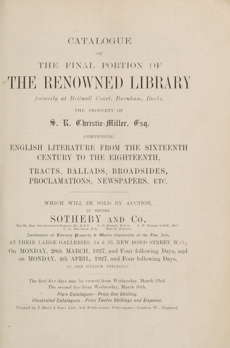 CA TAT OG er OF MR NAT Oi are ON ile! ‘THE RENOWNED LIBRARY formerly at Britwell Court, Burnham, Bucks. THE. PROPERTY OP S. QR. Christie-Miller, Gsq. COMPRISING | ENGLISH LITERATURE FROM THE SIXTEENTH CENTURY TO THE EIGHTEENTH, TRACTS, BALLADS, BROADSIDES, PROCLAMATIONS, NEWSPAPERS, ETC.  WHICH - Wie BE. SOLD DAU ClHION, BY MESSRS et ry iN Dw OHH B:\ iin: OG: The Rt. Hon. Sir MontraGuR BARLOW, Bt., K.B.E. G. D. Hopson, M.V.O. WE WoW OLB MC: C7 G. Drs Graz, Ae Miss E. Bartow. Auctioneers of Literary Property &amp; Works illustrative of the Fine Arts, wieontih. LARGE GALLERIES, 34 &amp; 55, NEW BOND STREET, W.(1), On MONDAY, 28th MARCH, 1927, and Four following Days, and on MONDAY, 4th APRIL, 1927, and Four following Days, At’ ONE O'CLOCK PRECISKLY. The first five days may be viewed from Wednesday, Mareh 23rd. The second five from Wednesday, March 30th. Plain Catalogues—-Price One Shilling. I/lustrated Catalogues—Price Twelve Shillings and Sixpence. Printed by J. Davy &amp; Sons, Ltd., 8-9, Frith-street, Soho-square, London, W., England.