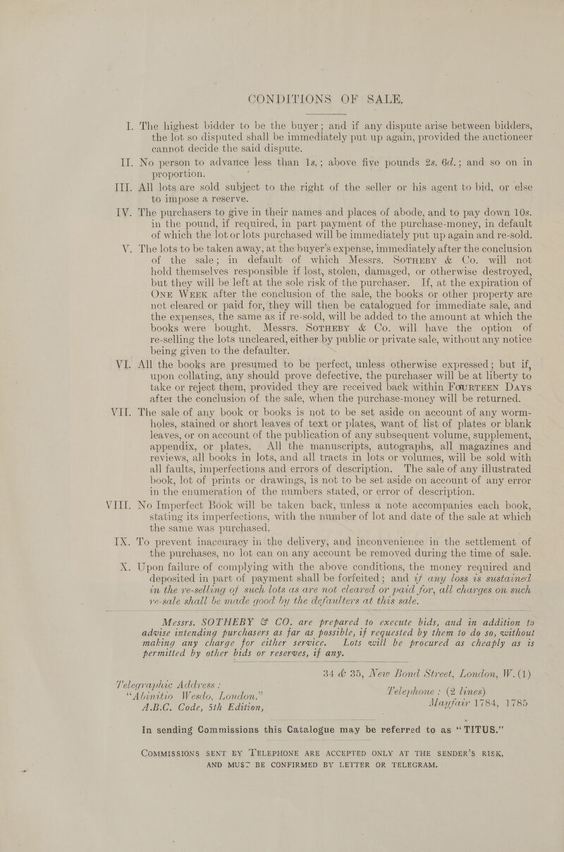 CONDITIONS OF SALE, I. The highest bidder to be the buyer; and if any dispute arise between bidders, the lot so disputed shall be immediately put up again, provided the auctioneer cannot decide the said dispute. II. No person to advance less than 1s.; above five pounds 2s. 6d.; and so on in proportion. Ill. All lots are sold subject to the right of the seller or his agent to bid, or else to impose a reserve. IV. The purchasers to give in their names and places of abode, and to pay down 10s. in the pound, if required, in part payment of the purchase- -money, in default of which the lot or lots purchased will be immediately put up again and re-sold. V. The lots to be taken away, at the buyer’s expense, immediately after the conclusion of the sale; in default of which Messrs. SornHeny &amp; Co. will not hold themselves responsible if lost, stolen, damaged, or otherwise destroyed, but they will be left at the sole risk of the purchaser. If, at the expiration of Ont WEEK after the conclusion of the sale, the books or other property are net cleared or paid for, they will then be catalogued for immediate sale, and the expenses, the same as if re-sold, will be added to the amount at which the books were bought. Messrs. SorHeBy &amp; Co. will have the option of re-selling the lots uncleared, either by public or private sale, without any notice being given to the defaulter. VI. All the books are presumed to be perfect, unless otherwise expressed; but if, upon collating, any should prove defective, the purchaser will be at liberty to take or reject them, provided they are received back within FourTEEN Days after the conclusion of the sale, when the purchase-money will be returned. VII. The sale of any book or books is not to be set aside on account of any worm- holes, stained or short leaves of text or plates, want of list of plates or blank leaves, or on account of the publication of any subsequent volume, supplement, appendix, or plates. All the manuscripts, autographs, all magazines and reviews, all books in lots, and all tracts in lots or volumes, will be sold with all faults, imperfections and errors of description. The sale of any illustrated book, lot of prints or drawings, is not to be set aside on account of any error in the enumeration of the numbers stated, or error of description. VIII. No Imperfect Book will be taken back, unless a note accompanies each book, stating its imperfections, with the number of lot and date of the sale at which the same was pur chased. IX. To prevent inaccuracy in the delivery, and inconvenience in the settlement of the purchases, no lot can on any account be removed during the time of sale. X. Upon failure of complying with the above conditions, the money required and deposited in part of payment shall be forfeited; and 77 any loss ts sustarned in the ve-selling of such lots as are not cleared or paid for, all charges on such Ve- e-sale shall be made good by the defaulter 3 at this sale.   Messrs. SOTHEBY &amp; CO. are ie to execute ie and in addition to advise intending purchasers as far as possible, if requested by them to do so, without making any charge for either service. Lots will be procured as cheaply as is permitted by other bids « or reserves, if any.  B40 30, Re aa Street, London, W.(1) Telephone : (2 lines) Mayfair 1784, 1785 Telegraphic Address : “Abinitio Wesdo, London.” A.B.C. Code, 5th Edition, SSS ® In sending Commissions this Gatalogue t may be referred to as ‘‘ TITUS.” COMMISSIONS SENT BY TELEPHONE ARE ACCEPTED ONLY AT THE SENDER’S RISK, AND MUS™7 BE CONFIRMED BY LETTER OR TELEGRAM.