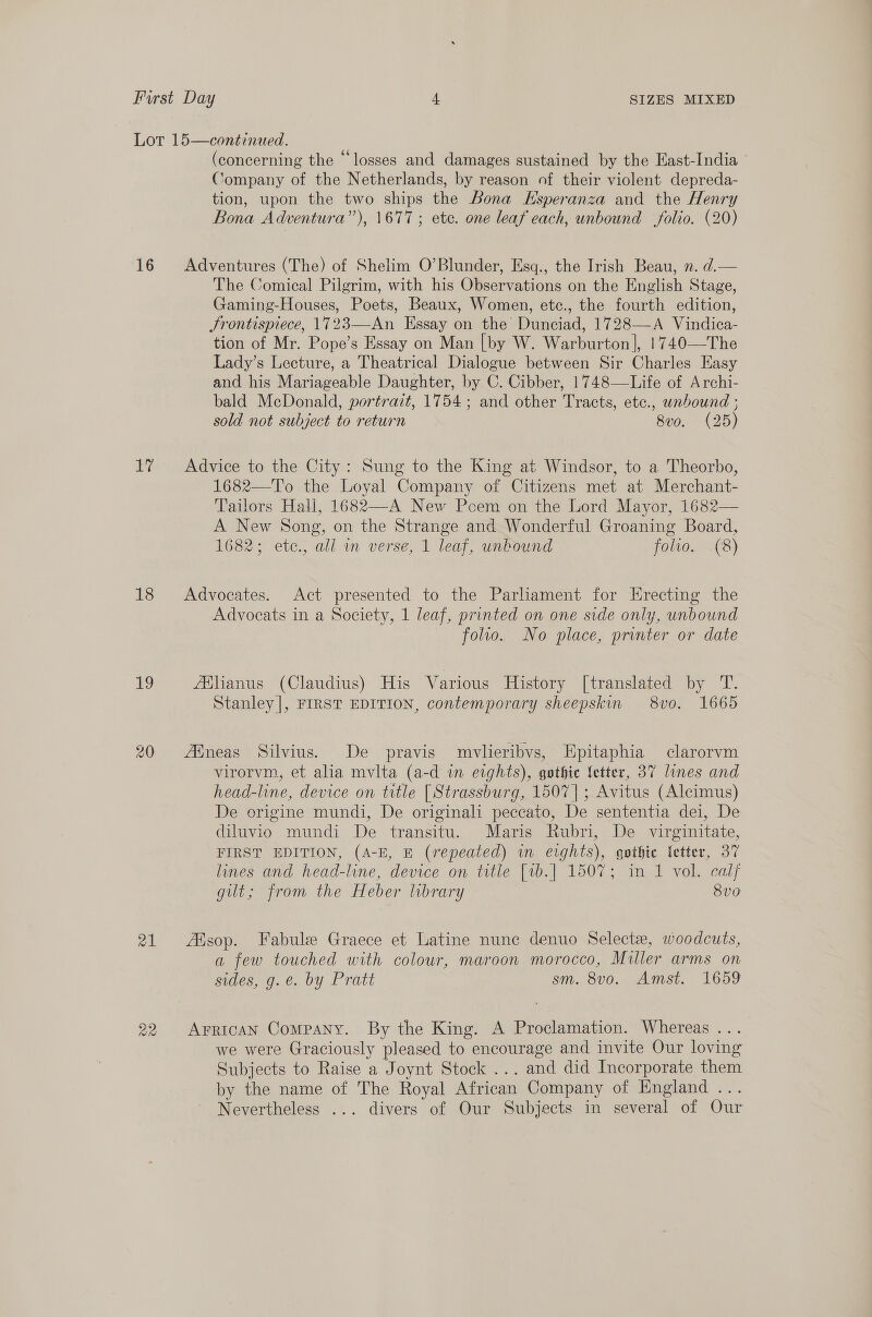 bay 18 19 21 (concerning the “losses and damages sustained by the East-India Company of the Netherlands, by reason of their violent depreda- tion, upon the two ships the Bona Hsperanza and the Henry Bona Adventura”), 1677; ete. one leaf each, unbound folio. (20) Adventures (The) of Shelim O’Blunder, Esq., the Irish Beau, n. d.— The Comical Pilgrim, with his Observations on the English Stage, Gaming-Houses, Poets, Beaux, Women, etc., the fourth edition, Srontispiece, 1723—An Essay on the Dunciad, 1728—A Vindica- tion of Mr. Pope’s Essay on Man [by W. Warburton], 1740—The Lady’s Lecture, a Theatrical Dialogue between Sir Charles Easy and his Mariageable Daughter, by C. Cibber, 1748—Life of Archi- bald McDonald, portrait, 1754; and other Tracts, etc., unbound ; sold not subject to return 8v0. (25)  Advice to the City: Sung to the King at Windsor, to a Theorbo, 1682—T’o the Loyal Company of Citizens met at Merchant- Tailors Hall, 1682—A New Pcem on the Lord Mayor, 1682— A New Song, on the Strange and Wonderful Groaning Board, 1682; etc., all in verse, 1 leaf, unbound folio. (8) Advocates. Act presented to the Parliament for Erecting the Advocats in a Society, 1 leaf, printed on one side only, unbound folto. No place, printer or date fflianus (Claudius) His Various History [translated by T. Stanley|, FIRST EDITION, contemporary sheepskin 8vo. 1665 Afneas Silvius. De pravis mvlieribvs, Epitaphia clarorvm virorvm, et alia mvlta (a-d in eights), gothic fetter, 37 lines and head-line, device on title [Strassburg, 1507]; Avitus (Alecimus) De origine mundi, De originali peccato, De sententia dei, De diluvio mundi De transitu. Maris Rubri, De virginitate, FIRST EDITION, (A-E, E (repeated) in erghts), gothic letter, 37 lines and head-line, device on title [vb.] 1507; in 1 vol. calf gilt; from the Heber library 8vo AAsop. Fabule Graece et Latine nunc denuo Select, woodcuts, a few touched with colour, maroon morocco, Miller arms on sides, g. e. by Pratt sm. 8v0o. Amst. 1659 Arrican Company. By the King. A Proclamation. Whereas . we were Graciously pleased to encourage and invite Our loving Subjects to Raise a Joynt Stock... and did Incorporate them by the name of The Royal African Company of England ... Nevertheless ... divers of Our Subjects in several of Our