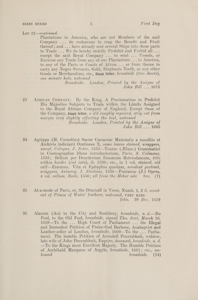 Or I'irst Day 23 20 26 Plantations in America, who are not Members of the said Company ... do endeavour to reap the Benefit and Fruit thereof ; and ... have already sent several Ships into those parts to Trade ... We do hereby strictly Prohibit and Forbid all... except the said Royal Company ... to send ... Vessels, or Exercise any Trade from any of our Plantations ... in America, to any of the Parts or Coasts of Africa ... or from thence to earry any Negro Servants, Gold, Elephants Teeth, or any other Goods or Merchandizes, ete,, fact fetter, broadside (two sheets), one minute hole, unbound Broadside. London, Printed by the Assigns of John Bill ... 1674 His Majesties Subjects to Trade within the Limits Assigned to the Royal African Company of England, Except those of the Company, Slaet letter, a slit roughly repared, strip cut from margin very slightly affecting the text, unbound Broadside. London, Printed by the Assigns of John Bill ... 1685 Archivis indiciarii Orationes X, some leaves stained, wrappers, uncut, Cologne, J. Soter, 1535—Tonius (Auhan.) Grammatici in Cosmographie libros introductorium, Paris, S. Colimeus, 1533; Bellum per Desyderium Hrasmum Roterodamum, title within border (cut into), 1b. 1530; etc., in 1 vol. stained, old calf—Erasmus.. Vita et Epitaphia quedam, woodcut portrait, wrappers, Antwerp, J. Steelsius, 1536—Pontanus (J.) Opera, 4 vol. vellum, Basle, 1556; all from the Heber sale 8vo. (7) cut of Prince of Wales’ feathers, unbound, VERY RARE folio, 29 Dec. 1659 Fool, to the Old Fool, broadside, signed Tho. Scot, March 16. 1659—To the ... High Court of Parliament ... the Illegal and Immodest Petition of Praise-God Barbone, Anabaptist and Leather-seller of London, broadside, 1660—To the ... Parlia- ment. The humble Petition of Arundell Penruddock, widdow, late wife of John Penruddock, Esquire, deceased, broadside, n. d. —To the Kings most Excellent Majesty. The Humble Petition of Archibald Marquess of Argyle, broadside, 1661; ete., un- bound broadside. (14)