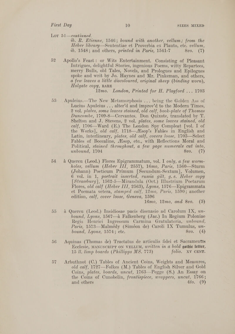 Lor 51—continued, wb. R. Etienne, 1546; bound with another, vellum; from the Heber library—Sententiae et Proverbia ex Plauto, etc. vellum, 1b. 1548; and others, printed in Paris, 1541-7 Svo.- (7) 52 Apollo’s Feast: or Wits Entertainment. Consisting of Pleasant Intrigues, delightful Stories, ingenious Poems, witty Repartees, merry Bulls, old Tales, Novels, and Prologues and Epilogues spoke and writ by Jo. Haynes and Mr. Pinkeman, and others, a few leaves a little discoloured, original sheep (binding worn), Holgate copy, RARE 12mo. London, Printed for H. Playford ... 1703 03° Apuleius—The New Metamorphosis ... being the Golden Ass of Lucius Apuleius ... alter’d and improv’d to the Modern Times, 2 vol. plates, some leaves stained, old calf, book-plate of Thomas Duncombe, 1709-8—Cervantes. Don Quixote, translated by T. Shelton and J. Stevens, 2 vol. plates, some leaves stained, old calf, 1706—Ward (E.) The London Spy Compleat [vol. I of the Works], old calf, 1718—Aisop’s Fables in English and Latin, interlineary, plates, old calf, covers loose, 1703—Select Fables of Bocecaline, Adsop, etc., with Reflections Moral and Political, stained throughout, a few page numerals cut into, unbound, 1704 Bv0..3 (7) 54 a Quercu (Leod.) Flores Epigrammatum, vol. I only, a few worm- holes, vellum (Heber III, 2557), 16mo, Paris, 1560—Sturm (Johann) Poeticum Primum [Secundum-Sextum], Volumen, 6 vol. in 1, portrait inserted, russia gilt, g.e. Heber copy [Strassburg |, 1562-5—Mirandula (Oct.) [lustrium Poetarum Flores, old calf (Heber ITT, 2563), Lyons, 1576—Epigrammata et Poemata vetera, stamped calf, 12mo, Paris, 1590; another edition, calf, cover loose, Geneva, 1596 16mo, 12mo, and 8vo. (5) 55 a Quercu (Leod.) Insidiosae pacis dissuasio ad Carolum IX, un- bound, Lyons, 1567—a Falkenberg (Jac.) In Regium Poloniae Regis Henrici Ingressum Carmina Gratulatoria, unbound, Paris, 15%73—Malmédy (Siméon de) Caroli IX Tumulus, un- bound, Lyons, 1574; ete. 8vo. (4)  56 Aquinas (Thomas de) Tractatus de articulis fidei et Sacramentis » Keclesie, MANUSCRIPT ON VELLUM, written wm a bold gothic Vetter, 15 Ul. lump boards (Phillipps MS. 773) folio. XV CENT. 5% Arbuthnot (C.) Tables of Ancient Coins, Weights and Measures, old calf, 172%7—Folkes (M.) Tables of English Silver and Gold Coins, plates, boards, uncut, 1763-—-Pegge (S.) An Hssay on the Coins of Cunobelin, frontispiece, wrappers, uncut, 1766; and others Ato. (9)