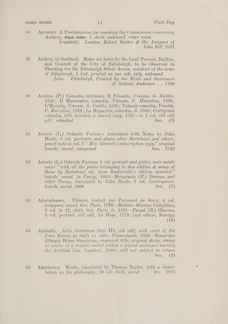58 ARcHERY. A Proclamation for reuoking the Commission concerning Archery, ‘facts letter, 1 sheet, unbound, VERY RARE broadside. London, Robert Barker &amp; the Assignes of Tohn Bill, 1631 59 Archery in Scotland. Rules set down by the Lord Provost, Baillies, and Council of the City of Edinburgh, to be Observed in Shooting for the Edinburgh Silver Arrow, woodcut of the arms of Edinburgh, 1 leaf, printed on one side only, unbound folio. Kdimburgh, Printed by the Hews and Successors of Andrew Anderson ... 1709 60 Aretino (P.) Comedia intitolata Il Filosofo, Vinegia, G. Grolito, 1546; Il Marescalco, comedia, Vinegia, FP. Marcolim, 1536; L’Horatia, Vinegia, G. Grolito, 1546 ; Talanta comedia, Vinetia, F'. Marcolin, 1542 ; Lo Hipocrito, comedia, 1b. 1542 ; Cortigiana comedia, title mended, a shaved copy, 1545; in 1 vol. old calf gut, rebacked Sven 1) 61 Ariosto (L.) Orlando Furioso: translated with Notes by John Hoole, 5 vol. portraits and plates after Bartolozz. and others, pencil note wn vol. I“ Mrs. Garrick’s subscription copy,” original boards, uncut, unopened eve. 1783 62 Ariosto (L.) Orlando Furioso, 4 vol. portrait and plates, note inside cover “with all the plates belonging to this edition &amp; many of those by Bartolozz etc. from Baskervilles edition mserted,” boards, uncut, in Parigt, 1805—Metastasio (P.) Dramas and ~ other Poems, translated by John Hoole, 3 vol. frontispieces, boards, uncut, 1800 8vo. (7) 63 Aristophanes. Théatre, traduit par Poimsinet de Sivry, 4 vol. wrappers, uncut, 8vo, Paris, 1790—Moliére. Giuvres Completes, 6 vol. in 12, cloth, 8v0, Paris, 1b. 1831—Pascal (B.) Ciuvres, 5 vol. portrait, old calf, La Haye, 1779; and others, Foreign (46) 64 Aristotle. Artis rhetoricae libri III, old calf, with crest of Sor John Rivers (a bull) on sides, Prancofurdi, 1588—Benavides (Diego) Horae Succisivae, engraved title, original sheep, stamp in centre of a woman seated within a fenced enclosure nursing the Scottish lion, Lugduni, 1660; sold not subject to return 8vo. (2) 65 AristotLe. Works, translated by Thomas Taylor, with a disser- tation on his philosophy, 10 vol. cloth, uncut 4to. 1812
