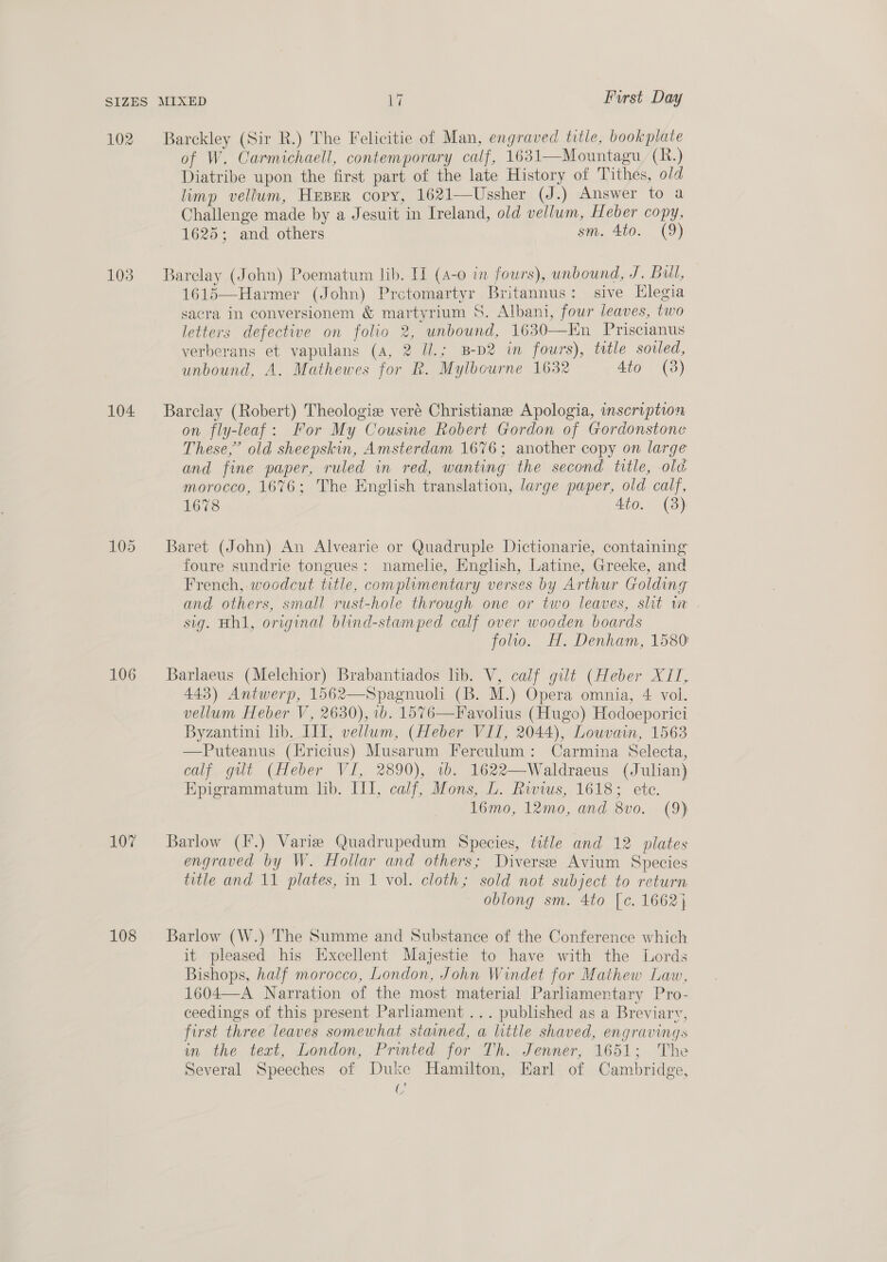 102 103 104 106 107 108 Barckley (Sir R.) The Felicitie of Man, engraved title, bookplate of W. Carmichaell, contemporary calf, 1631—Mountagu, (R.) Diatribe upon the first part of the late History of Tithes, old limp vellum, Heper copy, 1621—Ussher (J.) Answer to a Challenge made by a Jesuit in Ireland, old vellum, Heber copy, 1625; and others sm. 4to. (9)  Barclay (John) Poematum lib. H (4-0 in fours), unbound, J. Bul, 1615—Harmer (John) Prctomartyr Britannus: sive Elegia sacra in conversionem &amp; martyrium S. Albani, four leaves, two letters defective on folio 2, unbound, 1630—Kn Priscianus verberans et vapulans (A, 2 U.; B-D2 in fours), title sovled, unbound, A. Mathewes for R. Mylbourne 1632 Ato (3) Barclay (Robert) Theologiz veré Christiane Apologia, inscription on fly-leaf: For My Cousine Robert Gordon of Gordonstone These,” old sheepskin, Amsterdam 1676; another copy on large and fine paper, ruled in red, wanting the second title, old morocco, 1676; The English translation, large paper, old calf, 1678 4to. (3) Baret (John) An Alvearie or Quadruple Dictionarie, containing foure sundrie tongues: namelie, English, Latine, Greeke, and French, woodcut title, complimentary verses by Arthur Golding and others, small rust-hole through one or two leaves, shit w sig. Hh1, original blind-stamped calf over wooden boards folio. H. Denham, 1580 Barlaeus (Melchior) Brabantiados lib. V, calf gilt (Heber XIT, 443) Antwerp, 1562—Spagnuoli (B. M.) Opera omnia, 4 vol. vellum Heber V, 2630), 1b. 1576—Favolius (Hugo) Hodoeporici Byzantini lib. LI, vellum, (Heber VII, 2044), Louvain, 1563 —Puteanus (Ericius) Musarum Fereulum: Carmina Selecta, calf gilt (Heber VI, 2890), 1b. 1622—Waldraeus (Julian) Epigrammatum lib. III, calf, Mons, L. Rivius, 1618; ete. 16mo, 12mo, and 8vo. (9) Barlow (F.) Varia Quadrupedum Species, title and 12 plates engraved by W. Hollar and others; Diverse Avium Species title and 11 plates, in 1 vol. cloth; sold not subject to return oblong sm. 4to [c. 1662} Barlow (W.) The Summe and Substance of the Conference which it pleased his Excellent Majestie to have with the Lords Bishops, half morocco, London, John Windet for Mathew Law, 1604—A Narration of the most material Parliamentary Pro- ceedings of this present Parliament ... published as a Breviary, first three leaves somewhat stained, a little shaved, engravings in the text, London, Printed for Th. Jenner, 1651; The Several Speeches of Duke Hamilton, Earl of Cambridge, U