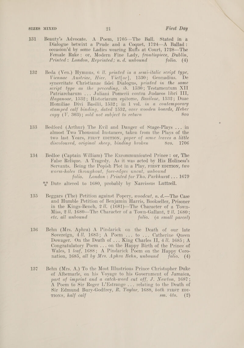 131 133 134 136 137 Dialogue betwixt a Prude and a Coquet, 1724—A Ballad : occasion’d by some Ladies wearing Ruffs at Court, 1728—The Female Rake: or, Modern Fine Lady, frontispiece, Dublin, Printed: London, Reprinted; n. d. unbound folio. (4) Viennae Austriae, Hier. Vret{or], 1530; Gennadius. De synceritate Christianae fidei Dialogus, printed wm the same script type as the preceding, vb. 1530; Testamentum XII Patriarcharum ... Juliani Pomerii contra Judaeos libri III, Haganoae, 1532; Historiarum epitome, Basileae, 1532; Duae Homiliae Divi Basilii, 1532; in 1 vol. in a contemporary stamped calf binding, dated 1532, over wooden boards, Heber copy (V. 303); sold not subject to return 8vo almost Two Thousand Instances, taken from the Plays of the two last Years, FIRST EDITION, paper of some leaves a little discoloured, original sheep, binding broken 8v0. 1706 False Relique. A Tragedy. As it was acted by His Holiness’s Servants. Being the Popish Plot in a Play, FIRST EDITION, two worm-holes throughout, fore-edges uncut, unbound folio. London: Printed for Tho. Parkhurst... 1679 and Humble Petition of Benjamin Harris, Bookseller, Prisoner in the Kings-Bench, 2 //. (1681)—The Character of a Town- Miss, 2 J/. 1680—The Character of a Town-Gallant, 2 //. 1680; etc. all unbound folio. (a small parcel) Sovereign, 4//. 1685; A Poem ... to ... Catherine Queen Dowager. On the Death of ... King Charles IJ, 4 il. 1685; A Congratulatory Poem... on the Happy Birth of the Prince’ of Wales, 1 leaf, 1688; A Pindarick Poem on the Happy Coro- nation, 1685, all by Mrs. Aphra Behn, unbound — folio. (A) of Albemarle, on his Voyage to his Government of Jamaica, part of wmprint and a catch-word cut off, J. Newton, 1687; A Poem to Sir Roger L’Estrange ... relating to the Death of Sir Edmund Bury-Godfrey, R. Taylor, 1688, both FIRST EDI- TIONS, half calf sm. 4to. (2)