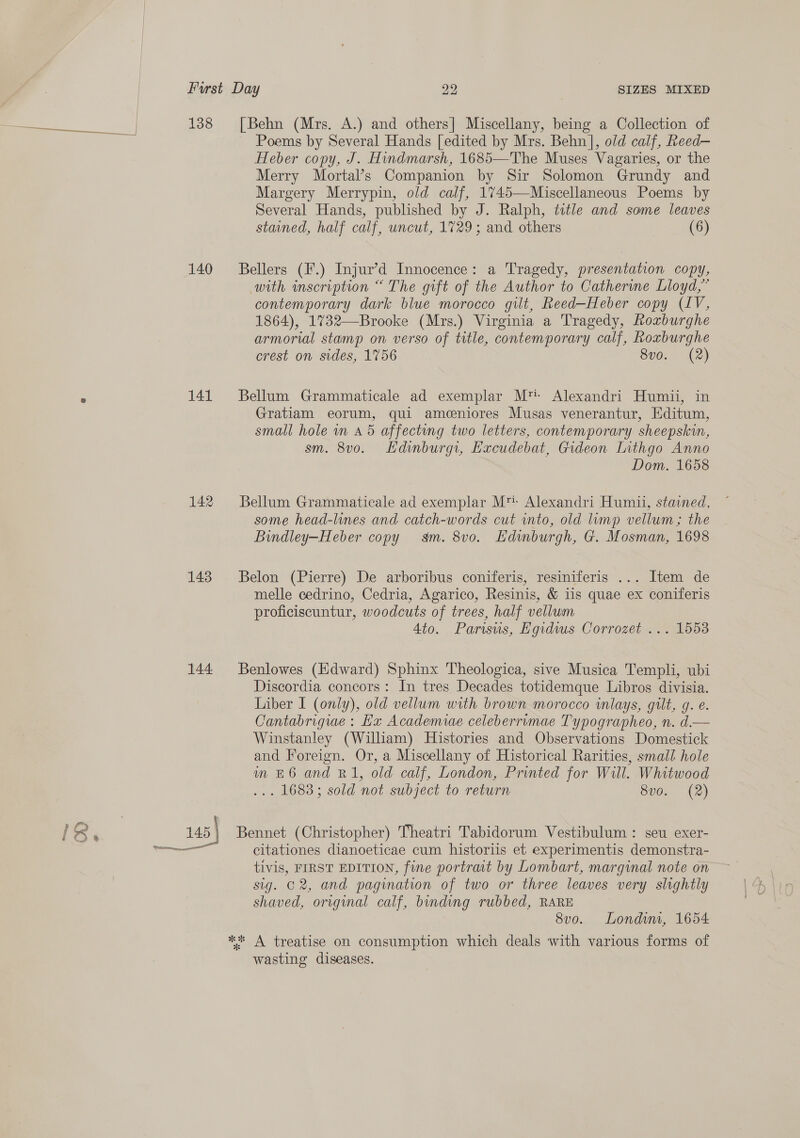 138 140 141 142 143 144. [Behn (Mrs. A.) and others] Miscellany, being a Collection of Poems by Several Hands [edited by Mrs. Behn], old calf, Reed— Heber copy, J. Hindmarsh, 1685—The Muses Vagaries, or the Merry Mortal’s Companion by Sir Solomon Grundy and Margery Merrypin, old calf, 1745—Miscellaneous Poems by Several Hands, published by J. Ralph, title and some leaves stained, half calf, uncut, 1729; and others (6) Bellers (F.) Injur’d Innocence: a Tragedy, presentation copy, with inscription “ The gift of the Author to Catherine Lloyd,” contemporary dark blue morocco gilt, Reed—Heber copy (LV, 1864), 1%732—Brooke (Mrs.) Virginia a Tragedy, Roxburghe armorial stamp on verso of title, contemporary calf, Roxburghe crest on sides, 1756 8v0. (2) Bellum Grammaticale ad exemplar M™- Alexandri Humii, in Gratiam eorum, qui amceniores Musas venerantur, Editum, small hole in 45 affecting two letters, contemporary sheepskin, sm. 8v0. Hdinburgi, Excudebat, Gideon Lithgo Anno Dom. 1658 Bellum Grammaticale ad exemplar M™' Alexandri Humii, stained, some head-lines and catch-words cut into, old lump vellum; the Bindley—Heber copy sm. 8v0. Edinburgh, G. Mosman, 1698 Belon (Pierre) De arboribus coniferis, resiniferis ... Item de melle cedrino, Cedria, Agarico, Resinis, &amp; iis quae ex coniferis proficiscuntur, woodcuts of trees, half vellum Ato. Parisus, Egidws Corrozet ... 1553 Benlowes (idward) Sphinx Theologica, sive Musica Templi, ubi Discordia concors: In tres Decades totidemque Libros divisia. Liber I (only), old vellum with brown morocco inlays, gilt, g. e. Cantabrigiae : Ex Academiae celeberrimae Typographeo, n. d.— Winstanley (William) Histories and Observations Domestick and Foreign. Or, a Miscellany of Historical Rarities, small hole m £6 and R1, old calf, London, Printed for Will. Whitwood ... 1683; sold not subject to return 8vo. (2) Bennet (Christopher) Theatri Tabidorum Vestibulum : seu exer- citationes dianoeticae cum historiis et experimentis demonstra- tivis, FIRST EDITION, fine portrait by Lombart, marginal note on sig. 02, and pagination of two or three leaves very slightly shaved, original calf, binding rubbed, RARE 8vo. Londium, 1654 wasting diseases.