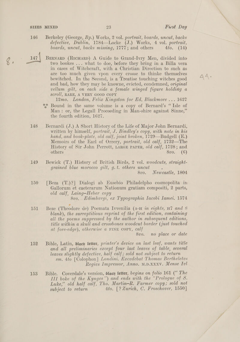 @ 146 147 148 149 150 151 152 153 Berkeley (George, Bp.) Works, 2 vol. portrait, boards, uncut, backs defectwe, Dublin, 1%84—Locke (J.) Works, 4 vol. portrait, boards, uncut, backs missing, 1777; and others 4to. (14) BERNARD (RicHarpD) A Guide to Grand-Ivry Men, divided into two bookes ... what to doe, before they bring in a Billa vera in cases of Witchcraft, with a Christian Direction to such as are too much given vpon every crosse to thinke themselves bewitched. In the Second, is a Treatise touching witches good and bad, how they may be knowne, evicted, condemned, original vellum gilt, on each side a female winged figure holdiig a scroll, RARE, A VERY GOOD COPY 12mo. London, Felix Kingston for Ed. Blackmore ... 1627 Man: or, the Legall Proceeding in Man-shire against Sinne,” the fourth edition, 1627. Bernardi (J.) A Short History of the Life of Major John Bernardi, written by himself, portrait, J. Bindley’s copy, with note in his hand, and book-plate, old calf, jount broken, 1729—Budgell (H.) Memoirs of the Earl of Orrery, portrait, old calf, 1732—The History of Sir John Perrott, LARGE PAPER, old calf, 1728; and others 8vo. (6) Bewick (T.) History of British Birds, 2 vol. woodcuts, straight- grained blue morocco gilt, g.t. others uncut g 8vo. Newcastle, 1804 [Beza (T.)?] Dialogi ab HKusebio Philadelpho cosmopolita in Gallorum et caeterarum Nationum gratiam compositi, 2 parts, old calf, Lavng—Heber copy 8v0o. Edimburg, ex Typographia Iacobi Tame. 1574: Beze (Theodore de) Poemata Ivvenilia (A-H in eights, HT and 8 blank), the surreptitious reprint of the furst edition, containing all the poems suppressed by the author in subsequent editions, title within a skull and crossbones woodcut border (just touched at fore-edge), otherwise a FINE COPY, calf 8vo. no place or date Bible, Latin, fact fetter, printer's device on last leaf, wants title and all preliminaries except four last leaves of table, several leaves slightly defective, half calf; sold not subject to return sm. 4to [Colophon] Londim. Hacvdebat Thomas Bertheletus Regis Impressor, Anno. M.D.Xxxv. Mense Iv! Bible. Coverdale’s version, Slack Setter, begins on folio 161 (“ The III boke of the Kynges”) and ends with the “Prologue of 8. Luke,’ old half calf, Tho. Martin-R. Farmer copy; sold not subject to return Ato. [? Zurich, C. Froschover, 1550 |