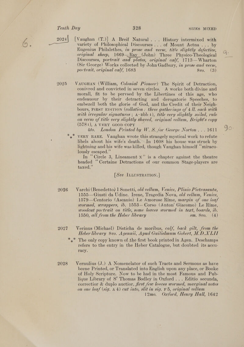 2024 [Vaughan (T.)] A Breif Natural... History intermixed with — variety of Philosophical liscoursés . . of Mount Aetna ... by Kugenius Philalethes, ¢n prose and verse, title slightly defective, original sheep, 1669—Ray (John) Three Physico-Theological Discourses, portrait and plates, original calf, 1713—Wharton (Sir George) Works collected by John Gadbury, in prose and verse, portrait, original calf, 1683 8v0. (3) 2025 VAUGHAN (William, Colonial Pioneer) The Spirit of Detraction, conivred and convicted in seven circles. A worke both divine and morall, fit to be pervsed by the Libertines ot this age, who endeauour by their detracting and derogatorie Speeches, to embezell both the glorie of God, and the Credit of their Neigh- bours, FIRST EDITION (collation : three gatherings of 4 Ul. each with with irregular signatures ; A-Bbb 1), title very slightly soiled, rule on verso of title very sohtly shaved, original vellum, Bright's copy (5781), A VERY GOOD COPY 4to. London Printed by W.S. for George Norton... 1611 x VERY RARE. Vaughan wrote this strangely mystical work to refute libels about his wife’s death. In 1608 his house was struck by lightning and his wife was killed, though Vaughan himself “miracu- lously escaped.”’ In “Circle 3, Lineament x” is a chapter against the theatre headed “Certaine Detractions of our common Stage-players are taxed.” [See ILLUSTRATION. | 2026 Varchi (Benedetto) 1 Sonetti, old vellum, Venice, Plinio Pietrasanta, 1555—Giusti da Udine. Irene, Tragedia Nova, old vellum, Venice, 1579—Centorio (Ascanio) I.e Amorose Rime, margin of one leaf wormed, wrappers, 7b. 1553-- Corso (Anton’ Giacomo) Le Rime, woodcut portrait on title, some leaves wormed in teat, boards, ib. 1550, all from the Heber library sm. 8vo. (4) 2027 Verinus (Michael) Disticha de moribus, calf, back gilt, from the Heber library 8vo. Agennii, Apud Guilielmum Gobert, M. DX LI *,* The only copy known of.the first book printed in Agen. Deschamps refers to the entry in the Heber Catalogue, but doubted its accu- racy. 2028 Vernulius (J.) A Nomenclator of such Tracts and Sermons as have beene Printed, or Translated into English upon any place, or Booke of Holy Scripture. Now to be had in the most Famous and Pub- lique Library of S Thomas Bodley in Oxford... Editio secunda, correctior &amp; duplo auctior, first few leaves wormed, marginal notes on one leaf (sig. A 4) cut into, slit in sig. F 5, original vellum 12mo0. Oxford, Henry Hall, 1642 ana fe: oO