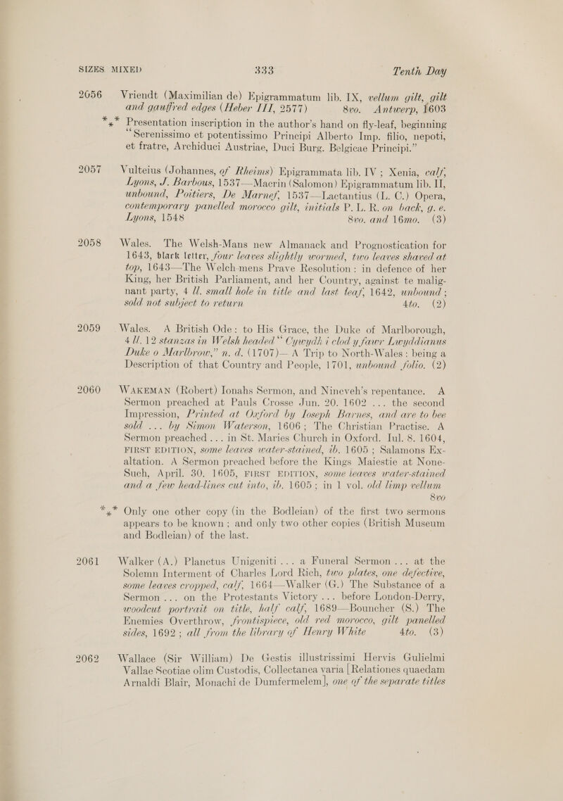 2056 ~==Vriendt (Maximilian de) Epigrammatum lib. IX, vellum gilt, gult and gauffred edges (Heber ITT, 2577) 8vo. Antwerp, 1603 kif al Presentation inscription in the author’s hand on fly-leaf, beginning Serenissimo et potentissimo Principi Alberto Imp. filio, nepoti, et fratre, Archiduci Austriae, Duci Burg. Belgicae Principi.” 2057 = Vulteius (Johannes, of Rheims) Epigrammata lib. IV; Xenia, calf, Lyons, J. Barbous, 1537—Macrin (Salomon) Epigrammatum lib. II, unbound, Poitiers, De Marnef, 1537—Lactantius (L. ©.) Opera, contemporary panelled morocco gilt, initials P.L. R. on back, g. e. Lyons, 1548 800. and 16mo. (3)  2058 Wales. The Welsh-Mans new Almanack and Prognostication for 1643, black letter, four leaves slightly wormed, two leaves shaved at top, 1643—-The Welch-mens Prave Resolution : in defence of her King, her British Parliament, and her Country, against te malig- nant party, 4 d/. small hole in title and last leaf, 1642, unbound ; sold not subject to return Ae! 2) 2059 Wales. A British Ode: to His Grace, the Duke of Marlborough, 4U/.12 stanzas in Welsh headed * Cywydh i clod y fawr Lwyddianus Duke o Marlbrow,” n. d. (1707)— A Trip to North-Wales : being a Description of that Country and People, 1701, wnbound folio. (2) 2060 WAKEMAN (Robert) Ionahs Sermon, and Nineveh’s repentance. A Sermon preached at Pauls Crosse Jun. 20. 1602 ... the second Impression, Printed at Oxford by Loseph Barnes, and are to bee sold ... by Simon Waterson, 1606; The Christian Practise. A Sermon preached... in St. Maries Church in Oxford. Tul. 8. 1604, FIRST EDITION, some leaves water-stained, 1b. 1605 ; Salamons Ex- altation. A Sermon preached before the Kings Maiestie at None- Such, April. 30. 1605, FIRST EDITION, some leaves water-stained and a few head-lines cut into, 7b. 1605; in 1 vol. old limp vellum 8vo *,* Only one other copy (in the Bodleian) of the first two sermons appears to be known; and only two other copies (British Museum and Bodleian) of the last. 2061 #Walker (A.) Planctus Unigeniti... a Funeral Sermon... at the Solemn Interment of Charles Lord Rich, two plates, one defective, some leaves cropped, calf, 1664—Walker (G.) The Substance of a Sermon... on the Protestants Victory ... before London-Derry, woodcut portrait on title, half calf, 1689—Bouncher (S.) The Enemies Overthrow, frontispiece, old red morocco, gilt panelled sides, 1692; all from the library of Henry White 4to. (3) 2062 Wallace (Sir William) De Gestis illustrissimi Hervis Gulielmi Vallae Scotiae olim Custodis, Collectanea varia | Relationes quaedam Arnaldi Blair, Monachi de Dumfermelem], one of the separate titles