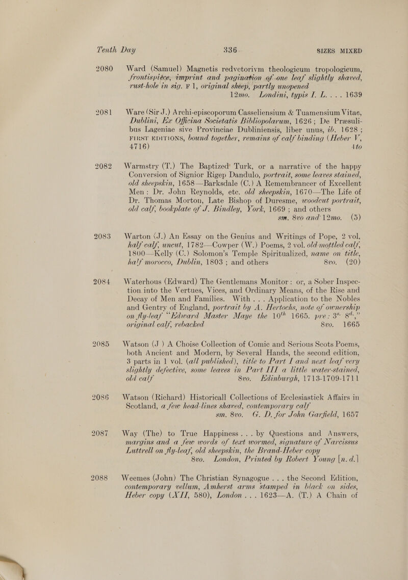 2081 2083 2084 2086 2087 2088 Ward (Samuel) Magnetis redvctorivm theologicum tropologicum, Jrontispiéce, imprint and pagination of .one leaf slightly shaved, rust-hole in sig. F 1, original sheep, partly unopened 12mo. Londini, typis I. L. ... 1639 Ware (Sir J.) Archi-episcoporum Casseliensium &amp; Tuamensium Vitae, Dublini, Ex Officina Societatis Bibliopolarum, 1626; De Preesuli- bus Lageniae sive Provinciae Dubliniensis, liber unus, 7b. 1628 ; FI iM EDITIONS, bound together, remains of calf binding (Heber V, 4716 Ato Warmstry (T.) The Baptized’ Turk, or a narrative of the happy Conversion of Signior Rigep Dandulo, portrait, some leaves stained, Men: Dr. John Reynolds, ete. old sheepskin, 1670—The Life of Dr. Thomas Morton, Late Bishop of Duresme, woodcut portrait, old calf, bookplate of J. Bindley, York, 1669 ; and others sm. 8v0 and’ 12mo. (5) Warton &lt;J.) An Essay on the Genius and Writings of Pope, 2 vol, half calf, uncut, 1782——Cowper (W.) Poems, 2 vol. old mottled calf, 1800—Kelly (C.) Solomon’s Temple Spiritualized, name on title, half morocco, Dublin, 1803 ; and others 8vo. (20) Waterhous (Edward) The Gentlemans Monitor: or, a Sober Inspec- tion. into the Vertues, Vices, and Ordinary Means, of the Rise and Decay of Men and Families. With... Application to the Nobles and Gentry of England, portrait by A. Hertochs, note of ownership on fly-leaf “Hdward Master Maye the 10% 1665. pre: 3% 8%,” original calf, rebacked 8vo. 1665 Watson (J ) A Choise Collection of Comic and Serious Scots Poems, both Ancient and Modern, by Several Hands, the second edition, 3 parts in 1 vol. (a/l published), title to Part I and next leaf very slightly defective, some leaves in Part ITT a little water-stained, old calf 8vo. Kdinburgh, 1713-1709-1711 Watson (Richard) Historicall Collections of Ecclesiastick Affairs in Scotland, a few head-lines shaved, contemporary calf sm. 8vo. G. D. for John Garfield, 1657 Way (The) to True Happiness... by Questions and Answers, margins and a few words of teat wormed, signature of Narcissus Luttrell on fly-leaf, old sheepskin, the Brand-Heber copy 8vo. London, Printed by Robert Young |n. d.| Weemes (John) The Christian Synagogue ... the Second Edition, contemporary vellum, Amherst arms stamped in black on sides, Heber copy (XII, 580), London... 1623—A. (T.) A Chain of