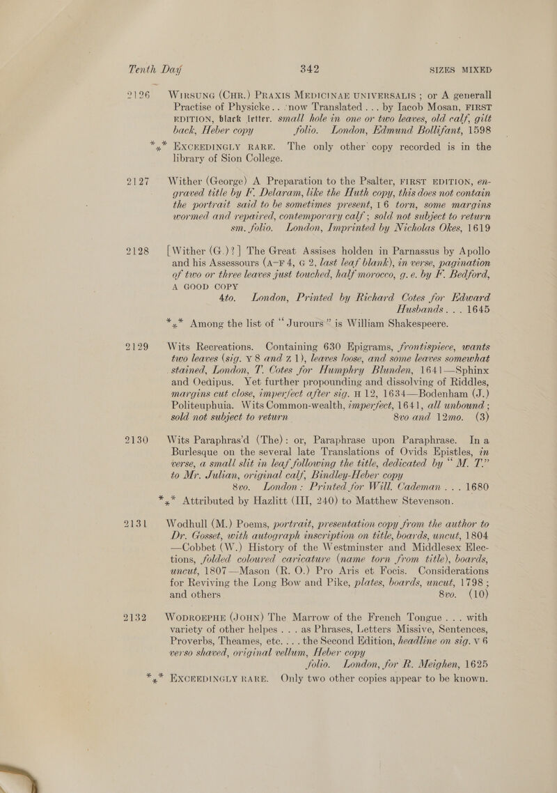 2126 WirsunG (Cur.) Praxis MEDICINAE UNIVERSALIS ; or A generall Practise of Physicke.. now Translated ... by Iacob Mosan, FIRST EDITION, black letter. small hole in one or two leaves, old calf, gilt back, Heber copy Solio. London, Edmund Bollifant, 1598 *,* HXCEEDINGLY RARE. The only other copy recorded is in the library of Sion College. 2127 Wither (George) A Preparation to the Psalter, FIRST EDITION, en- graved title by F. Delaram, like the Huth copy, this does not contain the portrait said to be sometimes present, 16 torn, some margins wormed and repaired, contemporary calf ; sold not subject to return sm. folio. London, Imprinted by Nicholas Okes, 1619 9128 [Wither (G.)?] The Great Assises holden in Parnassus by Apollo and his Assessours (A-F 4, G 2, last leaf blank), in verse, pagination of two or three leaves gust touched, half morocco, g.e. by F. Bedford, A GOOD COPY 4to. London, Printed by Richard Cotes for Edward Husbands... 1645 *.* Among the list of “ Jurours’” is William Shakespeere. 2129 Wits Recreations. Containing 630 Epigrams, frontispiece, wants two leaves (sig. Y 8 and 71), leaves loose, and some leaves somewhat stained, London, T. Cotes for Humphry Blunden, 1641—Sphinx and Oedipus. Yet further propounding and dissolving of Riddles, margins cut close, imperfect after sig. H 12, 1634—Bodenham (J.) Politeuphuia. Wits Common-wealth, zmperfect, 1641, all unbound ; sold not subject to return 8v0 and 12mo. (3)  2130 Wits Paraphras’d (The): or, Paraphrase upon Paraphrase. In a Burlesque on the several late Translations of Ovids Epistles, 2m verse, a small slit in leaf following the title, dedicated by “ M. T.” to Mr. Julian, original calf, Bindley-Heber copy 8vo. London: Printed for Will. Cademan ... 1680 *.* Attributed by Hazlitt (III, 240) to Matthew Stevenson. 9131 Wodhull (M.) Poems, portrait, presentation copy from the author to Dr. Gosset, with autograph inscription on title, boards, uncut, 1804. —Cobbet (W.) History of the Westminster and Middlesex Elec- tions, folded coloured caricature (name torn from title), boards, uncut, 1807 —Mason (R. O.) Pro Aris et Focis. Considerations for Reviving the Long Bow and Pike, plates, boards, uncut, 1798 ; and others 8v0. (10) 2132 WoprorPHe (JoHN) The Marrow of the French Tongue... with variety of other helpes . . . as Phrases, Letters Missive, Sentences, Proverbs, Theames, etc... . the Second Edition, headline on sig. V 6 verso shaved, original vellum, Heber copy Solio. London, for R. Meighen, 1625 *,* EXCEEDINGLY RARE. Only two other copies appear to be known. 