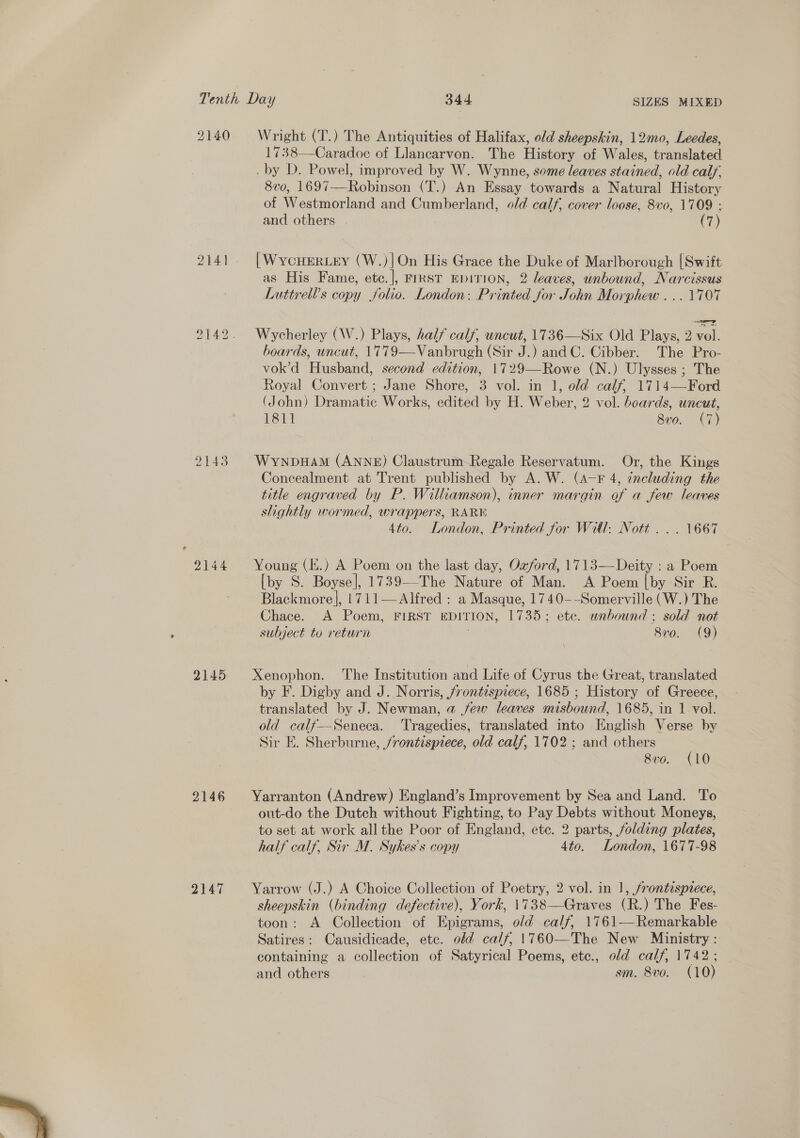  2140 2141 2143 2144 2145 2146 2147 Wright (T.) The Antiquities of Halifax, old sheepskin, 12mo, Leedes, 1738—Caradoc of Llancarvon. The History of Wales, translated . by D. Powel, improved by W. Wynne, some leaves stained, old calf. 8vo0, 1697—Robinson (T.) An Essay towards a Natural History of Westmorland and Cumberland, old calf, cover loose, 8vo, 1709 : [WycHERLEY (W.)|On His Grace the Duke of Marlborough [Swift as His Fame, ete.], FIRST EDITION, 2 leaves, unbound, Narcissus Luttrell’s copy folio. London: Printed for John Morphew ...1707 Wycherley (W.) Plays, half calf, uncut, 1736—Six Old Plays, 2 vol. boards, uncut, 1779—Vanbrugh (Sir J.) and C. Cibber. The Pro- vok’d Husband, second edition, 1729—Rowe (N.) Ulysses ; The Royal Convert ; Jane Shore, 3 vol. in 1, old calf, 1714—Ford (John) Dramatic Works, edited by H. Weber, 2 vol. boards, uneut, 1811 8vo. (7) WynpbHam (ANNE) Claustrum-Regale Reservatum. Or, the Kings Concealment at Trent published by A. W. (A-F 4, including the title engraved by P. Williamson), inner margin of a few leaves slightly wormed, wrappers, RARE 4to. London, Printed for Wil. Nott... 1667 Young (E.) A Poem on the last day, Ozford, 1713—Deity : a Poem [by S. Boyse], 1739—-The Nature of Man. A Poem [by Sir R. Blackmore], 1711—Alfred : a Masque, 1740--Somerville (W.) The Chace. A Poem, FIRST EDITION, 1735; etc. wnbound ; sold not subject to return 800. (9) Xenophon. The Institution and Life of Cyrus the Great, translated by F. Digby and J. Norris, frontispiece, 1685 ; History of Greece, translated by J. Newman, a few leaves misbound, 1685, in 1 vol. old calf—Seneca. ‘Tragedies, translated into English Verse by Sir E. Sherburne, /rontispiece, old calf, 1702 ; and others ; 8 v0. LO Yarranton (Andrew) England’s Improvement by Sea and Land. To out-do the Dutch without Fighting, to Pay Debts without Moneys, to set at work all the Poor of England, etc. 2 parts, folding plates, half calf, Sir M. Sykes’s copy 4to. London, 1677-98 Yarrow (J.) A Choice Collection of Poetry, 2 vol. in 1, frontispiece, sheepskin (binding defective), York, 1738—Graves (R.) The Fes- toon: A Collection of Epigrams, old calf, 1761—Remarkable Satires: Causidicade, etc. old calf, 1760—The New Ministry: containing a collection of Satyrical Poems, ete., old calf, 1742; and others | sm. 8vo. (10)