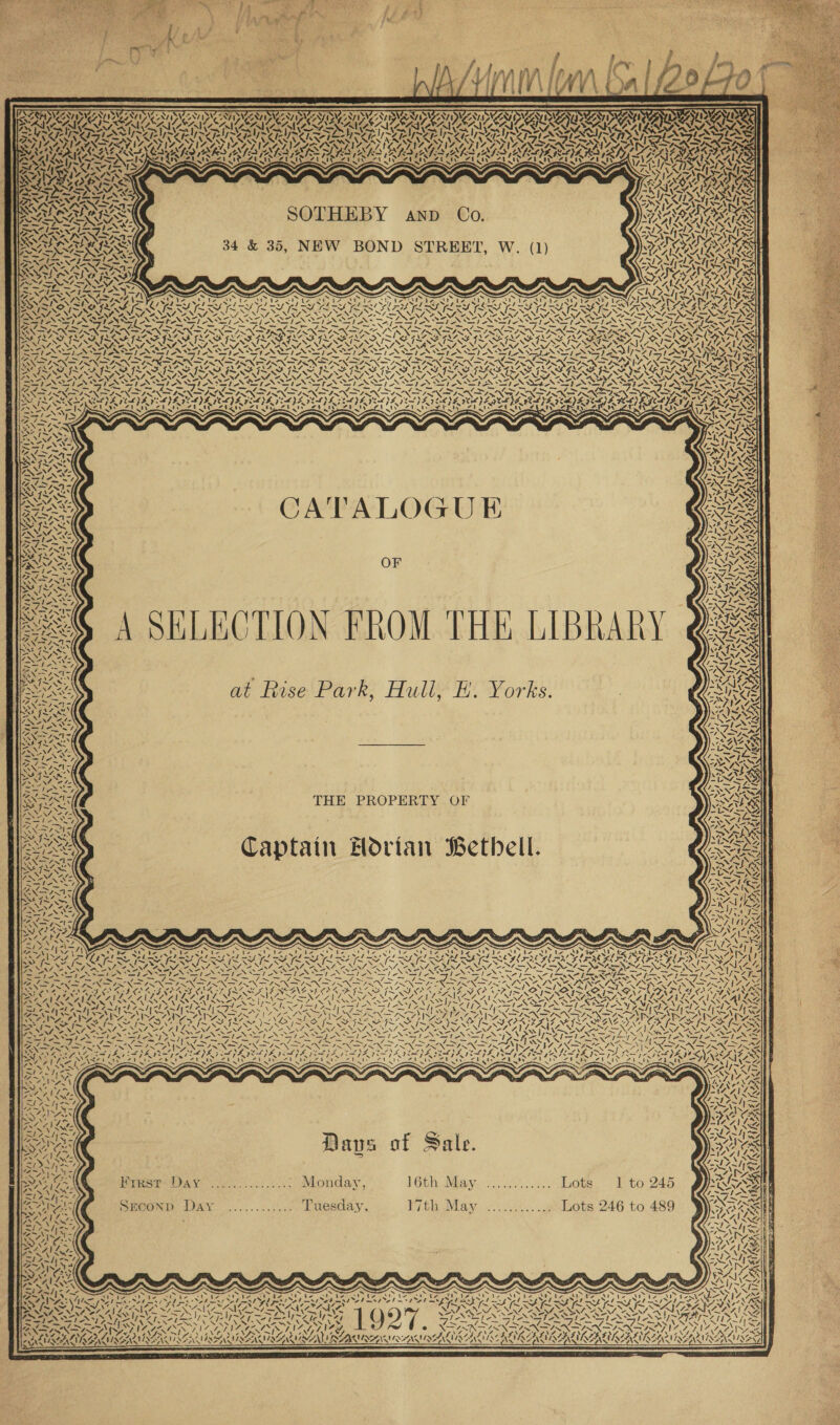       AMA CEAL ES VS PAT a ae Pa Ope YS SY SAS IO I RN La | VED A SCANE WAY MRO ATE ATE ALAS eT tert Poy \eexy Nee Vv      ST TEATS SOTHEBY C 1% aq BRE i Ly AND 0. Ae yt POPE EL GS na’ s ~ ars Saher 37 a j’ Ris Al ry SI eS 34 &amp; 35, NEW BOND STREET, W. (1) SRR TISSIAS SACI aS moe x » IFN Vaud PO Ne ‘- X ST Cat fet Cred bc &lt;hay 9 eat en RAAINAZ On ING ya Y St Dy Wg &gt; SAIS SWS SS x XN x u x N TY ISN S S SOA! AES, HNN Re ARN MIME VIMEO LUTE TT eT a aL Le FNL BA SR SN SN SN Se SSN epee IESG ~ = ~ ‘ “i = = =~ ~ cn ~ ~ — _ — _— “7. N SACO RAD RODE ADSREORAD Rane wp WADA STS. SRSAADAAD RADA FiO RAMA. VORNEE xeon’ ESRI RIS EIS COCALO UR LU LULU PACU OA OU PISS ONA A NG NAO a WS AEE “ “ “Vv NOM ‘“ \ NA =, NIL, NOH, &amp;, » Nv SENN TNT RN START ANS ANT RT ANT AST NT ASTANA TANT NPN TST TSN PNT BH SN &gt; RNIN = SPN SIN IN DRAIN DIN DNDN =, SNS NIN &gt; TA}. a Pa rr ay ee ROFL RADE ROS GOO PROP MORRO RENO NTEROPTRO NTR ON ROW ROTARNTCROR RET TOA A ORLY LEG RY ANNI NNI SO NISITENNT Wo NATE NNT we SIRI NINT A NAT ANNIE NIST NRT SIRT NESTD SINT SIE NERD ERT NERS MST SES PENA ssi} ete ASIA ike SINS Se &lt;S 1 SS NSP AS SIAN SIS IA &lt;S a StS LO OSG oS _— _ &gt; ~ ~ Pag ~ Reed - _— ; ~~ —_ be _— di 7 _— _ ~ ~ /&gt; esr _— i, ra = ; NON ae OTRO TY SOT ITY ITV SOOTY SOT ITY DAV aR DTT tis Re TY TF aoa OP ns MTSE OI SPA VCE VILE IVI CDE TDI LVL IESG EVIE VE DED ID NICO D EDOVE IRE YD EI EDI FEL) SLAVIA IY, ‘FLAN SN MA a5 Lana&gt; Zl ty LaneD ty Zitat PA LeU eral PACD ECA Te Hate Lead cal eS eye TRAD St ty iy BLA ey Sf. wi 5 N Res) aaa pec ES Gio tmipaimvipripNim~—im iam mewimwimwey AS S SNA ~? SANS SATS eS Nn . eg FZ YN UFZ ale Ab aa MVS SN SA RIXKS. AY VN, “fe ~ MRE 7 Ue “lS e wg Oy SPRAES AIMS Sey i r ih A O G E LO’ eel eS *3, . fa ee &gt; as ey st JT a) F NOS AL Nea A 7 Nera VE IM QE BRNSS ee z AINA Sz, Z~NEM ANE 7ST ONS 57 / Py WA ~ PY, - 1-; AN OSA RU MIMS SNS = XN Ninf Oe FRNA OF SANS Sf SG V me WNT ANID oN we Rea NAY PN REND Sig) NA PeSS eS OSS : Ware Sy A SELECTION FROM THE LIBRARY es NE RSE, ua wie RAO Nae NA oa NAPE 1~ Stes nd Raita. SA? es ess ARS t Ruse Park, Hull, E. York SIGE SINR at Ruse Park, Hull? EH Yorks. Gae i De ee WY ALIA AS ~ Ant \ a iA v Ss G87 s. Ue MISS fe RG SNS oe \ NE = NSIS Sst GLASS Rae ALAS BDO ee Se sles Ns Rd fetes Cia era Ne YX? YN UR ; ae ps . 1 hays STIS SND My N= I&gt; Wj e Sy Lead 7) NNSA and WAS THE PROPERTY OF Os AUREL? NA No a catty LY ae ee NO Pa! | — Pl OI aA WHA ZN 5 yf ‘S ISS NAY ENCSY SED Captain Hovian Bethell. Me             eee Pe 7 yl | eee alo 6X ed vaig ~ BNR te Pas ee 3 = Ps ae, SNoy oN. SM A ASS AAT at 7&gt; \ egos ~/ 717 RR Ge LPN Wy 1 ' ' * cs &gt; eat b&gt; 4 \ . n&gt; [~~ Y { XN N es {~ 1“ N ~ A re. = 4 NZ, PNA NN OS NN ANNI OANA NS PANN CANINA EN, a&gt; = —XNS Led t=—N\; Sie \ Be sa Neg NR Na NSN oy NPN ON DN oe oN SS] EN SI NI ON Le DW hse Tope PANSY AE &gt; _ Jim 4 eh in 7? &lt; ¢ -“% ~ Nga wwe SHAN VIS NSIS 6 es ; TENS AINE ALRAAS PA AAR Ret): 5 SIS SINS VIR S ARAN AAS ARTA ARTA YS NPN ‘ SA as Soe ee | ie \ : FP ws ~~ / Se dk el OO els Peed fia YA} BLAINE Sn ~ NANNIES AT Selb tee os AIS ; Zu gN\Z VA A\e APY PIS A567 W787 NS : &gt; &gt; ~. 4 FN IRZNSANE NGO ~ &gt; ‘ &gt; * XN \ ~ ~ ~ ON SEIS PAGS SIND A VINO NN SS aN. Ae aw Sy ee Sag AY Ne MN &lt;2) taste SS 1 OS fag Be Pe Sl fet Soe hy 3 hae oe at aa &gt; =? “\Y [feed 7 ks 1 g P) Pa INNA VG Aiea AES Pears BUG A Me ZONA \ WN aN LSS IND ASIANS es YONG NX Bee EIS Pee Tae os INE GS ty CTP ASIA AVNANE : 7 ~&gt; es A KO } 4 SMILE WZ I~ N lye { ¥ f Ss le 7 ZN Zs \~™ t = ¥ “} pra ays 0 (tn 4 a P. Dea \- CN AL PANG = —IZ SILLY Passe PAS jae rad ay ; NZ SAAR a ; “3 - 2 meee ~ OAR &gt; ~ NFS Pres Day .... Monday, 16th May. ............ Lots. 1 to 245 PAKS cane ee = &lt; ~~ Ne Sl saty-~ , - —— Bays Greene DAY |. .......052 Tuesday, 7G May cee . Lots 246 to 489 aN al g Wa ° Aa Ene ; ANC s8 \ ~ AAAI: SSSA haa at ARS OIE Z &gt; SVNSE = 4~1h5 4. 17 =X ‘ ZINA: sy . NA NV Vi~ a eva PL eal law Y~ pel ~ 27 NSN NZ IN SENDS a ee I AL BNA, NENIENE VAIENG ER UNIRN V9 67 RP og ear) ep] Rep AXDILN: SO OAISS ve ODM AAA Nf. afi Fr I oS, N= Fe NGO Gr AX &gt; IX SIN ~ — {7.7 NN, ~ \ A siy ASSO TAS 2, ~! 47 4 i” eA VJ oN \ ’ ‘ ™ ROR AA A CACINAACINES RAIN AIACAUNAWESY? WLC ARUN A INANCING          